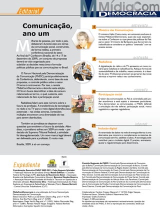 M
MídiaComDemocracia é uma publicação do Fórum Nacional pela
Democratização da Comunicação.
Editor Executivo: Pedro Luiz da Silveira Osório (Reg. prof. nº 4.579)
Editora: Ana Rita Marini (Reg. prof. nº 10.909)
Reportagens: Diego Vacchi (Reg.prof. nº 13.032), Valéria Marcondes (Reg.
prof. nº 12.881). Revisão: Rosane Vargas. Estagiária: Fabiana Reinholz
Editoração e ilustrações: Squadra Comunicação
Editorial
Expediente
3
Apoio
Colaboradores: Candice Cresqui (Reg.prof. nº 12.933), Edgar Vasques,
Guilherme Karam, Orlando Guilhon e Nascimento Silva.
Impressão: Gráfica Centhury
Tiragem: 4.500 exemplares
As opiniões aqui expressas não representam necessariamente a posição das
entidades sócias do FNDC. É livre a reprodução dos conteúdos, desde que
citada a fonte.
Editorial
ilhares de pessoas, por todo o país,
debateram durante este ano temas
da comunicação social, construindo,
de forma inédita, a primeira
conferência nacional do setor.
Ao final da Iª Confecom (Brasília, de 14 a 17 de
dezembro de 2009), um conjunto de propostas
deverá ter sido organizado para
subsidiar as decisões nesta área e formular
políticas públicas para as comunicações no Brasil.
O Fórum Nacional pela Democratização
da Comunicação (FNDC) participa efetivamente
da Conferência, defendendo, como base de suas
propostas, o controle público sobre o setor.
O tema é controverso. Por isso, a revista
MídiaComDemocracia o aborda nesta edição.
O Fórum busca desmitificar a ideia de censura
relacionada ao termo, o qual, sustenta, está
relacionado de fato à participação social.
Radialistas falam para este número sobre o
futuro da profissão. A transferência de tecnologias
no rádio e na TV para o meio digital diversifica seus
potenciais – nas ondas sonoras, conteúdos
múltiplos encontram uma diversidade de vias
para serem distribuídos.
Também os jornalistas se deparam com
questões que envolvem o futuro da atividade. Além
disso, o jornalismo sofreu em 2009 um revés – por
decisão do Supremo Tribunal Federal, a atividade
foi desregulamentada. Um novo marco legal deverá
ser delineado para a profissão. E muito mais.
Brasília, 2009, é só um começo.
Comunicação,
ano um O ministro Hélio Costa conta, em entrevista exclusiva à
revista MídiaComDemocracia, quais são suas expectati-
vas sobre a Confecom e o que pensa das políticas do País
para o setor. O mineiro de Barbacena que fez carreira na
radiodifusão se considera um político “antenado” com os
anseios sociais.
entrevista4
Ministro das Comunicações
Apoio
A digitalização do rádio e da TV apresenta um novo ce-
nário para radialistas e radiodifusores. Adequar formas de
sustentabilidade e de trabalho, nesse contexto, é o desa-
fio do setor. Profissionais precisam se apropriar das novas
técnicas e imprimir nelas o seu conhecimento.
8
Radialistas
A transmissão de dados via rede de energia elétrica é uma
alternativa que concorre e complementa os sistemas de
comunicação sem fio, satélites e cabos. A tecnologia pode
contribuir para a inclusão digital. É preciso, entretanto,
ajustar a regulamentação para disseminá-la.
Inclusão digital
27
internet
M profissao
-
O setor das comunicações no País é controlado pelo po-
der econômico e está sujeito a interesses particulares.
Para democratizar as comunicações, o FNDC defende
a articulação de três esferas: participação social, marco
regulatório e agentes reguladores.
16
Participação social
conceito
Coordenação Executiva FNDC 2009-2011: Celso Augusto Schröder
– Federação Nacional dos Jornalistas (Fenaj); Roseli Goffman – Conselho
Federal de Psicologia (CFP); José Luiz do Nascimento Sóter – Associação
Brasileira de Radiodifusão Comunitária (Abraço); Berenice Mendes Bezerra
– Associação Nacional das Entidades de Artistas e Técnicos em Espetáculos e
Diversões (Aneate); Nascimento Silva – Federação Interestadual dos Traba-
lhadores em Empresas de Radiodifusão e Televisão (Fitert); Rosane Bertotti
- Central Única dos Trabalhadores (CUT).
Comitês Regionais do FNDC: Comitê pela Democratização da Comunica-
ção da Bahia; Comitê pela Democratização da Comunicação de Bauru; Comitê
pela Democratização da Comunicação da Região Sisaleira da Bahia; Comitê pela
Democratização da Comunicação do Ceará; Comitê pela Democratização da Co-
municação do Distrito Federal; Comitê pela Democratização da Comunicação do
Mato Grosso; Comitê pela Democratização da Comunicação do Mato Grosso do
Sul; Comitê pela Democratização da Comunicação de Minas Gerais; Comitê pela
Democratização da Comunicação do Vale do Sinos e do Paranhana; Comitê pela
Democratização da Comunicação do Rio Grande do Sul; Comitê pela Democratiza-
ção da Comunicação da Paraíba; Comitê pela Democratização da Comunicação de
Santa Catarina; Comitê pela Democratização da Comunicação do Piauí.
 