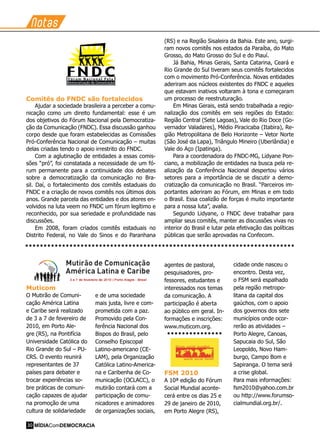 Notas
Muticom
O Mutirão de Comuni-
cação América Latina
e Caribe será realizado
de 3 a 7 de fevereiro de
2010, em Porto Ale-
gre (RS), na Pontifícia
Universidade Católica do
Rio Grande do Sul – PU-
CRS. O evento reunirá
representantes de 37
países para debater e
trocar experiências so-
bre práticas de comuni-
cação capazes de ajudar
na promoção de uma
cultura de solidariedade
e de uma sociedade
mais justa, livre e com-
prometida com a paz.
Promovido pela Con-
ferência Nacional dos
Bispos do Brasil, pelo
Conselho Episcopal
Latino-americano (CE-
LAM), pela Organização
Católica Latino-America-
na e Caribenha de Co-
municação (OCLACC), o
mutirão contará com a
participação de comu-
nicadores e animadores
de organizações sociais,
agentes de pastoral,
pesquisadores, pro-
fessores, estudantes e
interessados nos temas
da comunicação. A
participação é aberta
ao público em geral. In-
formações e inscrições:
www.muticom.org.
FSM 2010
A 10ª edição do Fórum
Social Mundial aconte-
cerá entre os dias 25 e
29 de janeiro de 2010,
em Porto Alegre (RS),
cidade onde nasceu o
encontro. Desta vez,
o FSM será espalhado
pela região metropo-
litana da capital dos
gaúchos, com o apoio
dos governos dos sete
municípios onde ocor-
rerão as atividades –
Porto Alegre, Canoas,
Sapucaia do Sul, São
Leopoldo, Novo Ham-
burgo, Campo Bom e
Sapiranga. O tema será
a crise global.
Para mais informações:
fsm2010@yahoo.com.br
ou http://www.forumso-
cialmundial.org.br/.
Comitês do FNDC são fortalecidos
Ajudar a sociedade brasileira a perceber a comu-
nicação como um direito fundamental: esse é um
dos objetivos do Fórum Nacional pela Democratiza-
ção da Comunicação (FNDC). Essa discussão ganhou
corpo desde que foram estabelecidas as Comissões
Pró-Conferência Nacional de Comunicação – muitas
delas criadas tendo o apoio irrestrito do FNDC.
Com a aglutinação de entidades a essas comis-
sões “pró”, foi constatada a necessidade de um fó-
rum permanente para a continuidade dos debates
sobre a democratização da comunicação no Bra-
sil. Daí, o fortalecimento dos comitês estaduais do
FNDC e a criação de novos comitês nos últimos dois
anos. Grande parcela das entidades e dos atores en-
volvidos na luta veem no FNDC um fórum legítimo e
reconhecido, por sua seriedade e profundidade nas
discussões.
Em 2008, foram criados comitês estaduais no
Distrito Federal, no Vale do Sinos e do Paranhana
(RS) e na Região Sisaleira da Bahia. Este ano, surgi-
ram novos comitês nos estados da Paraíba, do Mato
Grosso, do Mato Grosso do Sul e do Piauí.
Já Bahia, Minas Gerais, Santa Catarina, Ceará e
Rio Grande do Sul tiveram seus comitês fortalecidos
com o movimento Pró-Conferência. Novas entidades
aderiram aos núcleos existentes do FNDC e aqueles
que estavam inativos voltaram à tona e começaram
um processo de reestruturação.
Em Minas Gerais, está sendo trabalhada a regio-
nalização dos comitês em seis regiões do Estado:
Região Central (Sete Lagoas), Vale do Rio Doce (Go-
vernador Valadares), Médio Piracicaba (Itabira), Re-
gião Metropolitana de Belo Horizonte – Vetor Norte
(São José da Lapa), Triângulo Mineiro (Uberlândia) e
Vale do Aço (Ipatinga).
Para a coordenadora do FNDC-MG, Lidyane Pon-
ciano, a mobilização de entidades na busca pela re-
alização da Conferência Nacional despertou vários
setores para a importância de se discutir a demo-
cratização da comunicação no Brasil. “Parceiros im-
portantes aderiram ao Fórum, em Minas e em todo
o Brasil. Essa coalizão de forças é muito importante
para a nossa luta”, avalia.
Segundo Lidyane, o FNDC deve trabalhar para
ampliar seus comitês, manter as discussões vivas no
interior do Brasil e lutar pela efetivação das políticas
públicas que serão aprovadas na Confecom.
• • • • • • • • • • • • • • • • • • • • • • • • • • • • • • • • • • • • • • • • • • • • • • • • • • • • • • • • • • • • • • • • • • • • • • • • •
• • • • • • • • • • • • • • •
MÍDIAComDEMOCRACIA30
 