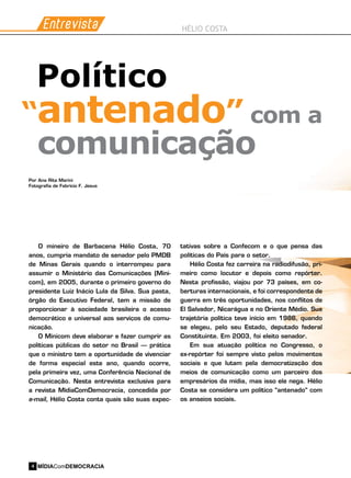 Entrevista HÉLIO COSTA
O mineiro de Barbacena Hélio Costa, 70
anos, cumpria mandato de senador pelo PMDB
de Minas Gerais quando o interrompeu para
assumir o Ministério das Comunicações (Mini-
com), em 2005, durante o primeiro governo do
presidente Luiz Inácio Lula da Silva. Sua pasta,
órgão do Executivo Federal, tem a missão de
proporcionar à sociedade brasileira o acesso
democrático e universal aos serviços de comu-
nicação.
O Minicom deve elaborar e fazer cumprir as
políticas públicas do setor no Brasil – prática
que o ministro tem a oportunidade de vivenciar
de forma especial este ano, quando ocorre,
pela primeira vez, uma Conferência Nacional de
Comunicação. Nesta entrevista exclusiva para
a revista MídiaComDemocracia, concedida por
e-mail, Hélio Costa conta quais são suas expec-
“antenado”
Político
comunicação
Por Ana Rita Marini
Fotografia de Fabrício F. Jesus
com a
tativas sobre a Confecom e o que pensa das
políticas do País para o setor.
Hélio Costa fez carreira na radiodifusão, pri-
meiro como locutor e depois como repórter.
Nesta profissão, viajou por 73 países, em co-
berturas internacionais, e foi correspondente de
guerra em três oportunidades, nos conflitos de
El Salvador, Nicarágua e no Oriente Médio. Sua
trajetória política teve início em 1986, quando
se elegeu, pelo seu Estado, deputado federal
Constituinte. Em 2003, foi eleito senador.
Em sua atuação política no Congresso, o
ex-repórter foi sempre visto pelos movimentos
sociais e que lutam pela democratização dos
meios de comunicação como um parceiro dos
empresários da mídia, mas isso ele nega. Hélio
Costa se considera um político “antenado” com
os anseios sociais.
MÍDIAComDEMOCRACIA4
 