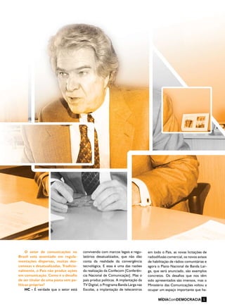 O setor de comunicações no
Brasil está assentado em regula-
mentações dispersas, muitas des-
conexas e desatualizadas. Tradicio-
nalmente, o País não produz ações
em comunicação. Como é o desafio
de ser titular de uma pasta sem po-
líticas próprias?
HC - É verdade que o setor está
convivendo com marcos legais e regu-
latórios desatualizados, que não dão
conta da realidade da convergência
tecnológica. E essa é uma das razões
da realização da Confecom [Conferên-
cia Nacional de Comunicação]. Mas o
país produz políticas. A implantação da
TV Digital, o Programa Banda Larga nas
Escolas, a implantação de telecentros
em todo o País, as novas licitações de
radiodifusão comercial, os novos avisos
de habilitação de rádios comunitárias e
agora o Plano Nacional de Banda Lar-
ga, que será anunciado, são exemplos
concretos. Os desafios que nos têm
sido apresentados são imensos, mas o
Ministério das Comunicações voltou a
ocupar um espaço importante que ha-
MÍDIAComDEMOCRACIA 5
 