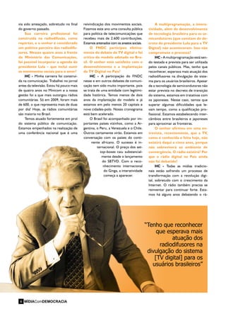 via sido ameaçado, sobretudo no final
do governo passado.
Sua carreira profissional foi
construída na radiodifusão, como
repórter, e o senhor é considerado
um político parceiro dos radiodifu-
sores. Nesses quatro anos à frente
do Ministério das Comunicações,
foi possível incorporar a agenda do
presidente Lula – que inclui ouvir
os movimentos sociais para o setor?
HC - Minha carreira foi construí-
da na comunicação. Trabalhei no jornal
antes da televisão. Estou há pouco mais
de quatro anos no Minicom e a nossa
gestão foi a que mais outorgou rádios
comunitárias. Só em 2009, foram mais
de 600, o que representa mais de duas
por dia! Hoje, as rádios comunitárias
são maioria no Brasil.
Temos atuado fortemente em prol
do sistema público de comunicação.
Estamos empenhados na realização de
uma conferência nacional que é uma
A multiprogramação, a intera-
tividade, além do desenvolvimento
de tecnologia brasileira para os se-
micondutores (que constam do de-
creto do presidente Lula para a TV
Digital) não aconteceram. Isso não
compromete o processo?
HC - A multiprogramação está sen-
do testada e prevista para ser utilizada
pelos canais públicos. Mas, tenho que
reconhecer, esperava mais atuação dos
radiodifusores na divulgação do siste-
ma para os usuários brasileiros. Apesar
de a tecnologia de semicondutores não
estar prevista no decreto de transição
do sistema, estamos em tratativas com
os japoneses. Nesse caso, temos que
superar algumas dificuldades que le-
vam tempo, como a qualificação pro-
fissional. Estamos estabelecendo inter-
câmbios entre brasileiros e japoneses
para aproximar as fronteiras.
O senhor afirmou em uma en-
trevista, recentemente, que a TV,
como é conhecida e feita hoje, não
existirá daqui a cinco anos, porque
não sobreviverá ao ambiente de
convergência. O rádio existirá? Por
que o rádio digital no País ainda
não foi debatido?
HC - Todas as mídias tradicio-
nais estão sofrendo um processo de
transformação com a revolução digi-
tal, sobretudo com o crescimento da
Internet. O rádio também precisa se
reinventar para continuar forte. Esta-
mos há alguns anos debatendo o rá-
reivindicação dos movimentos sociais.
Fizemos este ano uma consulta pública
para política de telecomunicações que
recebeu mais de 2.600 contribuições.
Estamos antenados com os anseios sociais.
O FNDC participou efetiva-
mente do debate da TV digital e foi
crítico do modelo adotado no Bra-
sil. O senhor está satisfeito com o
desenvolvimento e a implantação
da TV Digital no País?
HC - A participação do FNDC
nesse e em outros debates de comuni-
cação tem sido muito importante, pois
se trata de uma entidade com legitimi-
dade histórica. Temos menos de dois
anos da implantação do modelo e já
estamos em pelo menos 20 capitais e
nove cidades-polo. Nosso cronograma
está bem acelerado.
O Brasil foi acompanhado por im-
portantes países vizinhos, como a Ar-
gentina, o Peru, a Venezuela e o Chile.
Outros certamente virão. Estamos em
conversação com os países do conti-
nente africano. O sucesso é in-
ternacional. O preço dos set-
top-boxes caiu substancial-
mente desde o lançamento
do SBTVD. Com o reco-
nhecimento internacional
do Ginga, a interatividade
começa a aparecer.
“Tenho que reconhecer
que esperava mais
atuação dos
radiodifusores na
divulgação do sistema
[TV digital] para os
usuários brasileiros”
MÍDIAComDEMOCRACIA6
 
