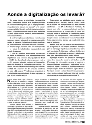 um cenário assim, o que o futuro re-
serva para os radialistas? A chegada
do rádio, há 87 anos, colocou em xeque a
vida dos periódicos impressos. A implanta-
ção da televisão, há 59 anos, pôs em risco
a existência do rádio. O tempo, porém,
tratou de absorver cada veículo com suas
características e fins diferenciados. Todos
sobreviveram – e se desenvolveram. A in-
formática e a popularização da internet, a
entrada das empresas de telefonia na trans-
missão de conteúdo audiovisual decretarão
a morte do rádio e da televisão?
Eduardo Meditsch, autor do livro O
Rádio na Era da Informação: Teoria e Téc-
nica do Novo Radiojornalismo (Editora In-
sular, 2007), coordenador do Programa de
Mestrado em Jornalismo na Universidade
Federal de Santa Catarina, propõe pensar o
rádio como uma criação cultural, com suas
leis próprias e sua forma específica de me-
Aonde a digitalização os levará?
Em pouco tempo, a radiodifusão compreendida
como “transmissão de som e de imagens por meio
de ondas de radiofrequência que se propagam eletro-
magneticamente através do espaço” será radical-
mente ampliada. Com a transferência de tecnologias,
rádio e TV digitalizados diversificarão seus potenciais
– pelas ondas sonoras passarão, simultaneamente,
conteúdos múltiplos.
O cenário impõe que radialistas e radiodifusores
repensem o setor, adequando formas de sustentabili-
dade e de trabalho. Profissionais precisam qualificar-
se constantemente, incorporar as novas técnicas e,
ao mesmo tempo, imprimir nelas seu conhecimento
– o futuro da radiodifusão é imprescindível essa
mescla de saberes.
O rádio e a televisão aberta ainda representam
os meios de informação e de entretenimento mais
importantes para a maioria da população no Brasil
– 88,9% dos domicílios brasileiros possuem rádio e
91,1% possuem televisão, conforme a Pesquisa Na-
cional por Amostra de Domicílios (PNAD) 2008, re-
alizada pelo Instituto Brasileiro de Geografia Estatísti-
ca-IBGE. No decorrer dos 87 anos de existência
do rádio e 59 anos da TV no Brasil, a competência e
a criatividade dos profissionais do setor ganharam o
país de um extremo a outro.
Responsáveis por atividades, como locução, op-
erações técnicas, narração, direção, roteiro, proje-
tos e criação, por exemplo sendo 21 delas de nível
acadêmico – são 94 as funções do radialista, de
acordo com a lei –, esses profissionais convivem
constantemente com a incorporação de novas tec-
nologias, desde os primórdios da radiodifusão. Essas
mudanças são acompanhadas pela constante qual-
ificação desses operadores da “máquina” da radiodi-
fusão, seja no âmbito técnico, seja no administrativo,
seja na produção.
Na fase atual, em que o setor está se digitalizan-
do, a migração de um sistema radiofônico analógico
para a tecnologia digital causa impacto muito além
da transmissão. A elaboração e a forma de lidar com
o substrato da radiodifusão se alteram radicalmente,
seja para exibição ao vivo ou para a editada.
A principal mudança nos processos tecnológicos
nessa área é que eles passarão a trabalhar com TI
(Tecnologia da Informação), garante o engenheiro
Marcus Manhães, pesquisador, especialista em ra-
diodifusão digital. “O mundo da informática na comu-
nicação vai para dentro da emissora”, explica. Rádio e
TV digitais passam a utilizar dispositivos que se comu-
nicam basicamente por dados, por internet, padrões
de comunicação interna estruturados pela TI.
diação sociotécnica. “A existência de
uma emissora de rádio em particular,
e do rádio em geral como instituição,
não pode mais ser atrelada à natureza
dos equipamentos de transmissão e
recepção utilizados para lhes dar vida,
mas sim à especificidade do fluxo so-
noro que proporcionam e às relações
socioculturais que a partir dele se es-
tabelecem”, justifica Meditsch no arti-
go Novos tempos, velhas idéias: ou o
ancião chamado rádio digital, publica-
do no site Caros Ouvintes, em 27 de
setembro de 2008.
Conforme Meditsch, as empresas
jornalísticas já descobriram que seu
produto é a informação, não o calha-
maço de papel. Porém, as empresas
de rádio continuam pensando que seu
negócio é a posse de um canal. “Trans-
missores, receptores, canais e bandas
de frequência são meros suportes da
criação cultural, conceito que represen-
ta melhor o aspecto mais intangível e ao
mesmo tempo mais concreto do rádio”,
afirma Meditsch. E propõe: “É oportuno
investigar o que exatamente está sob ris-
co. Será um modelo de uso da tecnolo-
gia (a instituição social), será um modelo
de negócio (a indústria), será um hábito
intelectual (a criação cultural)?”
Alguns especialistas entrevistados
para esta reportagem concordam que a
digitalização e o desenvolvimento da in-
ternet ampliam o mercado de trabalho
para o radialista – a atividade pode ser
exercida, por exemplo, nas empresas de
web-rádio, que trabalham conteúdos de
áudio, vídeo e fotos pela web. Os pod-
casts (arquivos digitais de áudio trans-
mitidos pela rede www), já bastante
comuns nos sites das próprias emissoras
N
9
 