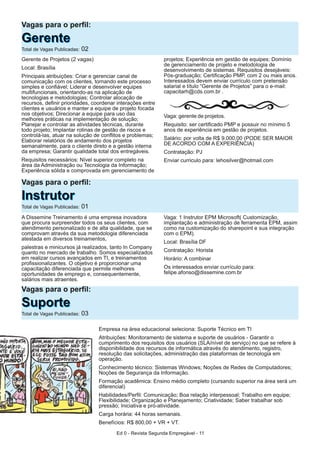Ed 0 - Revista Segunda Empregável - 11
Gerente de Projetos (2 vagas)
Local: Brasília
Principais atribuições: Criar e gerenciar canal de
comunicação com os clientes, tornando este processo
simples e confiável; Liderar e desenvolver equipes
multifuncionais, orientando-as na aplicação de
tecnologias e metodologias; Controlar alocação de
recursos, definir prioridades, coordenar interações entre
clientes e usuários e manter a equipe de projeto focada
nos objetivos; Direcionar a equipe para uso das
melhores práticas na implementação de solução;
Planejar e controlar as atividades técnicas, durante
todo projeto; Implantar rotinas de gestão de riscos e
controlá-las, atuar na solução de conflitos e problemas;
Elaborar relatórios de andamento dos projetos
semanalmente, para o cliente direto e a gestão interna
da empresa; Garantir qualidade total dos entregáveis.
Requisitos necessários: Nível superior completo na
área da Administração ou Tecnologia da Informação;
Experiência sólida e comprovada em gerenciamento de
projetos; Experiência em gestão de equipes; Domínio
de gerenciamento de projeto e metodologia de
desenvolvimento de sistemas. Requisitos desejáveis:
Pós-graduação; Certificação PMP, com 2 ou mais anos.
Interessados devem enviar currículo com pretensão
salarial e título “Gerente de Projetos” para o e-mail:
capacitarh@cds.com.br .
Vaga: gerente de projetos.
Requisito: ser certificado PMP e possuir no mínimo 5
anos de experiência em gestão de projetos.
Salário: por volta de R$ 9.000,00 (PODE SER MAIOR
DE ACORDO COM A EXPERIÊNCIA)
Contratação: PJ
Enviar curriculo para: lehosilver@hotmail.com
Vagas para o perfil:
IInnssttrruuttoorrTotal de Vagas Publicadas: 01
Vagas para o perfil:
GGeerreenntteeTotal de Vagas Publicadas: 02
A Dissemine Treinamento é uma empresa inovadora
que procura surpreender todos os seus clientes, com
atendimento personalizado e de alta qualidade, que se
comprovam através da sua metodologia diferenciada
atestada em diversos treinamentos,
palestras e minicursos já realizados, tanto In Company
quanto no mercado de trabalho. Somos especializados
em realizar cursos avançados em TI, e treinamentos
profissionalizantes. O objetivo é proporcionar uma
capacitação diferenciada que permite melhores
oportunidades de emprego e, consequentemente,
salários mais atraentes.
Vaga: 1 Instrutor EPM Microsoft( Customização,
implantação e administração de ferramenta EPM, assim
como na customização do sharepoint e sua integração
com o EPM).
Local: Brasília DF
Contratação: Horista
Horário: A combinar
Os interessados enviar currículo para:
felipe.afonso@dissemine.com.br
Vagas para o perfil:
SSuuppoorrtteeTotal de Vagas Publicadas: 03
Empresa na área educacional seleciona: Suporte Técnico em TI
Atribuições: Monitoramento de sistema e suporte de usuários - Garantir o
cumprimento dos requisitos dos usuários (SLA/nível de serviço) no que se refere à
disponibilidade dos recursos de informática através do atendimento, registro,
resolução das solicitações, administração das plataformas de tecnologia em
operação.
Conhecimento técnico: Sistemas Windows; Noções de Redes de Computadores;
Noções de Segurança da Informação.
Formação acadêmica: Ensino médio completo (cursando superior na área será um
diferencial)
Habilidades/Perfil: Comunicação; Boa relação interpessoal; Trabalho em equipe;
Flexibilidade; Organização e Planejamento; Criatividade; Saber trabalhar sob
pressão; Iniciativa e pró-atividade.
Carga horária: 44 horas semanais.
Benefícios: R$ 800,00 + VR + VT.
 