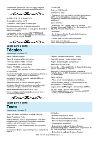 Ed 0 - Revista Segunda Empregável - 12
Interessados encaminhar currículo com o nome da
vaga no assunto para selecao.vagasdf@gmail.com
SUPERVISOR DE SUPORTE - TI
Graduação completa em TI
Experiência com supervisão de equipes
Domínio dos processo de suporte ao usuário.
Benefícios: VT, alimentação no local, plano de saúde e
plano odontológico.
Interessados enviar currículo COM PRETENSÃO
SALARIAL para rede.hospital@gmail.com no campo
assunto colocar o nome da vaga.
Cisco CCNA
Empresa: KW Consult;
Descrição da vaga:
- Experiência de 1 ano na área de redes, profissionais
CCNA com certificação ou com curso realizado
(obrigatório), conhecimento em Routing, Switch e
telefonia IP.
Conhecimentos:
- Roteadores 2951, Switch 2960, Call Manager
Express, Telefones IP 7925, AP’s e Controladoras WIFI,
ISE, IPS, Firewall, USC Storage.
Localidades:
- Rio de Janeiro, Recife, Brasilia, Belo Horizonte,
Fortaleza e Salvador
O salário será informado individualmente.
E-mail para envio de cv’s:
camila.terranova@kwconsult.com.br .
Vagas para o perfil:
TTééccnniiccooTotal de Vagas Publicadas: 02
A NWI Telecom contrata
Cargo: 2 vagas para Técnico Interno
Formação: Ensino Médio completo.
Conhecimento: Informática Básica.
Salário: 790,00 R$ turno do dia
790,00 R$ + Adicional noturno, para o plantão
da madrugada
Benefícios: Refeição, transporte, Assistência Médica e
Odontológica (após período de experiência).
Jornada de Trabalho: segunda a sábado 44 horas
semanal no turno do dia.
dias intercalados no plantão da madrugada 1/1
Atividades: Atendimento ao cliente por telefone, abrir
ordens de serviços, monitorar links dedicados.
Não é necessário ter experiência no cargo.
Enviar email para oportunidade@nwi.com.br com o
Assunto Suporte Interno
Empresa: Universidade Paulista - (UNIP)
Vaga: (01) Auxiliar Técnico de Informática
Regime de contratação: CLT (Efetivo)
Salário Fixo: R$ 1.036.00
Horário: De 14:00hs às 23:00hs de Segunda à Sexta e
Sábado de 09:00hs às 13:00hs.
Benefícios: Vale-transporte + Após 6 meses de
Trabalho, Bolsa de 70% de desconto em qualquer curso
da Universidade.
Dados da Vaga:
- Atuar com a manutenção de computadores.
- Experiência na área de TI com manutenção de
computadores e Rede Básico.
Exigido: Curso de Montagem e configuração de Micro.
Por favor enviar currículo para o email:
infobsbunip@gmail.com, com o Assunto: AUXILIAR
TÉCNICO DE INFORMÁTICA.
Vagas para o perfil:
TTeesstteeTotal de Vagas Publicadas: 01
Vagas em aberto em Goiânia na MONDOPRICE:
Cargo: Analista de Teste
Perfil: Estamos a procura de profissionais com ótimo
relacionamento interpessoal, bastante comunicativo,
proativo, ágil, criativo, com boas ideias,
comprometido e com bastante desejo de crescimento
profissional.
Escolaridade: Ensino superior completo ou cursando na
área de TI
Atividades:
- Elaborar os planos de testes;
- Executar testes funcionais e não funcionais;
- Elaborar documentação de testes;
Conhecimentos desejáveis:
- Entendimento ou Experiência em Projetos
gerenciados seguindo o PMBOK (você vai participar de
um Time conhecedor desta metodologia)
- Entendimento ou Experiência em Projetos
 