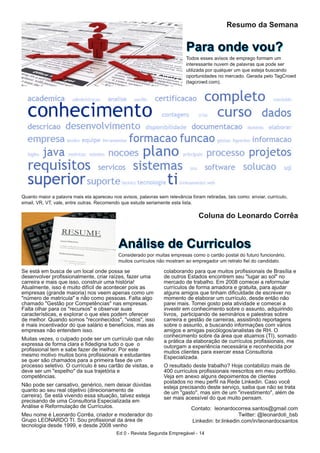 Se está em busca de um local onde possa se
desenvolver profissionalmente, criar raízes, fazer uma
carreira e mais que isso, construir uma história!
Atualmente, isso é muito difícil de acontecer pois as
empresas (grande maioria) nos veem apenas como um
"número de matrícula" e não como pessoas. Falta algo
chamado "Gestão por Competências" nas empresas.
Falta olhar para os "recursos" e observar suas
características, e explorar o que eles podem oferecer
de melhor. Quando somos "reconhecidos", "vistos", isso
é mais incentivador do que salário e benefícios, mas as
empresas não entendem isso.
Muitas vezes, o culpado pode ser um currículo que não
expressa de forma clara e fidedigna tudo o que o
profissional tem e sabe fazer de melhor. Por este
mesmo motivo muitos bons profissionais e estudantes
se quer são chamados para a primeira fase de um
processo seletivo. O currículo é seu cartão de visitas, e
deve ser um "espelho" da sua trajetória e
competências.
Não pode ser cansativo, genérico, nem deixar dúvidas
quanto ao seu real objetivo (direcionamento de
carreira). Se está vivendo essa situação, talvez esteja
precisando de uma Consultoria Especializada em
Análise e Reformulação de Currículos.
Meu nome é Leonardo Corrêa, criador e moderador do
Grupo LEONARDO TI. Sou profissional da área de
tecnologia desde 1999, e desde 2008 venho
colaborando para que muitos profissionais de Brasília e
de outros Estados encontrem seu "lugar ao sol" no
mercado de trabalho. Em 2008 comecei a reformular
currículos de forma amadora e gratuita, para ajudar
alguns amigos que tinham dificuldade de escrever no
momento de elaborar um currículo, desde então não
parei mais. Tomei gosto pela atividade e comecei a
investir em conhecimento sobre o assunto, adquirindo
livros, participando de seminários e palestras sobre
carreira e gestão de carreiras, assistindo reportagens
sobre o assunto, e buscando informações com vários
amigos e amigas psicólogos/analistas de RH. O
conhecimento sobre da área que atuamos (TI), somado
a prática da elaboração de currículos profissionais, me
outorgam a experiência necessária e reconhecida por
muitos clientes para exercer essa Consultoria
Especializada.
O resultado deste trabalho? Hoje contabilizo mais de
400 currículos profissionais reescritos em meu portfólio.
Veja alguns depoimentos de clientes postados no meu
perfil na Rede Linkedin. Caso você esteja precisando
deste serviço, saiba que não se trata de um "gasto",
mas sim de um "investimento", além de ser mais
acessível do que muito pensam.
Contato: leonardocorrea.santos@gmail.com
Twitter: @leonardoti_bsb
Linkedin: br.linkedin.com/in/leonardocsantos
Ed 0 - Revista Segunda Empregável - 14
Coluna do Leonardo Corrêa
AAnnáálliissee ddee CCuurrrriiccuulloossConsiderado por muitas empresas como o cartão postal do futuro funcionário,
muitos currículos não mostram ao empregador um retrato fiel do candidato.
Resumo da Semana
PPaarraa oonnddee vvoouu??Todos esses avisos de emprego formam um
interessante nuvem de palavras que pode ser
utilizada por qualquer um que esteja buscando
oportunidades no mercado. Gerada pelo TagCrowd
(tagcrowd.com).
Quanto maior a palavra mais ela apareceu nos avisos, palavras sem relevância foram retiradas, tais como: enviar, currículo,
email, VR, VT, vale, entre outras. Recomendo que estude seriamente esta lista.
 