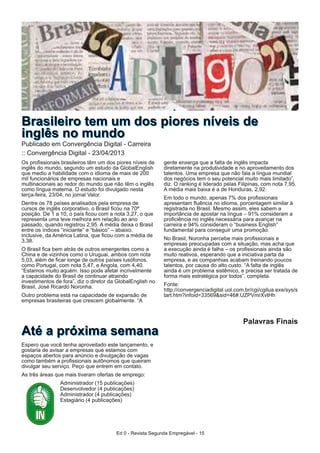 Ed 0 - Revista Segunda Empregável - 15
Os profissionais brasileiros têm um dos piores níveis de
inglês do mundo, segundo um estudo da GlobalEnglish
que mediu a habilidade com o idioma de mais de 200
mil funcionários de empresas nacionais e
multinacionais ao redor do mundo que não têm o inglês
como língua materna. O estudo foi divulgado nesta
terça-feira, 23/04, no jornal Valor.
Dentre os 78 países analisados pela empresa de
cursos de inglês corporativo, o Brasil ficou na 70ª
posição. De 1 a 10, o país ficou com a nota 3,27, o que
representa uma leve melhora em relação ao ano
passado, quando registrou 2,95. A média deixa o Brasil
entre os índices “iniciante” e “básico” – abaixo,
inclusive, da América Latina, que ficou com a média de
3,38.
O Brasil fica bem atrás de outros emergentes como a
China e de vizinhos como o Uruguai, ambos com nota
5,03, além de ficar longe de outros países lusófonos,
como Portugal, com nota 5,47, e Angola, com 4,40.
“Estamos muito aquém. Isso pode afetar incrivelmente
a capacidade do Brasil de continuar atraindo
investimentos de fora”, diz o diretor da GlobalEnglish no
Brasil, José Ricardo Noronha.
Outro problema está na capacidade de expansão de
empresas brasileiras que crescem globalmente. “A
gente enxerga que a falta de inglês impacta
diretamente na produtividade e no aproveitamento dos
talentos. Uma empresa que não fala a língua mundial
dos negócios tem o seu potencial muito mais limitado”,
diz. O ranking é liderado pelas Filipinas, com nota 7,95.
A média mais baixa é a de Honduras, 2,92.
Em todo o mundo, apenas 7% dos profissionais
apresentam fluência no idioma, porcentagem similar à
registrada no Brasil. Mesmo assim, eles sabem a
importância de apostar na língua – 91% consideram a
proficiência no inglês necessária para avançar na
carreira e 94% consideram o “business English”
fundamental para conseguir uma promoção.
No Brasil, Noronha percebe mais profissionais e
empresas preocupadas com a situação, mas acha que
a execução ainda é falha – os profissionais ainda são
muito reativos, esperando que a iniciativa parta da
empresa, e as companhias acabam treinando poucos
talentos, por causa do alto custo. “A falta de inglês
ainda é um problema sistêmico, e precisa ser tratada de
forma mais estratégica por todos”, completa.
Fonte:
http://convergenciadigital.uol.com.br/cgi/cgilua.exe/sys/s
tart.htm?infoid=33569&sid=46#.UZPVmrXvtHh
BBrraassiilleeiirroo tteemm uumm ddooss ppiioorreess nníívveeiiss ddee
iinnggllêêss nnoo mmuunnddooPublicado em Convergência Digital - Carreira
:: Convergência Digital - 23/04/2013
Palavras Finais
AAttéé aa pprróóxxiimmaa sseemmaannaa
Espero que você tenha aproveitado este lançamento, e
gostaria de avisar a empresas que estamos com
espaços abertos para anúncio e divulgação de vagas
como também a profissionais autônomos que queiram
divulgar seu serviço. Peço que entrem em contato.
As áreas que mais tiveram ofertas de emprego:
Analista (15 publicações)
Desenvolvedor (4 publicações)
Administrador (4 publicações)
Estagiário (4 publicações)
 