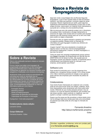 Sobre a Revista
Esta é uma publicação semanal voltada ao mercado
de informática.
Foi-se o tempo que saber uma linguagem de
programação era garantia de um bom emprego e
segurança financeira para o resto de sua vida.
Profissionais se gabavam de carreiras iniciadas como
estagiários e finalizadas como diretores da empresa.
Atualmente existe uma corrida de aprendizado em
uma área que muda na velocidade que as
percepções da realidade são alteradas e passam a
ser influenciadas por um fluxo constante de novas
informações que causam um tremendo impacto em
todo o conhecimento enraizado e aprendido a duro
custo. A empregabilidade profissional no meio da
informática passa por cinco fatores:
Formação Técnica
Marketing Pessoal
Redes de Relacionamento
Capacidade de Absorção da Informação
Capacidade de Processar a Informação
A pergunta é: Você está preparado?
Colaboradores desta edição:
Leonardo Côrrea
Corpo Editorial:
Fernando Anselmo - Editor
NNaassccee aa RReevviissttaa ddaa
EEmmpprreeggaabbiilliiddaaddee
Seja bem vindo a essa Edição Zero da Revista Segunda
Empregável, o que é isso? Quase todos os dias da semana
distribuo, nas listas que participo, inumeras vagas de várias
empresas. Resolvi organizá-las por perfis, gerar algumas
estatísticas extremamente interessantes e juntar dois ou três
artigos da área, nasce assim um material muito interessante e
que pode ser o começo de uma excelente jornada.
Não se preocupe pois não pretendo acabar com o dinamismo
de qualquer lista e continuarei a divulgar diariamente os
anúncios de vagas. Esta revista será um auxiliar para aquelas
pessoas que não possuem tempo para ver ou tem uma visão
para avaliar as vagas a disposição.
Permita-me citar um rápido exemplo e gostaria que pensasse
na seguinte questão: Deseja entrar no mercado de
informática em qual linguagem investiria seu dinheiro em
cursos e estudo?
Imagine "perder" dois anos estudando e investindo em
alguma coisa e no final seu nível de empregabilidade
permanecer exatamente o mesmo. Já estou empregado e o
que isso me serve?
Certa vez perdi meu emprego simplesmente porque achava
que Clipper (linguagem de programação em alta até idos de
2000) nunca iria me deixar na mão, não acordei para as
linguagens visuais que estavam surgindo. E finalmente para o
empreendedor que pretende lançar no mercado a sua
empresa, aonde apostar suas fichas?
Software Livre
Esta revista foi produzida com o uso de programas livre,
editada com o programa Scribus versão 1.4.2 e Gimp versão
2.8.2. Não é nenhuma paranóia em relação a isso apenas
gosto demais das empresas para necessitar da prática da
pirataria.
Colaboradores
Caso tenha ficado interessado em colaborar com a revista,
sinta-se livre para enviar email com artigos, matérias, dicas,
links interessantes entre obviamente sua crítica sobre esta
revista. Diferente do que muitas pessoas pensam, levo as
críticas e um nível de extrema importância, pois acredito que
são essas opniões, sejam positivas ou negativas, que nos
ajudam a corrigir o caminho que devemos traçar.
Espero que lhe possa ser tão proveitoso a leitura desta como
me foi entregar esta nova revista para toda uma comunidade
de pessoas que estão atrás de uma vaga no mercado de
trabalho.
Fernando Anselmo
http://about.me/fernando.anselmo
Editor
Dúvidas, sugestões, problemas, entre em contato pelo
email fernando.anselmo@dfjug.org
Ed 0 - Revista Segunda Empregável - 2
 