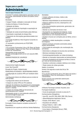 Vagas para o perfil:
AAddmmiinniissttrraaddoorrTotal de Vagas Publicadas: 04
A Central IT contrata colaboradores para fazer parte da
sua equipe: Administrador de Banco de Dados Júnior -
Postgre
Atividades:
• Cargas/ Criação, validação e execução de Script;
• Análise de Dados e Fontes Diversas;
• Validação de Dados;
• Criação de Scripts de importação e exportação de
dados;
• Validação de scripts encaminhados pelas fábricas;
• Importação e exportação de shapes files;
• Tratamento de informações georreferenciadas com
defeitos.
• Formação Acadêmica: Nível Superior Cursando na
área de TI.
• É necessário conhecimento em POSTGRE.
Benefícios:
• VT ou Auxílio Combustivel; VA ou VR; Plano de Saúde
e Odontológico; Seguro de Vida; Plano de Certificações
e Plano de Treinamentos.
Interessados enviar email para
pamella.cardoso@centralit.com.br com assunto DBA
Postgre.
ADMINISTRADOR DE USUÁRIOS
Imprescindível Inglês Avançado
Local: São Paulo/SP
Duração do Projeto: Indeterminado
PRINCIPAIS ATIVIDADES / RESPONSABILIDADES:
• Configuração de usuários VPN com hardware token
RSA
• Configurando tokens de software para as contas de
VPN na RSA
• Configurando tokens de On Demand
• Criação de contas VPN com IPs estáticos
• Solução de problemas de problemas de conectividade
VPN para Juniper Connect Network 7.1 e Nortel VPN
Client 5.1 clientes
• Criação de entradas DNS em ferramenta de
Gerenciamento de IP VitalQIP
Interessados enviar cv com pretensão salarial para
recrutamento@infovagas.com
Administrador de Backup
Formação: Ensino Superior completo na área de TI
Requisito(s):
Experiência com suporte ao antivírus Veritas Netbackup
Atividades:
• Instalar softwares de baixa, média e alta
complexidade;
• Monitorar disponibilidade do servidores/serviços;
• Elaborar relatórios de erros, desempenho e de
proatividades;
• Criar documentações operacionais, gerenciais e de
desempenho;
• Atender os chamados de terceiro nível;
• Acompanhar as migrações tecnológicas, novas
instalações e outras demandas junto com a área
responsável ou com empresas terceiras;
• Analisar e buscar por correções para as falhas, erros e
alertas;
• Identificar e relatar atualizações e correções
tecnológicas;
• Aplicar eventuais correções autorizadas pela(s)
área(s) demandante;
• Criar scripts de automação e de monitoração dos
servidores;
• Administrar a utilização de recursos dos servidores;
• Monitorar atividades de backup;
• Controlar/guardar/transferir as mídias de backup;
• Atender os chamados relacionados ao backup/restore;
• Executar transferência de backups de fitas ou discos
por meio de ferramenta própria;
• Substituir e alimentar unidades robóticas com mídias;
• Testar restore de mídias gravadas.
Salário: A combinar
Horário: De segunda a sexta das 8h às 18h
Benefício(s):
VT ou Auxílio Combustível; VA ou VR; Plano de saúde e
odontológico; Plano de certificações e Plano de
Treinamentos.
Enviar currículo com pretensão salarial para:
rh@centralit.com.br
A Mirante Tecnologia contrata: Arquiteto Java
Formação Acadêmica:
• Curso de graduação concluído na área de TI.
Conhecimentos Obrigatórios:
• Java SE; Java EE; SQL ANSI; DB2; SQL Server;
• JBoss/Websphere Application Server;
• Eclipse; SVN; Maven; Junit;
• Arquitetura de software;
• Design Patterns ; EJB 3; JMS;
Conhecimentos Desejáveis:
• Linux básico; Checkstyle (Sonar); PMD;
Ed 0 - Revista Segunda Empregável - 4
 