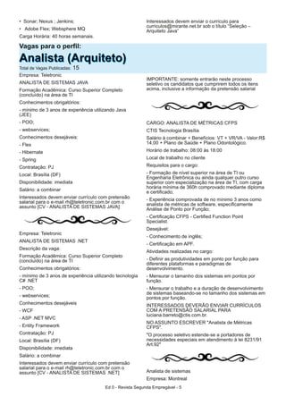 • Sonar; Nexus ; Jenkins;
• Adobe Flex; Websphere MQ
Carga Horária: 40 horas semanais.
Interessados devem enviar o currículo para
curriculos@mirante.net.br sob o título “Seleção –
Arquiteto Java”
Empresa: Teletronic
ANALISTA DE SISTEMAS JAVA
Formação Acadêmica: Curso Superior Completo
(concluído) na área de TI
Conhecimentos obrigatórios:
- mínimo de 3 anos de experiência utilizando Java
(JEE)
- POO;
- webservices;
Conhecimentos desejáveis:
- Flex
- Hibernate
- Spring
Contratação: PJ
Local: Brasília (DF)
Disponibilidade: imediata
Salário: a combinar
Interessados devem enviar currículo com pretensão
salarial para o e-mail rh@teletronic.com.br com o
assunto [CV - ANALISTA DE SISTEMAS JAVA]
Empresa: Teletronic
ANALISTA DE SISTEMAS .NET
Descrição da vaga:
Formação Acadêmica: Curso Superior Completo
(concluído) na área de TI
Conhecimentos obrigatórios:
- mínimo de 3 anos de experiência utilizando tecnologia
C# .NET
- POO;
- webservices;
Conhecimentos desejáveis
- WCF
- ASP .NET MVC
- Entity Framework
Contratação: PJ
Local: Brasília (DF)
Disponibilidade: imediata
Salário: a combinar
Interessados devem enviar currículo com pretensão
salarial para o e-mail rh@teletronic.com.br com o
assunto [CV - ANALISTA DE SISTEMAS .NET]
IMPORTANTE: somente entrarão neste processo
seletivo os candidatos que cumprirem todos os itens
acima, inclusive a informação da pretensão salarial
CARGO: ANALISTA DE MÉTRICAS CFPS
CTIS Tecnologia Brasília
Salário à combinar + Benefícios: VT + VR/VA - Valor:R$
14,00 + Plano de Saúde + Plano Odontológico.
Horário de trabalho: 08:00 às 18:00
Local de trabalho no cliente
Requisitos para o cargo:
- Formação de nível superior na área de TI ou
Engenharia Eletrônica ou ainda qualquer outro curso
superior com especialização na área de TI, com carga
horária mínima de 360h comprovado mediante diploma
e certificado;
- Experiência comprovada de no mínimo 3 anos como
analista de métricas de software, especificamente
Análise de Ponto por Função;
- Certificação CFPS - Certified Function Point
Specialist.
Desejável:
- Conhecimento de inglês;
- Certificação em APF.
Atividades realizadas no cargo:
- Definir as produtividades em ponto por função para
diferentes plataformas e paradigmas de
desenvolvimento.
- Mensurar o tamanho dos sistemas em pontos por
função.
- Mensurar o trabalho e a duração de desenvolvimento
de sistemas baseando-se no tamanho dos sistemas em
pontos por função.
INTERESSADOS DEVERÃO ENVIAR CURRÍCULOS
COM A PRETENSÃO SALARIAL PARA
luciana.barreto@ctis.com.br.
NO ASSUNTO ESCREVER "Analista de Métricas
CFPS".
"O processo seletivo estende-se a portadores de
necessidades especiais em atendimento à lei 8231/91
Art.92"
Analista de sistemas
Empresa: Montreal
Vagas para o perfil:
AAnnaalliissttaa ((AArrqquuiitteettoo))Total de Vagas Publicadas: 15
Ed 0 - Revista Segunda Empregável - 5
 