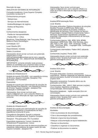 Ed 0 - Revista Segunda Empregável - 6
Descrição da vaga:
ANALISTA DE SISTEMAS DE INTEGRAÇÃO
Formação Acadêmica: Curso Superior Completo
(concluído) na área de TI
Conhecimentos principais:
Webservices;
Serviços de Internet/Intranet;
Análise/Modelagem de negócio;
Análise de Requisitos;
. SOA.
Conhecimentos desejáveis:
. Padrão de Interoperabilidade;
. Padrão MNI 2.1 (CNJ).
Benefícios: Ticket Refeição, Vale Transporte, Plano
Médico e Plano Odontológico.
Contratação: CLT
Local: Brasília (DF)
Disponibilidade: imediata
Salário: A combinar
Interessados devem enviar currículo com pretensão
salarial para o e-mail
midf.recrutamento@montreal.com.br com o assunto
[MONTREAL/DF - CV - ANALISTA DE SISTEMAS DE
INTEGRAÇÃO].
IMPORTANTE: somente entrarão neste processo
seletivo os candidatos que cumprirem todos os itens
acima, inclusive a informação da pretensão salarial.
Analista de Infraestrutura Sr
Analista de suporte SOLARIS - com experiência mínima
de 05 anos, Superior Completo. Desejável: Pós-
graduação, ITIL Foundation
Especialista
Analista de suporte para administração de soluções de
SAN (Storage Area Network), com experiência mínima
de 05 anos, Superior Completo - desejável Pós-
Graduação e Certificação ITIL
Interessados, favor enviar currículo para
rogerio.rsr@gmail.com, com o assunto VAGA e no
corpo do e-mail a descrição da vaga a qual deseja
concorrer.
Analista de Infraestrutura Pl
Analista de suporte para administração de soluções de
backup (silos robóticos e virtualizadores de fitas) -
experiência mínima de 03 anos.
Competência Obrigatória: Suporte a ambiente
mainframe e armazenamento, Superior Completo.
Desejável - Pós-graduação, ITIL Foundation
Especialista (experiencia: 5 anos) / Analista de
Infraestrutura Pl (experiencia: 3 anos)
Analista de suporte para rede de telecomunicações em
roteadores, balanceadores de carga e switch de rede.
Superior Completo - desejável ITIL.
Interessados, favor enviar currículo para
rogerio.rsr@gmail.com, com o assunto VAGA e no
corpo do e-mail a descrição da vaga a qual deseja
concorrer.
Analista BPM Automação Pleno
Local: Brasília
Principais atribuições: Elaborar Arquitetura de soluções;
Modelar Processo no BPM Suite; Definir data
objects/business objects do processo; Análise e
Identificação de Serviços; Criar Contrato de Serviço;
Programação e Design Patterns (Implementar Telas e
Serviços); Supervisionar arquiteturas e soluções
propostas; Implantação e Monitoramento de Serviços;
Liderar Equipe.
Conhecimetos básicos: UML, BPM, SOA, BPMN,
Jdeveloper e BPM Suite, XML, Web Services, Java -
JSF, EJB 3 e JPA, Java – ADF, Javascript / HTML /
CSS, , SOA Suite, BPEL, Linguagem SQL. Certificação
OCEB Fundamental
Conhecimento intermediário: Pattern MVC utilizando
Java ADF
Conhecimeto (noções): Portal, GED
Interessados devem enviar currículo com pretensão
salarial e título “Analista Automação” para o e-mail:
gabriela.santos@cds.com.br
Analista SOA Júnior
Local: Brasília
Principais atribuições: Construir componentes
corporativos; Realizar integração de sistemas; Elaborar
estrutura de dados; Auxiliar na tomada de decisões de
projetos SOA.
Requisitos necessários: Cursando último ano da
graduação ou formado;
Conhecimentos: XML, JAVA 3, Web services (noções),
Linux (noções), Algoritmos complexos,
componetização, estruturação de dados;
Requisitos desejáveis: Inglês avançado (foco em
conversação)
Interessados devem enviar currículo com pretensão
salarial e título “Analista SOA” para o e-mail:
gabriela.santos@cds.com.br .
Analista de Documentação
Atividades:
• Criar os processos de documentação;
• Criar a documentação dos procedimentos;
• Elaborar o layout da documentação;
• Adequar a documentação ao layout estabelecido;
• Revisar os documentos;
• Classificar e organizar os documentos;
• Publicar os documentos no sistema;
 