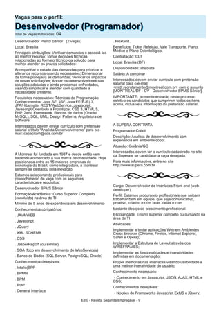 Desenvolvedor Pleno/ Sênior (2 vagas)
Local: Brasília
Principais atribuições: Verificar demandas e associá-las
ao melhor recurso; Tomar decisões técnicas
relacionadas ao formato técnico da solução para
melhor atender os prazos solicitados:
Acompanhar o estado das demandas para priorizar e
alterar os recursos quando necessários; Dimensionar
de forma planejada as demandas; Verificar os impactos
de novas solicitações; Apoiar os desenvolvedores nas
soluções adotadas e ainda problemas enfrentados,
visando simplificar e atender com qualidade a
necessidade presente.
Requisitos necessários: Técnicas de Programação;
Conhecimentos: Java SE, JSF, Java EE(EJB) 3,
JPA/Hibernate, REST/WebService, Javascript,
Javascript Orientado a Protótipos, CSS 3, HTML 5,
PHP, Zend Framework, Bancos de dados (Oracle/
MySQL), SQL, UML, Design Patterns; Arquitetura de
Software
Interessados devem enviar currículo com pretensão
salarial e título “Analista Desenvolvimento” para o e-
mail: capacitarh@cds.com.br
A Montreal foi fundada em 1987 e desde então vem
trazendo ao mercado a sua marca de criatividade. Hoje
posicionada entre as 15 maiores empresas de
tecnologia do Brasil, como integradora, a Montreal
sempre se destacou pela inovação.
Estamos selecionando profissionais para
preenchimento de vaga com as seguintes
características e requisitos:
Desenvolvedor BPMS Sênior
Formação Acadêmica: Curso Superior Completo
(concluído) na área de TI
Mínimo de 5 anos de experiência em desenvolvimento
Conhecimentos obrigatórios:
. JAVA WEB
. Javascript
. JQuery
. XML SCHEMA
. CSS
. JasperReport (ou similar)
. SOA (foco em desenvolvimento de WebServices)
. Banco de Dados (SQL Server, PostgreSQL, Oracle)
Conhecimentos desejáveis:
. Intalio|BPP
. BPMN
. BPM
. RUP
. General Interface
. FlexGrid.
Benefícios: Ticket Refeição, Vale Transporte, Plano
Médico e Plano Odontológico.
Contratação: CLT
Local: Brasília (DF)
Disponibilidade: imediata
Salário: A combinar
Interessados devem enviar currículo com pretensão
salarial para o e-mail
<midf.recrutamento@montreal.com.br> com o assunto
[MONTREAL/DF - CV - Desenvolvedor BPMS Sênior].
IMPORTANTE: somente entrarão neste processo
seletivo os candidatos que cumprirem todos os itens
acima, inclusive a informação da pretensão salarial.
A SUPERA CONTRATA
Programador Cobol:
Descrição: Analista de desenvolvimento com
experiência em ambiente cobol.
Atuação: Goiânia/GO
Interessados devem ter o currículo cadastrado no site
da Supera e se candidatar a vaga desejada.
Para mais informações, entre no site
http://www.supera.com.br
Cargo: Desenvolvedor de Interfaces Front-end (web-
developer)
Perfil: Estamos procurando profissionais que saibam
trabalhar bem em equipe, que seja comunicativo,
proativo, criativo e com boas ideias e com
bastante desejo de crescimento profissional.
Escolaridade: Ensino superior completo ou cursando na
área de TI
Atividades:
Implementar e testar aplicações Web em Ambientes
Cross-browser (Chrome, Firefox, Internet Explorer,
Safari e Opera);
Implementar a Estrutura de Layout através dos
WIREFRAMES;
Implementar as funcionalidades e interatividades
definidas em documentação;
Propor melhorias nas interfaces visando usabilidade e
uma melhor interatividade do usuário;
Conhecimento necessário:
- Conhecimento em Javascript, JSON, AJAX, HTML e
CSS;
Conhecimentos desejáveis:
- Noções de Frameworks Javascript ExtJS e jQuery;
Vagas para o perfil:
DDeesseennvvoollvveeddoorr ((PPrrooggrraammaaddoorr))Total de Vagas Publicadas: 04
Ed 0 - Revista Segunda Empregável - 9
 