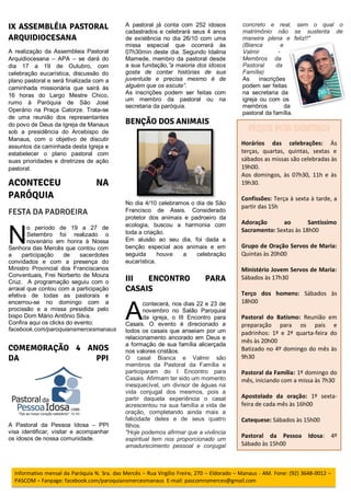 A realização da Assembleia Pastoral
Arquidiocesana – APA – se dará do
dia 17 a 19 de Outubro, com
celebração eucarística, discussão do
plano pastoral e será finalizada com a
caminhada missionária que sairá às
16 horas do Largo Mestre Chico,
rumo à Paróquia de São José
Operário na Praça Catorze. Trata-se
de uma reunião dos representantes
do povo de Deus da Igreja de Manaus
sob a presidência do Arcebispo de
Manaus, com o objetivo de discutir
assuntos da caminhada desta Igreja e
estabelecer o plano pastoral com
suas prioridades e diretrizes de ação
pastoral.
o período de 19 a 27 de
Setembro foi realizado o
novenário em honra à Nossa
Senhora das Mercês que contou com
a participação de sacerdotes
convidados e com a presença do
Ministro Provincial dos Franciscanos
Conventuais, Frei Norberto de Moura
Cruz. A programação seguiu com o
arraial que contou com a participação
efetiva de todas as pastorais e
encerrou-se no domingo com a
procissão e a missa presidida pelo
bispo Dom Mário Antônio Silva.
Confira aqui os clicks do evento:
facebook.com/paroquiansmercesmanaus
A Pastoral da Pessoa Idosa – PPI
visa identificar, visitar e acompanhar
os idosos de nossa comunidade.
A pastoral já conta com 252 idosos
cadastrados e celebrará seus 4 anos
de existência no dia 26/10 com uma
missa especial que ocorrerá às
07h30min deste dia. Segundo Idalina
Mamede, membro da pastoral desde
a sua fundação,”a maioria dos idosos
gosta de contar histórias de sua
juventude e precisa mesmo é de
alguém que os escute”.
As inscrições podem ser feitas com
um membro da pastoral ou na
secretaria da paróquia.
No dia 4/10 celebramos o dia de São
Francisco de Assis. Considerado
protetor dos animais e padroeiro da
ecologia, buscou a harmonia com
toda a criação.
Em alusão ao seu dia, foi dada a
benção especial aos animais e em
seguida houve a celebração
eucarística.
contecerá, nos dias 22 e 23 de
novembro no Salão Paroquial
da igreja, o III Encontro para
Casais. O evento é direcionado a
todos os casais que anseiam por um
relacionamento ancorado em Deus e
a formação de sua família alicerçada
nos valores cristãos.
O casal Bianca e Valmir são
membros da Pastoral da Família e
participaram do I Encontro para
Casais. Afirmam ter sido um momento
inesquecível, um divisor de águas na
vida conjugal dos mesmos, pois a
partir daquela experiência o casal
acrescentou na sua família a vida de
oração, completando ainda mais a
felicidade deles e de seus quatro
filhos.
"Hoje podemos afirmar que a vivência
espiritual tem nos proporcionado um
amadurecimento pessoal e conjugal
concreto e real, sem o qual o
matrimônio não se sustenta de
maneira plena e feliz!!"
(Bianca e
Valmir -
Membros da
Pastoral da
Família)
As inscrições
podem ser feitas
na secretaria da
igreja ou com os
membros da
pastoral da família.
N
A
Horários das celebrações: Às
terças, quartas, quintas, sextas e
sábados as missas são celebradas às
19h00.
Aos domingos, às 07h30, 11h e às
19h30.
Confissões: Terça à sexta à tarde, a
partir das 15h
Adoração ao Santíssimo
Sacramento: Sextas às 18h00
Grupo de Oração Servos de Maria:
Quintas às 20h00
Ministério Jovem Servos de Maria:
Sábados às 17h30
Terço dos homens: Sábados às
18h00
Pastoral do Batismo: Reunião em
preparação para os pais e
padrinhos: 1ª e 2ª quarta-feira do
mês às 20h00
Batizado no 4º domingo do mês às
9h30
Pastoral da Família: 1º domingo do
mês, iniciando com a missa às 7h30
Apostolado da oração: 1º sexta-
feira de cada mês às 16h00
Catequese: Sábados às 15h00
Pastoral da Pessoa Idosa: 4º
Sábado às 15h00
Informativo mensal da Paróquia N. Sra. das Mercês – Rua Virgílio Freire, 270 – Eldorado – Manaus - AM. Fone: (92) 3648-0012 –
PASCOM – Fanpage: facebook.com/paroquiansmercesmanaus E-mail: pascomnsmerces@gmail.com
 