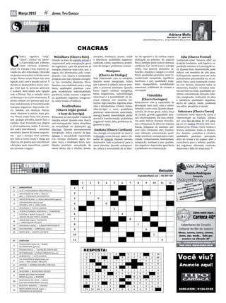 06     Março 2013                          Jornal Tipo Carioca




                                                                                                                                                                          Mapa Astral • Tel.: 8834-7412
                                                                                                                                               adrianafmello@ig.com.br | www.contatoscom.blig.ig.com.br



                                                                    CHACRAS
         hakra  significa “roda”,                                                       emoções, mudanças, prazer, saúde           tar do egoísmo e de cultivar maior


C        “disco”, “centro” ou “plexo”      Situado na base da espinha dorsal, é         e tolerância; qualidades negativas:        dedicação ao próximo. No aspecto      Conhecido como “terceiro olho” na
                                            Muladhara (Chacra Raiz)                                                                                                                        Ajña (Chacra Frontal)
         e é percebida por videntes        responsável pela energização geral           confusão, ciúme, impotência, proble-       físico, também pode indicar doenças   tradição hinduísta, está ligado à ca-
         como vórtices (redemoi-           do organismo, e por ele penetram as          mas da bexiga e problemas sexuais.         cardíacas. Cor: verde (cura e energia pacidade intuitiva e à percepção su-
nhos) de energia vital, espirais gi-       energias cósmicas mais sutis, que, a                                                    vital); rosa (amor); elemento: ar;    til. Quando bem desenvolvido, pode
rando em alta velocidade, vibrando         seguir, são distribuídas pelo corpo.                                                    funções: energiza o sangue e o corpo  indicar um sensitivo de alto grau.
em pontos essenciais à vida de nosso       Quando esse chacra é estimulado,                                                        físico; qualidades positivas: amor in-Enfraquecido, aponta para um certo
                                                                                                    Manipura

corpo. Nosso corpo físico tem uma          propicia uma boa captação energéti-   Está relacionado com as emoções.                  condicional, compaixão, equilíbrio,   primitivismo psicomental ou, no as-
                                                                                                (Chacra do Umbigo)

ligação sutil com o mundo astral. É        ca. Cor: vermelha; elemento: Terra;   Quando muito energizado, indica                   harmonia e paz; qualidades nega-      pecto físico, para tumoração crania-
devido ao desequilíbrio desta ener-        funções: traz vitalidade para o corpo que a pessoa é voltada para as emo-               tivas: desequilíbrio, instabilidade   na. Cor: branca; elemento: todos os
gia vital que as pessoas adoecem           físico; qualidades positivas: cora-   ções e prazeres imediatos. Quando                 emocional, problemas de coração e     elementos; funções: revitaliza siste-
e acabam obstruindo esta ligação           gem, estabilidade. individualidade,   fraco, sugere carência energética,                circulação.                           ma nervoso e a visão; qualidades po-
com o Divino. Daí, a relação entre         paciência, saúde, sucesso e seguran-  baixo magnetismo, suscetibilidade                                                       sitivas: concentração, devoção, intui-
as doenças e as crises emocionais. É       ça; qualidades negativas: inseguran-  emocional e a possibilidade de do-                                                      ção, imaginação, realização da alma
                                                                                 enças crônicas. Cor: amarelo; ele-                                                      e sabedoria; qualidades negativas:
                                                                                                                                               Vishuddha
muito comum ver pessoas que aca-           ça, raiva, tensão e violência.
                                                                                 mento: fogo; funções: digestão, emo-              Relaciona-se com a capacidade de dores de cabeça, medo, problema
bam somatizando e transformando
                                                                                                                                          (Chacra Laríngeo)

                                                                                 ções e metabolismo; cristais: âmbar,              percepção mais sutil, com o enten- nos olhos, pesadelos e tensão.
energias negativas,  depressão,  rai-
                                                                                 olho-de-tigre e ouro; qualidades                  dimento e com a voz. Quando desen-
va,  solidão, em doenças físicas,
                                                    Svadhisthana
                                                                                 positivas: autocontrole, autoridade,              volvido, de forma geral, indica força
como cânceres e outras mais gra-
                                                                                                                                   de caráter, grande capacidade men- Conhecido como chacra da coroa, é
                                               (Chacra órgão genital
                                                                                 energia, humor, imortalidade, poder
                                                                                                                                                                           Sahasrara (Chacra Coroa)
ves. Nosso corpo físico tem pontos,        Relaciona-se com o poder criador da                                                     tal e discernimento. Em caso contrá- representado na tradição indiana
                                                                                 pessoal e transformação; qualidades
                                                 e base da barriga)
que, quando ativados, fazem fluir a        energia sexual. Quando esse chacra                                                      rio, pode indicar doenças tireoidia- por uma flor-de-lótus de mil péta-
                                                                                 negativas: medo, ódio, problemas di-
energia vital, trazendo-nos alegria        está enfraquecido, indica distúrbios                                                    nas e fraquezas de diversas funções las na cor violeta. Através dele rece-
                                                                                 gestivos e raiva.
e, principalmente, saúde. É através        da sexualidade ou disfunções en-                                                        físicas, psíquicas ou mentais. Cor: bemos a luz divina. Cores: violeta e
dos nadis (meridianos) – caminhos          dócrinas. Quando excessivamente Anahata (Chacra Cardíaco)                               azul claro; Elemento: éter; funções: branca; elemento: todos os elemen-
invisíveis dentro do nosso organis-        energizado, indica excesso de hor- Sua energia corresponde ao amor e                    som, vibração, comunicação; quali- tos; funções: revitaliza o cérebro;
mo – que a energia vital caminha           mônios e sexualidade exacerbada. à devoção, como formas sutis e ele-                    dades positivas: comunicação, criati- qualidades positivas: percepção
por todo o nosso corpo e chega aos         Cor: laranja; elemento: água; fun- vadas de emoção. Quando ativado,                     vidade, conhecimento, honestidade, além do tempo e do espaço. abre a
chacras, em pontos que concentram          ções: força e vitalidade física; qua- desenvolve todo o potencial para o                integração, lealdade e paz; qualida- consciência para o infinito; qualida-
vibrações mais específicas, confor-        lidades positivas: assimilação de amor altruísta. Quando enfraqueci-                    des negativas: depressão, ignorância des negativas: alienação, confusão,
me veremos a seguir:                       novas ideias, dar e receber, desejo, do, indica a necessidade de se liber-              e problemas na comunicação.           depressão e falta de inspiração.




                                                                                                                                                                                                 var.imagens
                                                                                                                                                                 Reinaldo
                                                                                                                                                                                                Vicente Rodrigues
                                                                                                                                       enigmadorei@gmail.com | (19) 3257-1381                             fotógrafo

                                                                       1        2          3           4       5       6       7       8         9        10         11     12                         nes:
                                                                                                                                                                                                 Telefo 3406-1804
                                                                                                                                                                                                      17 /

        CLÃ / FICAR QUIETO, NÃO DIVULGAR
  Nº    HORIZONTAIS                                            1       T                                                                                                                      459-01 res:
                                                                                                                                                                                       (021) 2 Celula                 8
                                                                                                                                                                                                               14-718
        REITERAÇÃO DE SONS / TÁXI (in-
   1                                                                                                                                                                                                   00 / 76
                                                                                                                                                                                                395-20
        glês) / CONJUNÇÃO ALTERNATIVA
                                                               2                I                                                                                                       (021) 9                  il.com
   2                                                                                                                                                                                                     hotma
                                                                                                                                                                                                   gens@ gmail.com
        VASTA, ESPAÇOSA / CRENÇA RELIGIOSA (plural)
                                                                                                                                                                                          var.ima         s @
                                                               3                           P                                                                                                      aslente

        ANTEPOSITIVO GREGO QUE
   3                                                                                                                                                                                      magod

        SIGNIFICA OVO / CHIM, CHINO
   4                                                           4                                       O
        INTERVALO / PONTO CARDEAL
        TEREM UTILIDADE, SERVENTIA / ATMOSFERA
   5                                                           5                                               C

        O AUTOR / RAIOS X (abrev.) / UMA
   6

        CIDADE EM QUE TUDO É GRANDE
                                                               6                                                       A
   7

        AMAZONAS (sigla) / PORTANTO
        / ABREVIATURA DE OPUS
                                                               7                                                               R
   8

        ZOOLOGICO (abrev) / CLÉRIGO PROTESTANTE
                                                               8                                                                       I
        DISCURSADOR / COMPANHIA (abrev.)
   9


        EMITE SOM / AGENTE SECRETO
  10                                                           9                                                                                 O
  11
                                                               10                                                                                           C

                                                               11                                                                                                    A
        TRANSPORTA PARA CÁ / TEMPO
  Nº    VERTICAIS


        DETERMINADO (plural)
  1

        VÍSCERA DUPLA / AGITAÇÃO CONVULSIVA
        DETERMINAREI / SUFIXO FEMININO (plural)
                                                                           RESPOSTA:
                                                                           O               I       P       S       E       A       O       S            S
  2


        AERÓSTATOS / NOTA MUSICAL                                          A        I                      O           R   O       D       A     R      O
  3

                                                                                                                                                                                       Você viu?
                                                                                    A                                                                           11

        CIA. TELEFÔNICA BRASILEIRA (ini-                                   Ç               R               T       S   A   P               O     O      Z
  4                                                                                        C                                                                    10

        ciais) / UMA CIDADE PAULISTA                                       P        O              S               O   P                         M      A
  5
                                                                                                   O                                                            9

        INFUSÃO / NÚMERO DIVISÍVEL POR DOIS                                U        T       I              X               B               I     E      R                                Anuncie aqui!
                                                                                                           I                                                     8

        CÃES
  6
                                                                           R        A             M        E       R       T       S       E     R      P
                                                                                                                   R                                             7

        DESCERREI / RESULTADOS FELIZES
  7
                                                                           E        T       S     E                O   H           E       R     T
                                                                                                                       A                                         6

        EXAME NACIONAL DE ENSINO
  8
                                                                                     S      E     N        I       H   C                   O            Z
        MÉDIO (iniciais) / SOZINHO
                                                                                                                           C                                     5

                                                                           S        O      D      E        R       C       A       L             M      A
  9

        MONTANHAS NO CHILE / RÁDIO
                                                                                                                                   O                             4


        CULTURA INTERIORANA (iniciais)                                     M         E     N               B       A   C           A       M            R
                                                                                                                                           P                     3

                                                                                    R      A       L       A       C       O       B       I     R
  10

        RESÍSTOR VARIÁVEL / ANDAVA
                                                                                                                                                 I               2


        MATO GROSSO DO SUL (sigla) /
  11                                                                                                                                                    T        1

        FENÔMENO DA NATUREZA
                                                                                                                                                                                         2490-0328 | 9124-0185
                                                                           12       11     10      9       8       7   6   5       4       3     2      1
  12
 