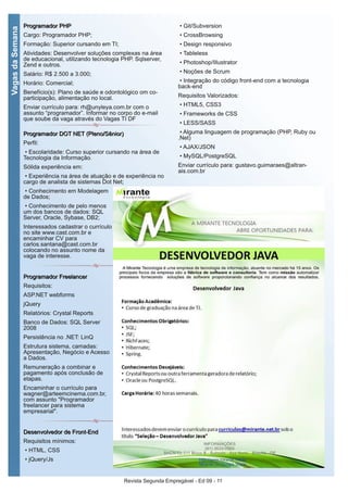 Revista Segunda Empregável - Ed 09 - 11
VagasdaSemana
PPrrooggrraammaaddoorr PPHHPP
Cargo: Programador PHP;
Formação: Superior cursando em TI;
Atividades: Desenvolver soluções complexas na área
de educacional, utilizando tecnologia PHP. Sqlserver,
Zend e outros.
Salário: R$ 2.500 a 3.000;
Horário: Comercial;
Benefício(s): Plano de saúde e odontológico om co-
participação, alimentação no local.
Enviar currículo para: rh@unyleya.com.br com o
assunto “programador”. Informar no corpo do e-mail
que soube da vaga através do Vagas TI DF
PPrrooggrraammaaddoorr DDOOTT NNEETT ((PPlleennoo//SSêênniioorr))
Perfil:
• Escolaridade: Curso superior cursando na área de
Tecnologia da Informação.
Sólida experiência em:
• Experiência na área de atuação e de experiência no
cargo de analista de sistemas Dot Net;
• Conhecimento em Modelagem
de Dados;
• Conhecimento de pelo menos
um dos bancos de dados: SQL
Server, Oracle, Sybase, DB2;
Interessados cadastrar o currículo
no site www.cast.com.br e
encaminhar CV para
carlos.santana@cast.com.br
colocando no assunto nome da
vaga de interesse.
PPrrooggrraammaaddoorr FFrreeeellaanncceerr
Requisitos:
ASP.NET webforms
jQuery
Relatórios: Crystal Reports
Banco de Dados: SQL Server
2008
Persistência no .NET: LinQ
Estrutura sistema, camadas:
Apresentação, Negócio e Acesso
a Dados.
Remuneração a combinar e
pagamento após conclusão de
etapas.
Encaminhar o currículo para
wagner@arteemcinema.com.br,
com assunto "Programador
freelancer para sistema
empresarial".
DDeesseennvvoollvveeddoorr ddee FFrroonntt--EEnndd
Requisitos mínimos:
• HTML, CSS
• jQuery/Js
• Git/Subversion
• CrossBrowsing
• Design responsivo
• Tableless
• Photoshop/Illustrator
• Noções de Scrum
• Integração do código front-end com a tecnologia
back-end
Requisitos Valorizados:
• HTML5, CSS3
• Frameworks de CSS
• LESS/SASS
• Alguma linguagem de programação (PHP, Ruby ou
.Net)
• AJAX/JSON
• MySQL/PostgreSQL
Enviar currículo para: gustavo.guimaraes@altran-
ais.com.br
 