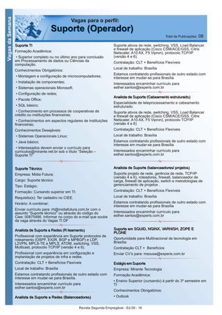 Revista Segunda Empregável - Ed 09 - 16
VagasdaSemana
SSuuppoorrttee TTII
Formação Acadêmica:
• Superior completo ou no último ano para conclusão
em Processamento de dados ou Ciências da
computação.
Conhecimentos Obrigatórios:
• Montagem e configuração de microcomputadores;
• Instalação de componentes;
• Sistemas operacionais Microsoft;
• Configuração de redes;
• Pacote Office;
• SQL básico;
• Conhecimento em processos de cooperativas de
crédito ou instituições financeiras;
• Conhecimentos em aspectos regulares de instituições
financeiras;
Conhecimentos Desejáveis:
• Sistemas Operacionais Linux;
• Java básico;
• Interessados devem enviar o currículo para
curriculos@mirante.net.br sob o título “Seleção –
Suporte TI”
SSuuppoorrttee TTééccnniiccoo
Empresa: Midia Futura;
Cargo: Suporte técnico
Tipo: Estágio;
Formação: Cursando superior em TI;
Requisito(s): Ter cadastro no CIEE.
Horário: A combinar;
Enviar currículo para: rh@midiafutura.com.br com o
assunto “Suporte técnico” ou através do código do
Ciee: 00875486. Informar no corpo do e-mail que soube
da vaga através do Vagas TI DF
AAnnaalliissttaa ddee SSuuppoorrttee aa RReeddeess ((RRootteeaammeennttoo))
Profissional com experiência em Suporte protocolos de
roteamento (OSPF, EIGR, BGP e MPBGP) e LDP,
L2VPN, MPLS-TE e MPLS, ATOM, switching, VSS,
Multicast, protocolo TCP/IP (versão 4 e 6).
Profissional com experiência em configuração e
implantação de projetos de infra e redes.
Contratação: CLT + Benefícios Flexíveis
Local de trabalho: Brasília
Estamos contratando profissionais de outro estado com
interesse em mudar-se para Brasília.
Interessados encaminhar currículo para
esther.santos@experis.com.br
AAnnaalliissttaa ddee SSuuppoorrttee aa RReeddeess ((BBaallaanncceeaaddoorreess))
Suporte ativos de rede, switching, VSS, Load Balancer
e firewall de aplicação (Cisco CSM/ACE/GSS, Citrix
Netscaler, A10 AX, F5 Vipron), protocolo TCP/IP
(versão 4 e 6).
Contratação: CLT + Benefícios Flexíveis
Local de trabalho: Brasília
Estamos contratando profissionais de outro estado com
interesse em mudar-se para Brasília
Interessados encaminhar currículo para
esther.santos@experis.com.br
AAnnaalliissttaa ddee SSuuppoorrttee ((CCaabbeeaammeennttoo eessttrruuttuurraaddoo))
Especialidade de teleprocessamento e cabeamento
estruturado.
Suporte ativos de rede, switching, VSS, Load Balancer
e firewall de aplicação (Cisco CSM/ACE/GSS, Citrix
Netscaler, A10 AX, F5 Vipron), protocolo TCP/IP
(versão 4 e 6)
Contratação: CLT + Benefícios Flexíveis
Local de trabalho: Brasília
Estamos contratando profissionais de outro estado com
interesse em mudar-se para Brasília
Interessados encaminhar currículo para
esther.santos@experis.com.br
AAnnaalliissttaa ddee SSuuppoorrttee ((bbaallaanncceeaaddoorreess// pprroojjeettooss))
Suporte projeto de rede, gerência de rede, TCP/IP
(versão 4 e 6), roteadores, firewall, balanceador de
carga, firewall de aplicação, switch e metodologias de
gerenciamento de projetos .
Contratação: CLT + Benefícios Flexíveis
Local de trabalho: Brasília
Estamos contratando profissionais de outro estado com
interesse em mudar-se para Brasília
Interessados encaminhar currículo para
esther.santos@experis.com.br
SSuuppoorrttee eemm SSQQUUIIDD,, NNGGIINNXX,, VVAARRNNIISSHH,, ZZOOPPEE EE
PPLLOONNEE
Oportunidade para Multinacional de tecnologia em
Brasília:
Contratação CLT + Benefícios
Enviar CV’s para: msousa@experis.com.br
EEssttáággiioo eemm SSuuppoorrttee
Empresa: Mirante Tecnologia
Formação Acadêmica:
• Ensino Superior (cursando) à partir do 3º semestre em
TI
Conhecimentos Obrigatórios:
• Outlook
Vagas para o perfil:
SSuuppoorrttee ((OOppeerraaddoorr)) Total de Publicações: 08
 