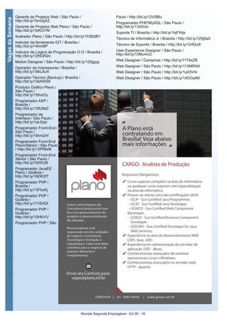Revista Segunda Empregável - Ed 09 - 18
VagasdaSemana
Gerente de Projetos Web / São Paulo /
http://bit.ly/1bnUgXZ
Gerente de Projetos Web Pleno / São Paulo /
http://bit.ly/1bKUiYM
Ilustrador Pleno / São Paulo / http://bit.ly/153EbBY
Instrutor da ferramenta GIT / Brasília /
http://bit.ly/14hni8P
Instrutor de Lógica de Programação O.O / Brasília /
http://bit.ly/12NGN2o
Motion Designer / São Paulo / http://bit.ly/12Sjgyg
Operador de Impressoras / Brasília /
http://bit.ly/18kLdU4
Operador Técnico (Backup) / Brasília /
http://bit.ly/13kAWS6
Produtor Gráfico Pleno /
São Paulo /
http://bit.ly/15fnxOy
Programador ASP /
Brasília /
http://bit.ly/13fU9sD
Programador de
Interface / São Paulo /
http://bit.ly/1aL0zpi
Programador Front-End /
São Paulo /
http://bit.ly/18nm2nf
Programador Front-End
Pleno/Sênior / São Paulo
/ http://bit.ly/12PRbrB
Programador Front-End
Sênior / São Paulo /
http://bit.ly/1bfXIUB
Programador JavaEE
Pleno / Goiânia /
http://bit.ly/16DK2f7
Programador PHP /
Brasília /
http://bit.ly/13FbxKj
Programador PHP /
Goiânia /
http://bit.ly/111E4Gf
Programador PHP /
Goiânia /
http://bit.ly/15HfcVV
Programador PHP / São
Paulo / http://bit.ly/12V0Blu
Programador PHP/MySQL / São Paulo /
http://bit.ly/134Xivb
Suporte TI / Brasília / http://bit.ly/1bjFWje
Técnico de Informática Jr / Brasília / http://bit.ly/12Sj6a5
Técnico de Suporte / Brasília / http://bit.ly/12rEkz6
User Experience Designer / São Paulo /
http://bit.ly/15MumcC
Web Designer / Campinas / http://bit.ly/11T8xZB
Web Designer / São Paulo / http://bit.ly/113MRHA
Web Designer / São Paulo / http://bit.ly/1aX5Vhl
Web Designer / São Paulo / http://bit.ly/1dGGqN6
 