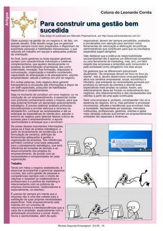 Revista Segunda Empregável - Ed 09 - 19
Artigos
Obter sucesso na gestão de um negócio é, de fato, um
grande desafio. Este desafio exige que os gestores
estejam sempre muito bem preparados e disponham de
expertises pessoais e habilidades interpessoais, o que
redunda em trabalho em equipe e adequadas práticas
de orientação.
Ao final, bons gestores ou boas equipes gestoras
contam com características individuais e coletivas
complementares, que ajudam decisivamente no
sucesso da administração empresarial, tais como
criatividade, inovação, boa formação, disposição à
comunicação, organização e trabalho coordenado,
capacidade de antecipação e de planejamento, espírito
empreendedor, atitude e esforço em prol do negócio.
Em outras palavras, todo negócio deve garantir
transparência à circulação das informações e dispor de
um staff capacitado, possuidor de habilidades
específicas e complementares.
Seja no momento de constituir um novo negócio, ou na
condução de um empreendimento, é essencial contar
com profundo conhecimento sobre o mesmo, para que
seja possível formular um apropriado posicionamento
estratégico. É preciso elaborar análises profundas
docorebusiness e envidar esforços e recursos na
atividade-fim; conhecer as necessidades e até se
antecipar às expectativas do cliente-alvo; estudar o
entorno do negócio para detectar fatores críticos de
sucesso para o empreendimento; e apurar
oportunidades e ameaças que o envolvem.
De posse dessas importantes informações,
passa-se à fase da análise estratégica, a
partir do levantamento de tendências e da
formulação de cenários, definição de
ferramentas adequadas à gestão e
organização da empresa. Tais referências
permitem construir uma base adequada
para o planejamento estratégico, que será
referência às tomadas de decisão e ao
desenvolvimento dos projetos do
empreendimento, de acordo com as
necessidades e complexidades de cada
organização.
TTrraabbaallhhoo
Tendo em mãos o negócio estabelecido, é
essencial acompanhar e gerenciar aspectos
cruciais, tais como gestão de pessoas e
competências (sempre com o intuito de
valorizar e respeitar os colaboradores e
profissionais) e a política de marketing e
relacionamento com os públicos da
empresa (fornecedores, colaboradores e,
especialmente, os clientes).
É preciso ter sempre em mente que a
empresa não é uma ilha voltada para a
satisfação de suas próprias necessidades
específicas. Todo empreendimento está
inserido em um universo de
relacionamentos e interdependências que a
cada dia é ampliado, especialmente com a
globalização econômica e social. Assim,
riscos e oportunidades, além da ação
responsável, devem ser sempre percebidos, avaliados
e ponderados com atenção para servirem como
ferramentas de valorização e efetivação de políticas
administrativas que contribuam para que os resultados
esperados sejam atingidos.
Vale destacar que a prática da responsabilidade
socioambiental não é apenas um diferencial competitivo
ou uma ferramenta de marketing, mas, sim, um fator
exigido das empresas e entendido pelo consumidor e
pela sociedade como obrigatório nos dias atuais.
Os gestores que se diferenciam preconizam
atualmente: “As empresas devem ter foco no foco do
cliente”. Isto é, devem desenvolver uma participação
ativa nos cenários empresarial, social, econômico e
tributário, que extrapole as necessidades pontuais por
produtos ou serviços da clientela e aborde suas
expectativas mais amplas na cadeia. Assim, seu
relacionamento deve ser focado no entendimento dos
negócios, dos relacionamentos e das necessidades dos
clientes a partir de uma ação continuada.
Gerir uma empresa é, portanto, compreender não só a
essência do negócio, em si, mas perceber e processar
movimentos, atitudes e tendências que envolvem toda
a sociedade, representada por pessoas, mercados,
instituições, profissionais, gestores, clientes e pelas
mais variadas culturas que tornam os empreendimentos
entidades tão especiais e dinâmicas.
Coluna do Leonardo Corrêa
PPaarraa ccoonnssttrruuiirr uummaa ggeessttããoo bbeemm
ssuucceeddiiddaaEste artigo foi publicado por Marcello Palamartchuk, em http://www.administradores.com.br/
 
