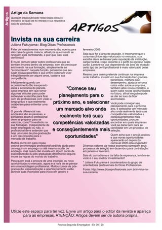 Revista Segunda Empregável - Ed 09 - 20
Artigos
Falar de investimentos num momento tão incerto para
até coisa de gente maluca, afinal pra que investir se
ninguém está contratando, e pior que isso, está
demitindo?
É muito comum saber sobre profissionais que se
sentiam imunes dentro da empresa, sem se preocupar
em investir na sua formação, simplesmente se
“acomodavam” naquela função, pensando que seu
lugar estava garantido e que enfim poderiam viver
tranqüilamente por alguns anos, bastava sua
competência.
Infelizmente quando um
acontecimento tão inesperado
afeta a economia do planeta,
cada empresa tem que tomar
algumas atitudes para poder
sobreviver e escolhe para ficar
com ela profissionais com visão a
longo prazo e que realmente
colaboram para enfrentar uma
crise.
O grande diferencial nas
empresas são as pessoas, e
pensando assim o profissional
deve se preparar para se
valorizar, como? Investindo na
sua formação. Independente de
estar empregado ou não, o
profissional deve entender que
hoje um curso de pós-graduação
é um pré-requisito para o
mercado de trabalho.
Muitos escrevem para nossa
coluna de orientação profissional pedindo ajuda para
conseguir um emprego ou até mesmo mudar de
emprego, mas quem não investe em algum curso de
especialização ou pós-graduação dificilmente seguirá
imune às regras do mundo do trabalho.
Para quem está a procura de uma inserção ou nova
oportunidade no mercado, agora é a hora de se pensar
em uma reciclagem profissional. Muitos cursos de pós-
graduação, especialização e aperfeiçoamento estão
abrindo suas inscrições para início em janeiro e
fevereiro 2009.
Seja qual for a área de atuação, é importante que o
curso escolhido seja valorizado no mercado, sua
escolha deve se basear pela reputação da instituição,
carga horária, corpo docente e o perfil do egresso deste
curso. Lembre-se que dependendo da área de atuação
certo tipo de perfil profissional é mais valorizado pelas
empresas.
Mesmo para quem pretende continuar na empresa
onde trabalha, investir em sua formação traz grandes
benefícios, melhora seu
desempenho, ajuda a ter uma
outra visão sobre a empresa,
também abre novos contatos, e
quem sabe novas oportunidades
no futuro, afinal ninguém pode
se dar ao luxo de ficar
acomodado.
Você pode começar seu
planejamento para o próximo
ano, e selecionar um mercado
alvo onde realmente terá suas
competências valorizadas e
conseqüentemente mais
oportunidades, procure
encontrar em quais empresas
você se daria bem para se
candidatar em um processo de
seleção.
Quem acha que o ano já acabou
e que novas oportunidades
aparecerão só depois do
carnaval 2009 está enganado!
Diversos setores da nossa economia começam seus
processos de seleção em dezembro para contratação
em janeiro e fevereiro.
Saia do comodismo e da falta de esperança, lembre-se:
você é o seu melhor investimento!!
* Juliana Fukuyama é coordenadora do grupo de
orientadores profissionais do Dicas Profissionais.
Fonte: http://www.dicasprofissionais.com.br/invista-na-
sua-carreira/
IInnvviissttaa nnaa ssuuaa ccaarrrreeiirraaJuliana Fukuyama:: Blog Dicas Profissionais
Artigo da Semana
Qualquer artigo publicado nesta seção possui o
indicativo de qual site foi retirado e sua respectiva
data de publicação.
Utilize este espaço para ter voz. Envie um artigo para o editor da revista e apareça
para as empresas. ATENÇÃO: Artigos devem ser de autoria própria.
""CCoommeeccee sseeuu
ppllaanneejjaammeennttoo ppaarraa oo
pprróóxxiimmoo aannoo,, ee sseelleecciioonnaarr
uumm mmeerrccaaddoo aallvvoo oonnddee
rreeaallmmeennttee tteerráá ssuuaass
ccoommppeettêênncciiaass vvaalloorriizzaaddaass
ee ccoonnsseeqqüüeenntteemmeennttee mmaaiiss
ooppoorrttuunniiddaaddeess""
 
