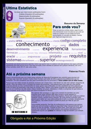 Revista Segunda Empregável - Ed 09 - 22
Finalizando
As áreas que mais tiveram publicações foram:
Analista (Arquiteto) (24 publicações)
Desenvolvedor (8 publicações)
Suporte (Operador) (8 publicações)
UUllttiimmaa EEssttaattííssttiiccaa
OObbrriiggaaddoo ee AAttéé aa PPrróóxxiimmaa EEddiiççããoo
Palavras Finais
AAttéé aa pprróóxxiimmaa sseemmaannaaEspero sinceramente que com todas essas edições de Segunda Empregável seu caminho para arrumar um
emprego seja mais fácil. Existem muitos Head Hunters que estão de olho a procura de profissionais que se
destacam. Um dos conselhos que dou para conhecidos que me procuram é: TToommee ccuuiiddaaddoo ccoomm aass rreeddeess ssoocciiaaiiss.
Parece que nas redes sociais as pessoas resolvem ser e fazer tudo o não fariam na vida real e teriam vergonha de
admitir. Uma vez estava com o encargo de avaliar técnicamente uma pessoa para uma vaga em uma grande
empresa (devido ao meu conhecimento às vezes ganho essa atribuição) um dos candidatos já tinha passado por
todas as fases da entrevista e veio para as minhas mãos. Bastou uma rápida consulta nas redes para descobrir
que era um mentiroso de mão cheia, odiava trabalhar em grupo, detestava o chefe e a empresa na qual estava e
para completar ainda publicou fotos que ficava enrolando no serviço.
Ele apenas não conseguiu a vaga como também foi demitido da outra
empresa (pois como sempre digo esse mundo é muito pequeno e
profissionais de RH adoram trocar informações), Pense bem antes de publicar
qualquer notícia, sempre brinco dizendo: Se você precisa consultar outra
pessoa para saber se o que está publicando é certo ou errado, simplesmente
não publique, nas redes sociais é preferível pecar por falta do que por
excesso.
Uma simples pergunta: Que tipo de profissional é uma pessoa que sempre
posta que ama as sextas e odeia as segundas? Digo "grosseiramente" que
esse é um tipo de opinião: "Guarde só para você", pois creio que ninguém
precisa ficar sabendo, alias existe sempre uma pessoa interessada e é
exatamente aquela que ppooddeerriiaa lhe oferecer a vaga de trabalho que sempre
desejou.
Resumo da Semana
PPaarraa oonnddee vvoouu??Todas as palavras contidas nestas vagas formam
uma interessante nuvem de palavras que pode ser
usada por qualquer um que esteje buscando
oportunidades no mercado de trabalho. Gerada
pelo TagCrowd (tagcrowd.com).
Recomendo que estude seriamente esta lista, lembro que quanto maior é a palavra mais esta apareceu nas vagas publicadas
significando que mais procura houve. Para essa formação, foram retiradas as palavras sem qualquer relevância, tais como:
enviar, currículo, email, VR, VT, vale, entre outras.
 