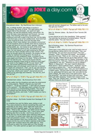 Revista Segunda Empregável - Ed 09 - 3
LearnEnglish
Educational Jokes :: By StarShines from Unknown
Joe, a college student, was taking a course in
ornithology, the study of birds. The night before the
biggest test of the semester, Joe spent all night
studying. He had the textbook nearly memorized. He
knew his class notes backward and forward. Joe was
ready. The morning of the test, Joe entered the
auditorium and took a seat in the front row. On the table
in the front was a row of ten stuffed birds. Each bird had
a sack covering its body, and only the legs were
showing. When class started, the professor announced
that the students were to identify each bird by looking at
its legs and give its common name, species, habitat,
mating habits, etc. Joe looked at each of the birds' legs.
They all looked the same to him. He started to get
angry. He had stayed up all night studying for this test
and now he had to identify birds by their LEGS? The
more he thought about the situation, the angrier he got.
Finally he reached his boiling point. He stood up,
marched up to the professor's desk, crumpled up his
exam paper and threw it on the desk. "What a ridiculous
test!" he told the prof. "How could anyone tell the
difference between these birds by looking at their legs?
This exam is the biggest rip-off I've ever seen!" With
that, Joe turned and stormed toward the exit. The
professor was a bit shocked, and it took him a moment
to regain his composure. Then, just as Joe was about to
walk out the door, the prof shouted out, "Wait a minute,
young man, what's your name?" Joe turned around,
pulled up his pant legs and hollered, "You tell me, prof!
You tell me!"
Entertainment Jokes :: By Anonymous from USA.
A lady walks into the drugstore and asks the pharmacist
for some arsenic. "Ma'am, what do you want with
arsenic?". "To kill my husband". "I can't sell you arsenic
to kill a person!". The lady lays down a photo of a man
and a woman in a compromising position. The man is
her husband and the woman is the pharmacist's wife.
He takes the photo, and nods. "I didn't realize you had a
prescription!"
Antartian Jokes :: By Emilio Candia from Santiago R. M.
Chile
An Antartian boy and his father were visiting a mall.
They were amazed by almost everything they saw, but
especially by two shiny, silver walls that could move
apart and back together again. The boy asked his
father, "What is this, Father?" The father [never having
seen an elevator] responded "Son, I have never seen
anything like this in my life, I don't know what it is".
While the boy and his father were watching wide-eyed,
an old lady in a wheel chair rolled up to the moving
walls and pressed a button. The walls opened and the
lady rolled between them into a small room. The walls
closed and the boy and his father watched small circles
of lights with numbers above the walls light up. They
continued to watch the circles light up in the reverse
direction. The walls opened up again and a beautiful 24-
year-old woman stepped out. The father said to his son,
"Go get your mother."
Men Vs. Women Jokes :: By Sami K from Toronto ON
Canada
A man placed an ad in the classifieds: "Wife wanted".
The next day he received a hundred letters. They all
said the same: "You can have mine."
Bar & Drinking Jokes :: By Gemma Piscotti from
Chicago IL USA.
There was a man sitting at a bar, and he looks over at
the gentleman sitting next to him and says, "Hey, you
look familiar. Are you from around here?" The man
answers, "Yeah, I live down the street". "No kidding?"
says the first man, "Well, so do I. And hey, you look
about my age. Where did you go to high school?" "Oh I
went to Francis Lewis over on Utopia. Graduated in '66.
How 'bout you?". "Get out. I went to Francis Lewis. And
I graduated in '66, too". "Where'd you go to college?".
"Beloit, in Wisconsin". "No way! I went to Beloit too.
What dorm?" "Kevin Sullivan dorm". "Sullivan? You're
not going to believe this..." Joe the bartender walks
over, and the first guy says, "Joe, you won't believe it in
a million years. This guy went to the same high school
as me, graduated the same year I did, and went to the
same college. We were even in the same dorm. Isn't
that amazing?" Joe looks at them both and says, "Yeah,
that's just plain amazing." A third man comes in and
says, "Hey Joe. What's new?" Joe says, "Not much. The
Johnson twins are drunk again."
 