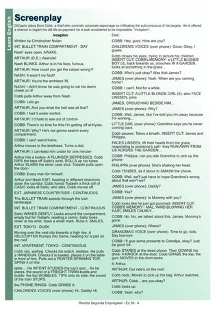 Revista Segunda Empregável - Ed 09 - 4
LearnEnglish
IInncceeppttiioonn
Written by Christopher Nolan
INT. BULLET TRAIN COMPARTMENT - DAY
Nash’ eyes open, AWAKE.
ARTHUR (O.S.): Asshole!
Nash BLINKS. Arthur is in his face, furious.
ARTHUR: How could you get the carpet wrong?!
NASH: It wasn't my fault!
ARTHUR: You're the architect-16.
NASH: I didn't know he was going to rub his damn
cheek on it!
Cobb pulls Arthur away from Nash.
COBB: Lets go.
ARTHUR: And you-what the hell was all that?
COBB: I had it under control.
ARTHUR: I’d hate to see out of control-
COBB: There's no time for this-I'm getting off at Kyoto.
ARTHUR: Why? He's not gonna search every
compartment.
COBB: I can't stand trains.
Arthur moves to the briefcase. Turns a dial.
ARTHUR: I can keep him under for one minute-
Arthur hits a button- A PLUNGER DEPRESSES. Cobb
RIPS the tape off Saito's wrist, ROLLS up his tubes.
Arthur SLAMS the silver case shut. Todashi pulls open
the door-
COBB: Every man for himself.
Arthur and Nash EXIT, heading in different directions
down the corridor. Cobb hands Todashi a thick roll of
CASH, looks at Saito, who stirs. Cobb moves off.
EXT. JAPANESE COUNTRYSIDE - CONTINUOUS
The BULLET TRAIN speeds through the lush
landscape.
INT. BULLET TRAIN COMPARTMENT - CONTINUOUS
Saito WAKES GENTLY. Looks around the compartment,
empty but for Todashi, reading a comic. Saito looks
down at his wrist. Sees a small mark. Rubs it. SMILES.
EXT. TOKYO - DUSK
Moving over the vast city towards a high rise. A
HELICOPTER thumps into frame, heading for a pad on
the roof.
INT. APARTMENT, TOKYO - CONTINUOUS
Cobb sits, waiting. Checks his watch, restless. He pulls
a HANDGUN. Checks it is loaded. places it on the table
in front of him. Pulls out a PEWTER SPINNING TOP,
SPINS it on the
table ... He INTENT STUDIES the top's spin... As he
stares, the sound of a FREIGHT TRAIN builds and
builds- the top WOBBLES, TIPS onto its side- the sound
of the train STOPS.
the PHONE RINGS- Cobb GRABS it-
CHILDREN'S VOICES (over phone): Hi, Daddy! Hi,
Dad.
COBB: Hey, guys. How are you?
CHILDREN'S VOICES (over phone): Good. Okay, I
guess.
Cobb closes his eyes, trying to picture his children:
INSERT CUT: COBB's MEMORY- a LITTLE BLONDE
BOY (3), back towards us, crouches IN A GARDEN,
looks at something in the grass...
COBB: Who's just okay? Was that James?
JAMES (over phone): Yeah. When are you coming
home?
COBB: I can't. Not for a while.
INSERT CUT: A LITTLE BLONDE GIRL (5), also FACE
UNSEEN, joins
JAMES, CROUCHING BESIDE HIM...
JAMES (over phone): Why?
COBB: Well, James, like I've told you-I'm away because
I'm working...
LITTLE GIRL (over phone): Grandma says you're never
coming back.
Cobb pauses. Takes a breath. INSERT CUT: James and
Philippa,
FACES UNSEEN, lift their heads from the grass,
responding to someone's call− they RUN AWAY FROM
US ACROSS THE GARDEN...
COBB: Philippa, can you ask Grandma to pick up the
phone-
PHILIPPA (over phone): She's shaking her head.
Cobb TENSES, as if about to SMASH the phone.
COBB: Well, we'll just have to hope Grandma's wrong
about that won't we?
JAMES (over phone): Daddy?
COBB: Yes?
JAMES (over phone): Is Mommy with you?
Cobb looks like he just got punched- INSERT CUT:
COBB'S MEMORY− MAL, WIND BLOWING HER
HAIR, SMILES CALMLY...
COBB: No. No, we talked about this, James. Mommy's
gone.
JAMES (over phone): Where?
GRANDMA'S VOICE (over phone): Time to go, kids.
Say bye-bye-
COBB: I'll give some presents to Grandpa, okay? Just
be good for-
Cobb STARES at the dead phone. Then DOWNS his
drink- A KNOCK at the door. Cobb GRABS the top, the
gun- MOVES to the doorcracks
it: Arthur.
ARTHUR: Our ride's on the roof.
Cobb nods. Moves to pick up his bag. Arthur watches.
ARTHUR: Cobb... are you okay?
Cobb looks up.
COBB: Yeah, why?
SSccrreeeennppllaayyDiCaprio plays Dom Cobb, a thief who commits corporate espionage by infiltrating the subconscious of his targets. He is offered
a chance to regain his old life as payment for a task considered to be impossible: "inception".
 