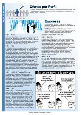 Revista Segunda Empregável - Ed 09 - 5
VagasdaSemana
OOffeerrttaass ppoorr PPeerrffiillAs ofertas de emprego publicadas nesta seção foram separadas por ordem de perfil
e estão dispostas da mesma forma como foram enviadas pelas empresas com os
mesmos cargos e descritivos.
EEmmpprreessaassDemonstrar que conhece a empresa na qual está
pleiteando uma vaga é fundamental (e conta pontos) na
hora da entrevista.
NN..EE.. Na própria oportunidade das vagas existem
descritivos sobre as informações de algumas empresas,
ao invés de deixar junto com a vaga simplesmente
realizo o trabalho de separar nesta seção inicial.
SSoobbrree aa MMiirraannttee
A Mirante Tecnologia é uma empresa de tecnologia da
informação, atuante no mercado há 15 anos. Os
principais focos da empresa são a fábrica de software e
consultoria. Tem como missão automatizar processos
fornecendo soluções de software proporcinando
confiança no alcance dos resultados.
SSoobbrree aa IInnddrraa
A Indra é uma das principais multinacionais da Europa
e América Latina e destaca-se por ser uma empresa
global, de inovação e talento, líder em soluções e
serviços de alto valor agregado. Contamos com uma
atividade destacada no país como uma das principais
companhias de tecnologia, inovação e talento. Com
mais de 36.000 funcionários distribuídos pelo mundo, a
Indra alcançou uma sólida posição nos mercados de
telecomunicações, serviços financeiros, administração
pública e saúde, energia e utilities e indústria e
consumo. Com 6.500 profissionais no Brasil e ampla
rede comercial, concentramos todos os esforços no
desenvolvimento de soluções e serviços de vanguarda
para que as organizações possam alcançar com êxito
seus objetivos e obter melhores resultados graças à
otimização de recursos. Venha fazer parte de nossa
equipe!
SSoobbrree oo IInnssttiittuuttoo ddee PPeessqquuiissaass EEllddoorraaddoo
O Instituto de Pesquisas Eldorado está em
operação desde março de 1999 e dedica-se à
Pesquisa e Desenvolvimento de novas
tecnologias com foco em Software, Hardware e
Processos de Manufatura, caracterizando-se
como um provedor de soluções tecnológicas.
Presente em três localidades, o Instituto tem um
ambiente que se destaca pela promoção da
qualidade de vida, inovação, flexibilidade e
processos bem estruturados.
SSoobbrree aa CCaasstt
Desde 1990, a Cast tornou-se referência no
segmento de tecnologia da informação devido
excelência na prestação de serviços e
desenvolvimento de soluções e produtos que
garantem retorno ao investimento dos seus
clientes. Fundada em Brasília-DF, a Cast se
consolidou com o estabelecimento de bases e
fábricas de software em São Paulo-SP, Rio de
Janeiro-RJ, Belo Horizonte-MG, Fortaleza-CE e
Araraquara-SP, além de importante presença
nas principais capitais do Brasil e forte atuação
no exterior. Com significativo investimento em
qualificação, a empresa possui as certificações
ISSO 9001:2008, CMMI e MPS.BR.
SSoobbrree aa DDiisssseemmiinnee
A Dissemine Treinamento é uma empresa inovadora
que procura surpreender todos os seus clientes, com
atendimento personalizado e de alta qualidade, que se
comprovam através da sua metodologia diferenciada
atestada em diversos treinamentos, palestras e
minicursos já realizados, tanto In Company quanto no
mercado de trabalho. Somos especializados em realizar
cursos avançados em TI, e treinamentos
profissionalizantes. O objetivo é proporcionar uma
capacitação diferenciada que permite melhores
oportunidades de emprego e, consequentemente,
salários mais atraentes.
SSoobbrree aa CCTTIISS
A CTIS, uma das maiores e mais completas empresas
de TI do Brasil, com 30 anos de existência, atuação em
todo o território nacional, mais de 10.000 colaboradores
e em acentuado crescimento e expansão. Faça seu
cadastro no Banco de Talentos CTIS. Disponível no link
"Trabalhe Conosco", no site http://www.ctis.com.br/ Nos
nossos processos seletivos só serão analisados os
currículos cadastrados neste endereço.
 