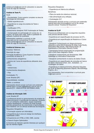 Revista Segunda Empregável - Ed 09 - 9
VagasdaSemana
jordana.arruda@cast.com.br colocando no assunto
nome da vaga de interesse.
AAnnaalliissttaa ddee TTeessttee PPLL
Perfil:
• Escolaridade: Curso superior completo na área de
Tecnologia da Informação.
• Sólida experiência em:
• Experiência no cargo de analista de Teste e
qualidade;
• Certificação CTFL;
conhecimento desejável: RUP, Automação de Testes;
• Comprovação de participação em cursos de, no
mínimo, 40 horas para cada: Teste e qualidade de
software; Auditoria de qualidade.
Interessados cadastrar o currículo no site
www.cast.com.br e encaminhar CV para
carlos.santana@cast.com.br colocando no assunto
nome da vaga de interesse.
AAnnaalliissttaa ddee SSiisstteemmaass JJaavvaa
Empresa: Teletronic
Descrição da vaga:
Formação Acadêmica: Curso Superior Completo
(concluído) na área de TI
Conhecimentos obrigatórios:
• mínimo de 2 anos de experiência utilizando Java
(JEE)
• POO;
• webservices;
Conhecimentos desejáveis:
• Flex
Contratação: PJ
Local: Brasília (DF)
Disponibilidade: imediata
Salário: a combinar
Interessados devem enviar currículo com pretensão
salarial para o e-mail rh@teletronic.com.br com o
assunto [CV - ANALISTA DE SISTEMAS JAVA]
AAnnaalliissttaa ddaa IInnffoorrmmaaççããoo CCMMSS
Local: Brasilia DF
O profissional atuará no gerenciamento de projetos de
desenvolvimento e manutenção de sistemas, contando
com um ambiente colaborativo, equipe experiente,
projetos desafiadores, contratos de longa duração,
grandes perspectivas de crescimento e oportunidades
para trabalhar com as últimas tendências tecnológicas.
Requisitos Obrigatórios:
1) Formação superior em informática;
2) Experiência de 4 anos em design de interfaces,
usabilidade e SEO
3) Experiencia em HTML e CSS, CMS, Joomla
4) Search Engine Optimization
5) Domínio de internet e grande interesse por qualquer
tipo de interface digital
Requisitos Desejáveis:
• Experiência em fábrica de software;
Benefícios:
• Plano de saúde de cobertura nacional;
• Vale alimentação e/ou refeição;
• Contratação CLT.
Interessados deverão enviar o currículo com pretensão
salarial para aline.ferreirag@ctis.com.br No campo
assunto colocar "Analista de Requisitos".
AAnnaalliissttaa ddee OOLLAAPP
Procura-se profissionais com os seguintes requisitos
(não precisa atender todos):
• Experiência em especificação de processo de ETL.
• Experiência em especificação de Relatórios e Cubos
OLAP
• Desejável Conhecimento em desenvolvimento
utilizando a suíte SAS Enterprise BI (Olap Cube Studio,
Information Map Studio, Web Report Studio, BI
Dashboards e Information Delivery Portal).
• Treinamento formal comprovado em programação
SAS e SAS Data Integration Studio.
• Desejável conhecimento nas ferramentas: IBM
Datastage ou Informatica Powercenter
• Desejável conhecimento no banco de dados Oracle.
• Experiência em especificação de consultas em banco
de dados relacional (Union, Join, ,Subselect...) e
modelagem de dados.
• Experiência no desenvolvimento utilizando Soluções
de OLAP & Reporting (Business Objects, MicroStrategy,
Cognos, etc.)
Aos interessados, favor encaminhar o currículo para
rh@it-tech.com.br
 