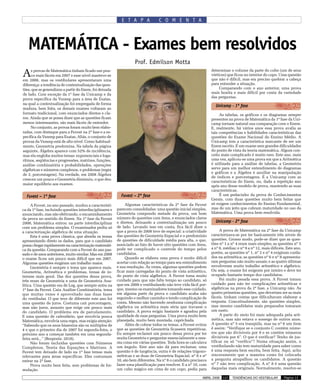 E T A P A             C O M E N T A




   MATEMÁTICA - Exames bem resolvidos
                                                                   Prof. Edmílson Motta

A    s provas de Matemática tinham ficado um pou-
     co mais fáceis em 2007 e esse nível manteve-se
em 2008, mas os vestibulares apresentaram uma
                                                                                                                 determinar o volume da parte do cubo (um de seus
                                                                                                                 vértices) que ficou no interior do copo. Uma questão
                                                                                                                 que não é difícil, mas era preciso quebrar a cabeça
diferença: a tendência de contextualização das ques-                                                             para entender a situação.
tões, que se generalizou a partir do Enem, foi deixada                                                                Comparando com o ano anterior, uma prova
de lado. Com exceção da 1ª fase da Unicamp e da                                                                  mais bonita e mais difícil por conta da variedade
                                                                                                                 das perguntas.
prova específica da Vunesp para a área de Exatas,
na qual a contextualização foi empregada de forma
                                                                                                                   Unicamp - 1ª fase
madura, bem feita, os demais exames voltaram ao
formato tradicional, com enunciados diretos e cla-                                                                    As tabelas, os gráficos e os diagramas sempre
ros. Ainda que se possa dizer que as questões ficam                                                              presentes na prova de Matemática da 1ª fase da Uni-
menos interessantes, são mais fáceis de entender.                                                                camp tornam natural sua comparação com o Enem.
     No conjunto, as provas foram muito bem elabo-                                                               E, realmente, há vários anos essa prova avalia as
radas, com destaque para a Fuvest na 2ª fase e a es-                                                             tais competências e habilidades características das
pecífica da Vunesp para Exatas, Aliás, o conjunto de                                                             questões do Exame Nacional do Ensino Médio. A
provas da Vunesp está de alto nível. Como habitual-                                                              Unicamp tem a característica marcante de ser um
mente, Geometria predomina. Na tabela da página                                                                  Enem escrito. É um exame sem grandes dificuldades
seguinte, Álgebra aparece com 52% de incidência,                                                                 do ponto de vista da teoria matemática. Algum con-
mas ela engloba muitos temas: exponenciais e loga-                                                               ceito mais complicado é muito raro. Este ano, mais
ritmos, seqüências e progressões, matrizes, funções,                                                             uma vez, aplicou-se uma prova em que a Aritmética
análise combinatória e probabilidades, operações                                                                 é utilizada para a análise de tabelas, a Geometria
algébricas e números complexos, e problemas (regra                                                               serve para um melhor entendimento de diagramas
                                                                                                                 e gráficos e a Álgebra é auxiliar na manipulação
de 3, porcentagem). Na verdade, em 2008 Álgebra
                                                                                                                 de índices e porcentagens. É a Unicamp com as
cresceu um pouco e Geometria diminuiu, o que deu
                                                                                                                 características do Enem, ou, dada a repetição ano
maior equilíbrio aos exames.                                                                                     após ano desse modelo de prova, mantendo as suas
                                                                                                                 características.
  Fuvest – 1ª fase                                         Fuvest – 2ª fase                                           É um pedacinho da prova de Conhecimentos
                                                                                                                 Gerais, com duas questões muito bem feitas que
     A Fuvest, no ano passado, mudou a característi-          Algumas características da 2ª fase da Fuvest       só exigem conhecimentos do Ensino Fundamental,
ca da 1ª fase, incluindo questões interdisciplinares e   parecem consolidadas: uma questão inicial simples,      mas de um jeito que cobram maturidade no uso da
anunciando, mas não efetivando, o encaminhamento         Geometria compondo metade da prova, um bom              Matemática. Uma prova bem resolvida.
da prova no sentido do Enem. Na 1ª fase da Fuvest        número de questões com itens, e enunciados claros
2008, Matemática entrou na parte interdisciplinar        e diretos, deixando a contextualização um pouco           Unicamp - 2ª fase
com um problema simples. O examinador pediu só           de lado. Levando isso em conta, fica fácil dizer o
a caracterização algébrica de uma situação.              que a prova de 2008 teve de especial: a criatividade         A prova de Matemática na 2ª fase da Unicamp
     Esta é uma prova clássica, que aborda os temas      das questões de Geometria Espacial e o predomínio       caracterizava-se por ter basicamente três níveis de
apresentando direto os dados, para que o candidato       de questões de dificuldade média para alta, o que,      questões. Grosso modo, pode-se dizer que as ques-
possa chegar rapidamente na caracterização matemáti-     associado ao fato de haver oito questões com itens,     tões nº 1 a nº 4 eram mais simples; as questões nº 5
ca da questão. Comparando com a Fuvest do ano pas-       pode ter complicado o controle do tempo pelos           a nº 8, médias; e nº 9 a nº 12, mais difíceis. Este ano,
sado e de anos anteriores, muito similar. Mas em 2008    candidatos.                                             porém, as questões nº 1, nº 2 e nº 4 exigiram cuida-
o exame ficou um pouco mais difícil que em 2007.              Quando se elabora uma prova é muito difícil        dos na aritmética; as questões nº 6 e nº 8 apresenta-
Algumas questões exigiram um trabalho maior.             acertar com relação ao tempo para seu entendimento      ram perguntas não muito usuais; e as quatro últimas
     Geometria é sempre o tema que aparece mais.         e sua resolução. Às vezes, algumas questões podem       envolveram muito trabalho aritmético e algébrico.
Geometria, Aritmética e problemas, temas de in-          ficar mais carregadas do ponto de vista aritmético,     Ou seja, o exame foi exigente por inteiro e deve ter
teresse mais geral. Das dez questões dessa prova,        do ponto de vista algébrico. A Fuvest toma muito        ocupado bastante tempo dos candidatos.
três eram de Geometria e uma de Geometria Ana-           cuidado para que não falte tempo ao candidato, só            Foi muito pesada essa prova. A Fuvest tomou
lítica. Uma questão era de Log, que sempre entra na      que em 2008 o vestibulando não teve vida fácil por-     cuidado para não ter complicações aritméticas e
1ª fase da Fuvest. Caiu Análise Combinatória, tema       que, mesmo os examinadores tomando esse cuidado,        algébricas na prova da 2ª fase, a Unicamp não. As
que muitas vezes é aproveitado nas duas fases            em alguma parte da prova o candidato acaba não          quatro primeiras questões, que deveriam ser as mais
do vestibular. O que teve de diferente este ano foi      seguindo o melhor caminho e tendo complicação de        fáceis, tinham contas que dificultavam elaborar a
uma questão de juros. Costuma cair porcentagem,          conta. Mesmo não havendo nenhuma complicação            resposta. Conceitualmente, são questões simples,
mas não juros, assunto que exige um pouco mais           algébrica ou aritmética mais séria que travasse o       mas mesmo candidatos mais preparados tomaram
do candidato. O problema era de parcelamento.            candidato. A prova exigiu bastante e agradou pela       um susto.
E uma questão de calendário, que envolvia pouca          qualidade de suas perguntas. Uma prova muito bem             A parte do meio foi mais adequada pela arit-
Matemática, envolvia uma regra, mas exigia atenção:      planejada, muito bem montada, caprichada.               mética, mas não estava o sossego de outros anos.
“Sabendo que os anos bissextos são os múltiplos de            Além de cobrar todos os temas, a Fuvest evitou     A questão nº 5 era tranqüila, mas na nº 6 um item
4 e que o primeiro dia de 2007 foi segunda-feira, o      que as questões de Geometria ficassem repetitivas.      é assim: “Verifique se o conjunto C contém núme-
próximo ano a começar também em uma segunda-             Eu sempre reclamei um pouco dessa prova por ter         ros que são divisíveis por 9 e se contém números
feira será...” (Resposta: 2018).                         muita Geometria e perguntar essencialmente a mes-       divisíveis por 6”. O que é verificar? Tenho de jus-
     Não foram incluídas questões com Números            ma coisa em várias questões. Toda hora se calculava     tificar ou só “verifico”? Numa situação assim, o
Complexos, Teoria das Equações e Matrizes. A             um ângulo. Este ano não dá para reclamar, uma           vestibulando não tem maturidade para saber como
Fuvest tem deixado de lado na 1ª fase temas mais         questão é de tangência, outra é de relações trigono-    é uma resposta bem escrita, bem feita. Aqui, acho
relevantes para áreas específicas. Eles costumam         métricas e as duas de Geometria Espacial, nº 8 e nº     sinceramente que a maneira como foi colocada
entrar na 2ª fase.                                       10, são bem diferentes. Na nº 8 o candidato precisava   a pergunta atrapalhou os candidatos. A questão
     Prova muito bem feita, sem problemas de for-        fazer uma planificação para resolver. E a nº 10, com    nº 7 não teve complicação. A nº 8 é uma questão
mulação.                                                 um cubo mágico em cima de um copo, pedia para           daquelas mais originais. Normalmente, resolve-se

                                                                                                           ABRIL 2008   137   TENDÊNCIAS DO VESTIBULAR        Página 13
 