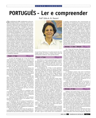 E T A P A            C O M E N T A




    PORTUGUÊS - Ler e compreender
                                                                Profª Célia A. N. Passoni

O    s vestibulares de 2008, notadamente os das uni-
     versidades federais e estaduais, mantiveram o
nível de excelência dos exames realizados nos anos
                                                                                                               a rapidez características das comunicações no
                                                                                                               século XXI. A coletânea foi composta de texto de
                                                                                                               Stephen Kanitz publicado na revista “Veja”, texto
anteriores. Primaram pela elaboração de questões                                                               publicado no “O Estado” sobre países que se unem
cuja qualidade, precisão e inteligência são carac-                                                             em projeto da ONU para formação da Biblioteca
terísticas primordiais. Mensuram a capacidade de                                                               Digital Mundial e texto adaptado de Zygmunt
fazer associações e raciocinar do candidato, a partir                                                          Bauman, sobre Modernidade Líquida. Todos os
de leituras selecionadas, tanto no que tange aos li-                                                           textos continham reflexões e notícias sobre o
vros de leituras obrigatórias, como a outros tipos de                                                          mundo digital e também faziam menção ao direito
textos – quer literários ou não. Os examinadores pu-                                                           que os cidadãos do mundo todo possuem de saber
deram traçar um perfil dos candidatos como leitores                                                            o que acontece ao redor do globo. A questão ética
habilitados na competência de entender e estabele-                                                             envolvia dar ao internauta a responsabilidade de
cer relações: o real significado de compreender. Ler                                                           selecionar aquilo que merece crédito e respeito.
                                                                                                               Levando em consideração o número crescente de
e compreender são competências importantíssimas
                                                                                                               pessoas que se beneficiam da informação eletrô-
para o estudante atual, para prepará-lo e inseri-lo no
                                                                                                               nica, buscar argumentos para defender esse ou
mundo moderno. Exames como os da Fuvest, Uni-                                                                  aquele ponto de vista não deve ter apresentado
camp, Vunesp, UFSCar e Unifesp são exemplos a                                                                  grandes dificuldades.
serem seguidos e merecem ser estudados não só por
futuros vestibulandos, mas, sobretudo, por profes-                                                               Unicamp – 1ª fase – Redação
sores, para que eles possam elaborar estratégias de
aula a partir das tendências dos vestibulares atuais.                                                               Na 1ª fase da Unicamp, Português é exclusi-
Estudar esses exames significa, portanto, debruçar                                                             vamente a Redação, que vale metade da prova.
sobre as questões e descobrir possibilidades de boas     tor por Oscar Niemeyer. O conhecimento de artes       São corrigidas apenas as redações dos candidatos
e completas respostas.                                   exigia noções de curvas e linhas, bem como de         mais bem classificados nas Questões Gerais, até
                                                         movimentos estéticos: uma questão bonita.             oito vezes o número de vagas em cada curso. Em
  Fuvest – 1ª fase                                                                                             2008, o tema de Redação proposto pela Unicamp
                                                           Fuvest – 2ª fase                                    focalizou a saúde, notadamente os programas de
     A prova de Português da 1ª fase da Fuvest                                                                 combate a epidemias e de valorização da medicina
2008 manteve-se equilibrada em relação à do                   Excelente é o termo apropriado para o exame      preventiva. Políticas voltadas para o saneamento
ano anterior. Teve o mesmo padrão de exigência           de Português da 2ª fase da Fuvest 2008. Cobrou-       básico e à educação da população merecem lou-
e divisão semelhante entre os tópicos da matéria,        se leitura e a gramática foi aplicada aos textos.     vor por contar com a colaboração do governo e
ou seja, texto e literatura foram mais valorizados       Literatura exigiu conhecimento dos autores em         dos cidadãos na busca de soluções tangíveis para
e, como em 2007, entrou uma única questão de             exercícios criativos. A mais tradicional foi a que    problemas como, por exemplo, a expansão da
gramática pura, desvinculada de texto.                   pedia Dom Casmurro.                                   dengue. As novas formas de enfrentar distúrbios
     As sete primeiras questões basearam-se em                À semelhança da 1ª fase, as seis primeiras       como a obesidade, a Aids, o álcool e outras drogas
textos que não são das obras indicadas pela Fuvest       questões utilizaram textos de autores diversos,       passam necessariamente pela conscientização da
como leitura obrigatória. Foram aproveitados tex-        fora da lista de obras de leitura obrigatória: Mar-   população.
tos de J. Jota de Moraes (O que é Música), Mário         celo Leite (Folha de S. Paulo), Sêneca (Sobre a            A coletânea contou com nove excelentes
de Andrade (carta a Murilo Miranda), Maquiavel           tranqüilidade da alma), Carlos Haag (Pesquisa         textos, extraídos de fontes diversas e que servi-
(O príncipe) e Mário Quintana (A borboleta).             Fapesp), Ruy Castro (Folha de S. Paulo), Elias        ram para toda a prova, inclusive as questões. A
     Três das questões de literatura baseadas nas        Thomé Saliba (Raizes do riso) e Millôr Fernandes      leitura atenta dos fragmentos permite recolher
obras indicadas pediam comparações. A Fuvest             (Millôr definitivo: a bíblia do caos).                bons exemplos e argumentos para sustentar a
tem essa característica, procura correlações e                Dos autores e obras indicados foram apro-        dissertação e a carta (recortes temáticos A e C)
cobra inter-relações entre as leituras obrigatórias.     veitados dois textos de Machado de Assis rela-        ou a narração (recorte temático B).
Por exemplo, na questão nº 51 o candidato devia          cionados a Iracema, publicados na época em que             Uma dica importante: quem vai prestar o
dizer a quais obras se referiam as afirmações            apareceu esse romance de José de Alencar, e um        vestibular da Unicamp já deve ter em mente a
reproduzidas no texto do enunciado. A resposta           trecho de Dom Casmurro. Nas questões da 2ª fase       proposta que vai escolher: dissertação, carta ou
certa estava na alternativa d: Auto da barca do          também foram incluídos Alberto Caeiro (Poesia)        narração. A escolha na hora da prova pode acar-
inferno, Dom Casmurro e A cidade e as serras.            e João Cabral de Melo Neto, com o poema Graci-        retar uma perda de tempo desnecessária.
(Dom Casmurro, de Machado de Assis, foi base             liano Ramos, em que o poeta se coloca no lugar
para outras duas questões).                              do prosador e desenvolve quatro afirmações. A           Unicamp – 2ª fase
     A questão nº 52 pedia ao candidato que              proposta era para que o candidato, imitando o
considerasse três comparações entre Vidas secas          procedimento de João Cabral, se colocasse no              Embora com menos itens, a prova de Portu-
e Iracema. Na questão nº 54, outra comparação            lugar de Graciliano Ramos e desenvolvesse qua-        guês da 2ª fase da Unicamp 2008 manteve-se longa
entre obras: versos de Alberto Caeiro e A rosa do        tro afirmações tendo como referência o romance        pela complexidade e formulação das questões.
povo, de Carlos Drummond de Andrade.                     Vidas secas (as quatro afirmações a serem desen-      Até o ano passado elas tinham até três itens, mas
     O protagonista de Memórias de um sargento           volvidas foram colocadas na página de respostas).     um era bem fácil. O que era fácil foi descartado.
de milícias, Leonardo (filho), foi também o pro-         O texto de João Cabral de Mello Neto foi reapro-      Com certeza, é um de nossos vestibulares mais
tagonista da questão nº 53.                              veitado do exame do Enem de dois anos atrás.          complexos, que tem na leitura e compreensão
     A questão nº 55 era a única de gramática e               A Fuvest geralmente cobra todas as obras que     de textos sua maior preocupação. A maioria dos
nela o candidato devia identificar a frase com           indica – quatro ou cinco na 1ª fase e quatro ou       vestibulandos está na faixa dos 17, 18 anos e essa
todos os vocábulos grafados corretamente. Era a          cinco na 2ª fase. Em 2008, uma delas não apare-       prova exige uma maturidade que geralmente eles
frase da alternativa d: “Não prestou contas à asso-      ceu: Sagarana, o que não é padrão.                    não têm. A correção, portanto, deve contempori-
ciação de moradores, não compareceu à audiência               A Redação da 2ª fase teve como tema o mundo      zar um ou outro aspecto. As notas possivelmente
e até hoje não disse por quê”.                           digital. Os candidatos deveriam redigir um texto      são menos altas que as da Fuvest.
     Deve-se destacar o bom texto da questão in-         dissertativo sobre a informação disponibilizada           As questões de Literatura cobriram um terço
terdisciplinar abordando a arquitetura brasileira,       pela Internet e a complexa questão da veracidade      da prova e giraram em torno de seis das nove
extraído de uma entrevista dada a Clarice Lispec-        de tudo a que se tem acesso com a facilidade e        obras indicadas como leitura obrigatória. Além da

                                                                                                         ABRIL 2008   137   TENDÊNCIAS DO VESTIBULAR   Página 3
 
