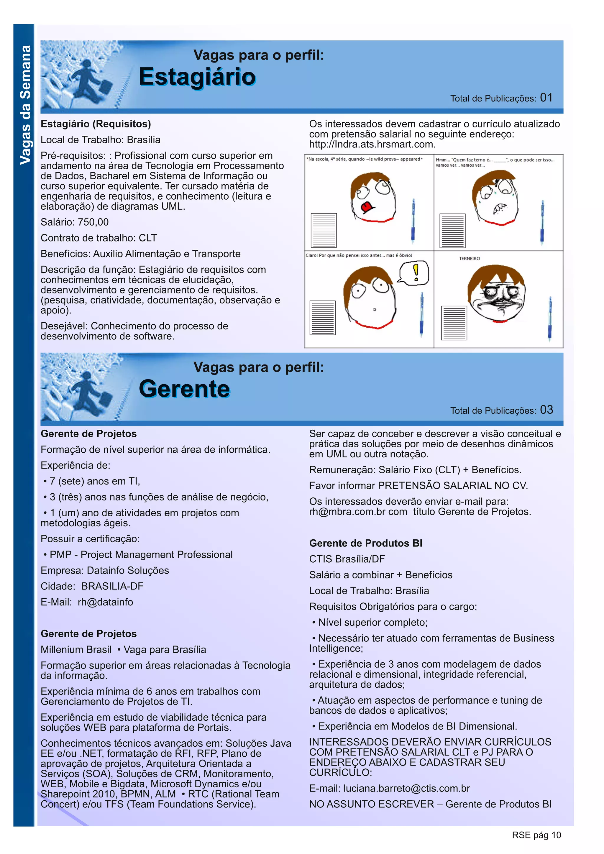 VagasdaSemana
RSE pág 10
Vagas para o perfil:
EEssttaaggiiáárriioo Total de Publicações: 01
Estagiário (Requisitos)
Local de Trabalho: Brasília
Pré-requisitos: : Profissional com curso superior em
andamento na área de Tecnologia em Processamento
de Dados, Bacharel em Sistema de Informação ou
curso superior equivalente. Ter cursado matéria de
engenharia de requisitos, e conhecimento (leitura e
elaboração) de diagramas UML.
Salário: 750,00
Contrato de trabalho: CLT
Benefícios: Auxilio Alimentação e Transporte
Descrição da função: Estagiário de requisitos com
conhecimentos em técnicas de elucidação,
desenvolvimento e gerenciamento de requisitos.
(pesquisa, criatividade, documentação, observação e
apoio).
Desejável: Conhecimento do processo de
desenvolvimento de software.
Os interessados devem cadastrar o currículo atualizado
com pretensão salarial no seguinte endereço:
http://Indra.ats.hrsmart.com.
Vagas para o perfil:
GGeerreennttee Total de Publicações: 03
Gerente de Projetos
Formação de nível superior na área de informática.
Experiência de:
• 7 (sete) anos em TI,
• 3 (três) anos nas funções de análise de negócio,
• 1 (um) ano de atividades em projetos com
metodologias ágeis.
Possuir a certificação:
• PMP - Project Management Professional
Empresa: Datainfo Soluções
Cidade: BRASILIA-DF
E-Mail: rh@datainfo
Gerente de Projetos
Millenium Brasil • Vaga para Brasília
Formação superior em áreas relacionadas à Tecnologia
da informação.
Experiência mínima de 6 anos em trabalhos com
Gerenciamento de Projetos de TI.
Experiência em estudo de viabilidade técnica para
soluções WEB para plataforma de Portais.
Conhecimentos técnicos avançados em: Soluções Java
EE e/ou .NET, formatação de RFI, RFP, Plano de
aprovação de projetos, Arquitetura Orientada a
Serviços (SOA), Soluções de CRM, Monitoramento,
WEB, Mobile e Bigdata, Microsoft Dynamics e/ou
Sharepoint 2010, BPMN, ALM • RTC (Rational Team
Concert) e/ou TFS (Team Foundations Service).
Ser capaz de conceber e descrever a visão conceitual e
prática das soluções por meio de desenhos dinâmicos
em UML ou outra notação.
Remuneração: Salário Fixo (CLT) + Benefícios.
Favor informar PRETENSÃO SALARIAL NO CV.
Os interessados deverão enviar e-mail para:
rh@mbra.com.br com título Gerente de Projetos.
Gerente de Produtos BI
CTIS Brasília/DF
Salário a combinar + Benefícios
Local de Trabalho: Brasília
Requisitos Obrigatórios para o cargo:
• Nível superior completo;
• Necessário ter atuado com ferramentas de Business
Intelligence;
• Experiência de 3 anos com modelagem de dados
relacional e dimensional, integridade referencial,
arquitetura de dados;
• Atuação em aspectos de performance e tuning de
bancos de dados e aplicativos;
• Experiência em Modelos de BI Dimensional.
INTERESSADOS DEVERÃO ENVIAR CURRÍCULOS
COM PRETENSÃO SALARIAL CLT e PJ PARA O
ENDEREÇO ABAIXO E CADASTRAR SEU
CURRÍCULO:
E-mail: luciana.barreto@ctis.com.br
NO ASSUNTO ESCREVER – Gerente de Produtos BI
 