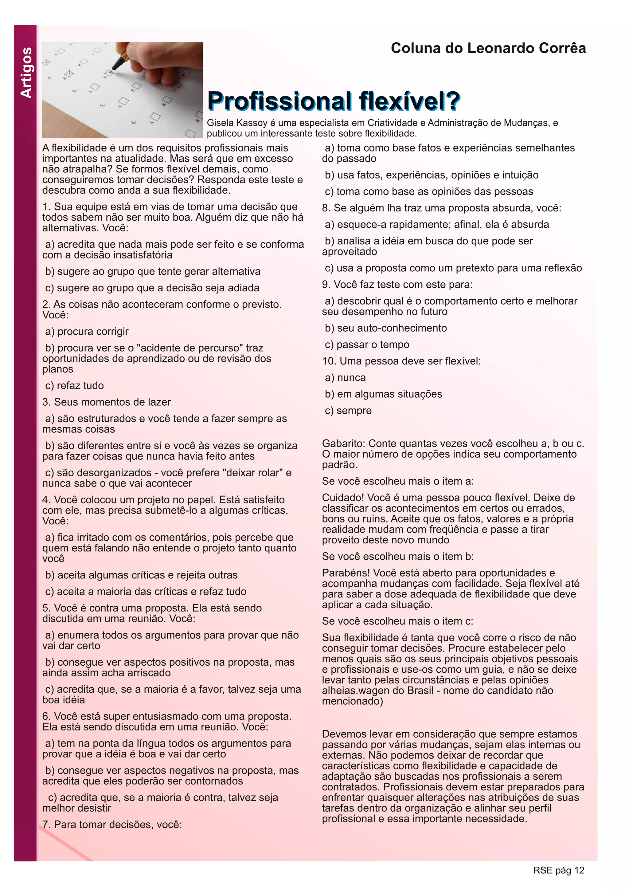 Artigos
RSE pág 12
A flexibilidade é um dos requisitos profissionais mais
importantes na atualidade. Mas será que em excesso
não atrapalha? Se formos flexível demais, como
conseguiremos tomar decisões? Responda este teste e
descubra como anda a sua flexibilidade.
1. Sua equipe está em vias de tomar uma decisão que
todos sabem não ser muito boa. Alguém diz que não há
alternativas. Você:
a) acredita que nada mais pode ser feito e se conforma
com a decisão insatisfatória
b) sugere ao grupo que tente gerar alternativa
c) sugere ao grupo que a decisão seja adiada
2. As coisas não aconteceram conforme o previsto.
Você:
a) procura corrigir
b) procura ver se o "acidente de percurso" traz
oportunidades de aprendizado ou de revisão dos
planos
c) refaz tudo
3. Seus momentos de lazer
a) são estruturados e você tende a fazer sempre as
mesmas coisas
b) são diferentes entre si e você às vezes se organiza
para fazer coisas que nunca havia feito antes
c) são desorganizados - você prefere "deixar rolar" e
nunca sabe o que vai acontecer
4. Você colocou um projeto no papel. Está satisfeito
com ele, mas precisa submetê-lo a algumas críticas.
Você:
a) fica irritado com os comentários, pois percebe que
quem está falando não entende o projeto tanto quanto
você
b) aceita algumas críticas e rejeita outras
c) aceita a maioria das críticas e refaz tudo
5. Você é contra uma proposta. Ela está sendo
discutida em uma reunião. Você:
a) enumera todos os argumentos para provar que não
vai dar certo
b) consegue ver aspectos positivos na proposta, mas
ainda assim acha arriscado
c) acredita que, se a maioria é a favor, talvez seja uma
boa idéia
6. Você está super entusiasmado com uma proposta.
Ela está sendo discutida em uma reunião. Você:
a) tem na ponta da língua todos os argumentos para
provar que a idéia é boa e vai dar certo
b) consegue ver aspectos negativos na proposta, mas
acredita que eles poderão ser contornados
c) acredita que, se a maioria é contra, talvez seja
melhor desistir
7. Para tomar decisões, você:
a) toma como base fatos e experiências semelhantes
do passado
b) usa fatos, experiências, opiniões e intuição
c) toma como base as opiniões das pessoas
8. Se alguém lha traz uma proposta absurda, você:
a) esquece-a rapidamente; afinal, ela é absurda
b) analisa a idéia em busca do que pode ser
aproveitado
c) usa a proposta como um pretexto para uma reflexão
9. Você faz teste com este para:
a) descobrir qual é o comportamento certo e melhorar
seu desempenho no futuro
b) seu auto-conhecimento
c) passar o tempo
10. Uma pessoa deve ser flexível:
a) nunca
b) em algumas situações
c) sempre
Gabarito: Conte quantas vezes você escolheu a, b ou c.
O maior número de opções indica seu comportamento
padrão.
Se você escolheu mais o item a:
Cuidado! Você é uma pessoa pouco flexível. Deixe de
classificar os acontecimentos em certos ou errados,
bons ou ruins. Aceite que os fatos, valores e a própria
realidade mudam com freqüência e passe a tirar
proveito deste novo mundo
Se você escolheu mais o item b:
Parabéns! Você está aberto para oportunidades e
acompanha mudanças com facilidade. Seja flexível até
para saber a dose adequada de flexibilidade que deve
aplicar a cada situação.
Se você escolheu mais o item c:
Sua flexibilidade é tanta que você corre o risco de não
conseguir tomar decisões. Procure estabelecer pelo
menos quais são os seus principais objetivos pessoais
e profissionais e use-os como um guia, e não se deixe
levar tanto pelas circunstâncias e pelas opiniões
alheias.wagen do Brasil - nome do candidato não
mencionado)
Devemos levar em consideração que sempre estamos
passando por várias mudanças, sejam elas internas ou
externas. Não podemos deixar de recordar que
características como flexibilidade e capacidade de
adaptação são buscadas nos profissionais a serem
contratados. Profissionais devem estar preparados para
enfrentar quaisquer alterações nas atribuições de suas
tarefas dentro da organização e alinhar seu perfil
profissional e essa importante necessidade.
Coluna do Leonardo Corrêa
PPrrooffiissssiioonnaall fflleexxíívveell??Gisela Kassoy é uma especialista em Criatividade e Administração de Mudanças, e
publicou um interessante teste sobre flexibilidade.
 