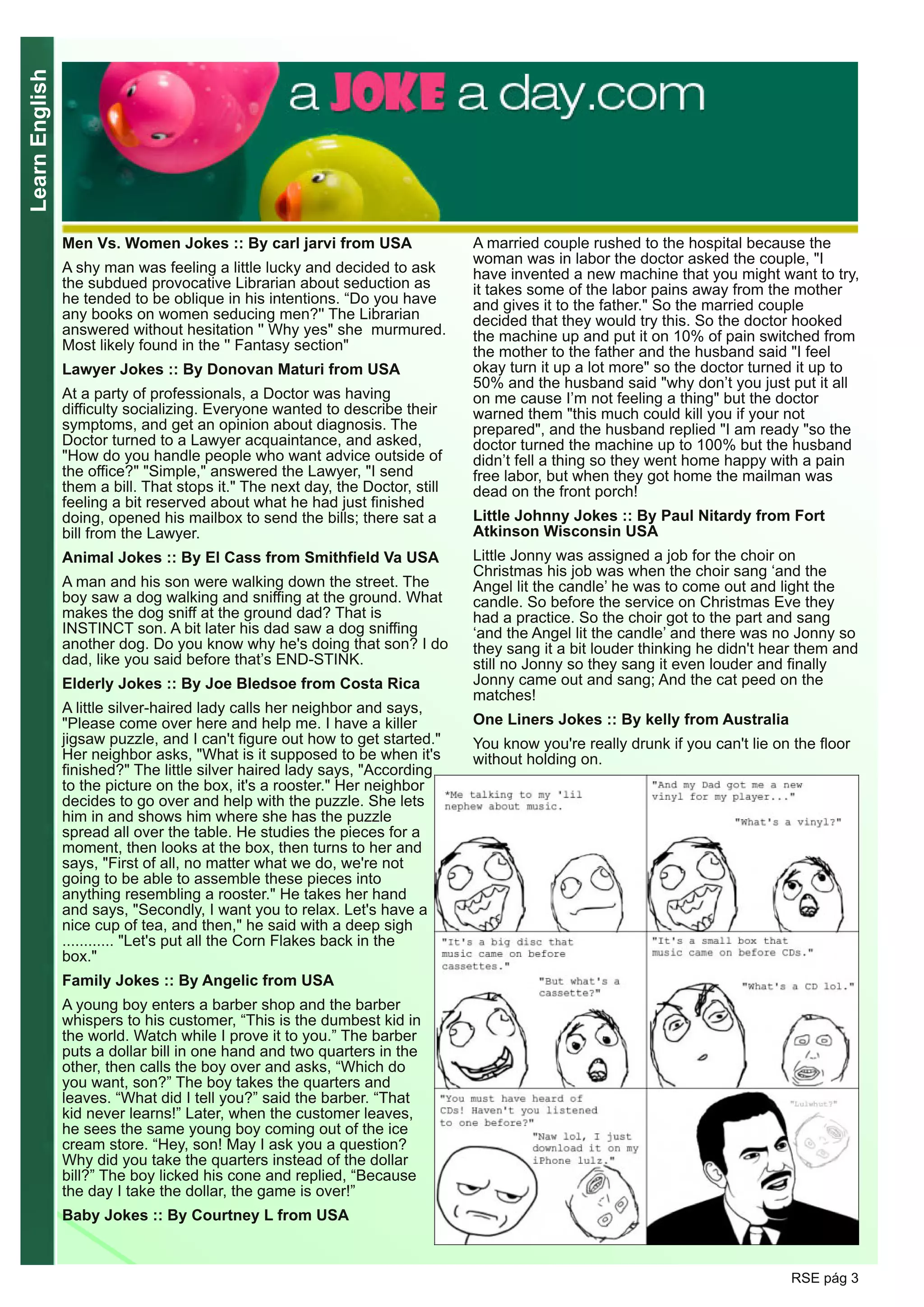 LearnEnglish
RSE pág 3
Men Vs. Women Jokes :: By carl jarvi from USA
A shy man was feeling a little lucky and decided to ask
the subdued provocative Librarian about seduction as
he tended to be oblique in his intentions. “Do you have
any books on women seducing men?'' The Librarian
answered without hesitation '' Why yes" she murmured.
Most likely found in the '' Fantasy section"
Lawyer Jokes :: By Donovan Maturi from USA
At a party of professionals, a Doctor was having
difficulty socializing. Everyone wanted to describe their
symptoms, and get an opinion about diagnosis. The
Doctor turned to a Lawyer acquaintance, and asked,
"How do you handle people who want advice outside of
the office?" "Simple," answered the Lawyer, "I send
them a bill. That stops it." The next day, the Doctor, still
feeling a bit reserved about what he had just finished
doing, opened his mailbox to send the bills; there sat a
bill from the Lawyer.
Animal Jokes :: By El Cass from Smithfield Va USA
A man and his son were walking down the street. The
boy saw a dog walking and sniffing at the ground. What
makes the dog sniff at the ground dad? That is
INSTINCT son. A bit later his dad saw a dog sniffing
another dog. Do you know why he's doing that son? I do
dad, like you said before that’s END-STINK.
Elderly Jokes :: By Joe Bledsoe from Costa Rica
A little silver-haired lady calls her neighbor and says,
"Please come over here and help me. I have a killer
jigsaw puzzle, and I can't figure out how to get started."
Her neighbor asks, "What is it supposed to be when it's
finished?" The little silver haired lady says, "According
to the picture on the box, it's a rooster." Her neighbor
decides to go over and help with the puzzle. She lets
him in and shows him where she has the puzzle
spread all over the table. He studies the pieces for a
moment, then looks at the box, then turns to her and
says, "First of all, no matter what we do, we're not
going to be able to assemble these pieces into
anything resembling a rooster." He takes her hand
and says, "Secondly, I want you to relax. Let's have a
nice cup of tea, and then," he said with a deep sigh
............ "Let's put all the Corn Flakes back in the
box."
Family Jokes :: By Angelic from USA
A young boy enters a barber shop and the barber
whispers to his customer, “This is the dumbest kid in
the world. Watch while I prove it to you.” The barber
puts a dollar bill in one hand and two quarters in the
other, then calls the boy over and asks, “Which do
you want, son?” The boy takes the quarters and
leaves. “What did I tell you?” said the barber. “That
kid never learns!” Later, when the customer leaves,
he sees the same young boy coming out of the ice
cream store. “Hey, son! May I ask you a question?
Why did you take the quarters instead of the dollar
bill?” The boy licked his cone and replied, “Because
the day I take the dollar, the game is over!”
Baby Jokes :: By Courtney L from USA
A married couple rushed to the hospital because the
woman was in labor the doctor asked the couple, "I
have invented a new machine that you might want to try,
it takes some of the labor pains away from the mother
and gives it to the father." So the married couple
decided that they would try this. So the doctor hooked
the machine up and put it on 10% of pain switched from
the mother to the father and the husband said "I feel
okay turn it up a lot more" so the doctor turned it up to
50% and the husband said "why don’t you just put it all
on me cause I’m not feeling a thing" but the doctor
warned them "this much could kill you if your not
prepared", and the husband replied "I am ready "so the
doctor turned the machine up to 100% but the husband
didn’t fell a thing so they went home happy with a pain
free labor, but when they got home the mailman was
dead on the front porch!
Little Johnny Jokes :: By Paul Nitardy from Fort
Atkinson Wisconsin USA
Little Jonny was assigned a job for the choir on
Christmas his job was when the choir sang ‘and the
Angel lit the candle’ he was to come out and light the
candle. So before the service on Christmas Eve they
had a practice. So the choir got to the part and sang
‘and the Angel lit the candle’ and there was no Jonny so
they sang it a bit louder thinking he didn't hear them and
still no Jonny so they sang it even louder and finally
Jonny came out and sang; And the cat peed on the
matches!
One Liners Jokes :: By kelly from Australia
You know you're really drunk if you can't lie on the floor
without holding on.
 