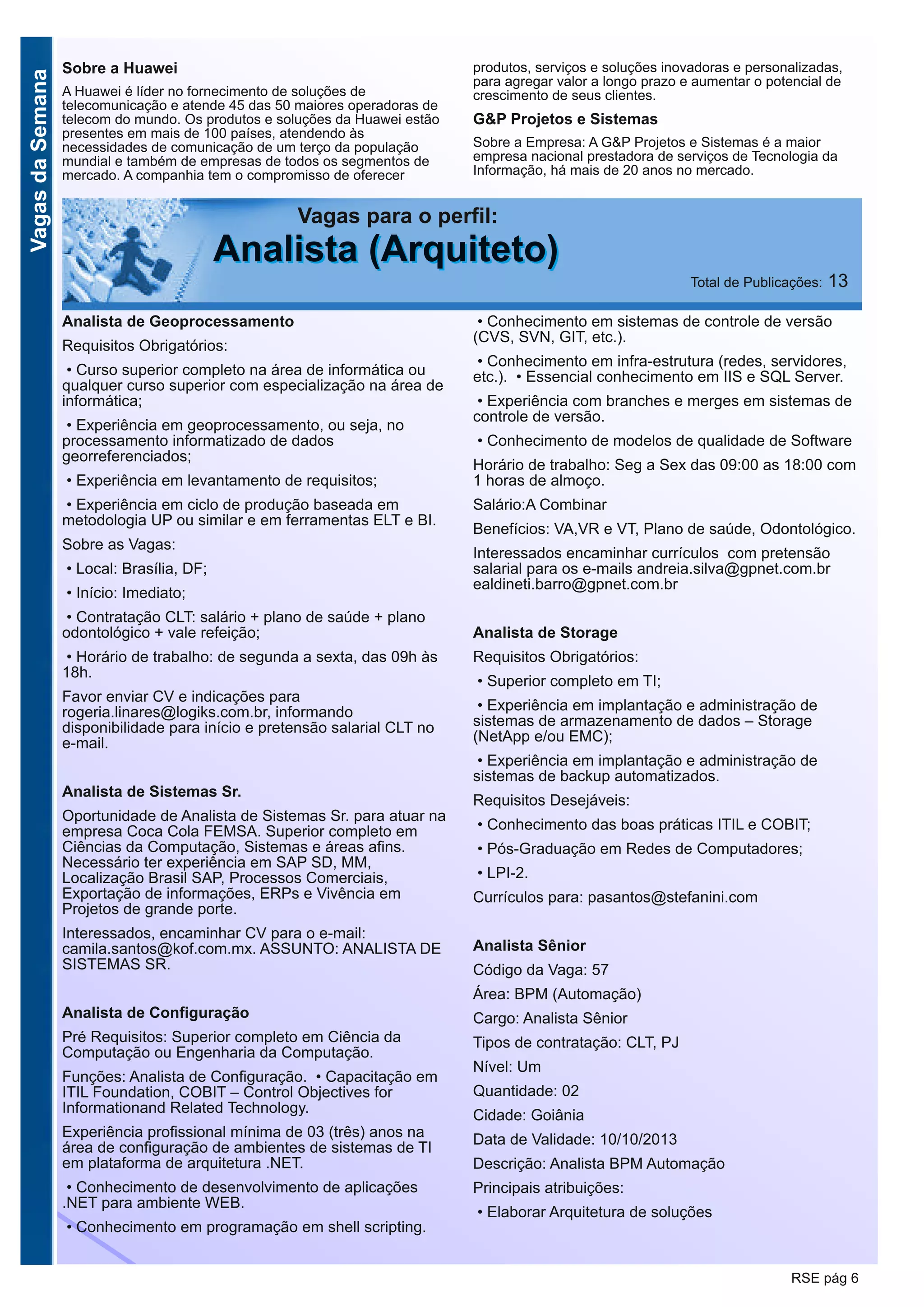 VagasdaSemana
RSE pág 6
Vagas para o perfil:
AAnnaalliissttaa ((AArrqquuiitteettoo)) Total de Publicações: 13
Sobre a Huawei
A Huawei é líder no fornecimento de soluções de
telecomunicação e atende 45 das 50 maiores operadoras de
telecom do mundo. Os produtos e soluções da Huawei estão
presentes em mais de 100 países, atendendo às
necessidades de comunicação de um terço da população
mundial e também de empresas de todos os segmentos de
mercado. A companhia tem o compromisso de oferecer
produtos, serviços e soluções inovadoras e personalizadas,
para agregar valor a longo prazo e aumentar o potencial de
crescimento de seus clientes.
G&P Projetos e Sistemas
Sobre a Empresa: A G&P Projetos e Sistemas é a maior
empresa nacional prestadora de serviços de Tecnologia da
Informação, há mais de 20 anos no mercado.
Analista de Geoprocessamento
Requisitos Obrigatórios:
• Curso superior completo na área de informática ou
qualquer curso superior com especialização na área de
informática;
• Experiência em geoprocessamento, ou seja, no
processamento informatizado de dados
georreferenciados;
• Experiência em levantamento de requisitos;
• Experiência em ciclo de produção baseada em
metodologia UP ou similar e em ferramentas ELT e BI.
Sobre as Vagas:
• Local: Brasília, DF;
• Início: Imediato;
• Contratação CLT: salário + plano de saúde + plano
odontológico + vale refeição;
• Horário de trabalho: de segunda a sexta, das 09h às
18h.
Favor enviar CV e indicações para
rogeria.linares@logiks.com.br, informando
disponibilidade para início e pretensão salarial CLT no
e-mail.
Analista de Sistemas Sr.
Oportunidade de Analista de Sistemas Sr. para atuar na
empresa Coca Cola FEMSA. Superior completo em
Ciências da Computação, Sistemas e áreas afins.
Necessário ter experiência em SAP SD, MM,
Localização Brasil SAP, Processos Comerciais,
Exportação de informações, ERPs e Vivência em
Projetos de grande porte.
Interessados, encaminhar CV para o e-mail:
camila.santos@kof.com.mx. ASSUNTO: ANALISTA DE
SISTEMAS SR.
Analista de Configuração
Pré Requisitos: Superior completo em Ciência da
Computação ou Engenharia da Computação.
Funções: Analista de Configuração. • Capacitação em
ITIL Foundation, COBIT – Control Objectives for
Informationand Related Technology.
Experiência profissional mínima de 03 (três) anos na
área de configuração de ambientes de sistemas de TI
em plataforma de arquitetura .NET.
• Conhecimento de desenvolvimento de aplicações
.NET para ambiente WEB.
• Conhecimento em programação em shell scripting.
• Conhecimento em sistemas de controle de versão
(CVS, SVN, GIT, etc.).
• Conhecimento em infra-estrutura (redes, servidores,
etc.). • Essencial conhecimento em IIS e SQL Server.
• Experiência com branches e merges em sistemas de
controle de versão.
• Conhecimento de modelos de qualidade de Software
Horário de trabalho: Seg a Sex das 09:00 as 18:00 com
1 horas de almoço.
Salário:A Combinar
Benefícios: VA,VR e VT, Plano de saúde, Odontológico.
Interessados encaminhar currículos com pretensão
salarial para os e-mails andreia.silva@gpnet.com.br
ealdineti.barro@gpnet.com.br
Analista de Storage
Requisitos Obrigatórios:
• Superior completo em TI;
• Experiência em implantação e administração de
sistemas de armazenamento de dados – Storage
(NetApp e/ou EMC);
• Experiência em implantação e administração de
sistemas de backup automatizados.
Requisitos Desejáveis:
• Conhecimento das boas práticas ITIL e COBIT;
• Pós-Graduação em Redes de Computadores;
• LPI-2.
Currículos para: pasantos@stefanini.com
Analista Sênior
Código da Vaga: 57
Área: BPM (Automação)
Cargo: Analista Sênior
Tipos de contratação: CLT, PJ
Nível: Um
Quantidade: 02
Cidade: Goiânia
Data de Validade: 10/10/2013
Descrição: Analista BPM Automação
Principais atribuições:
• Elaborar Arquitetura de soluções
 