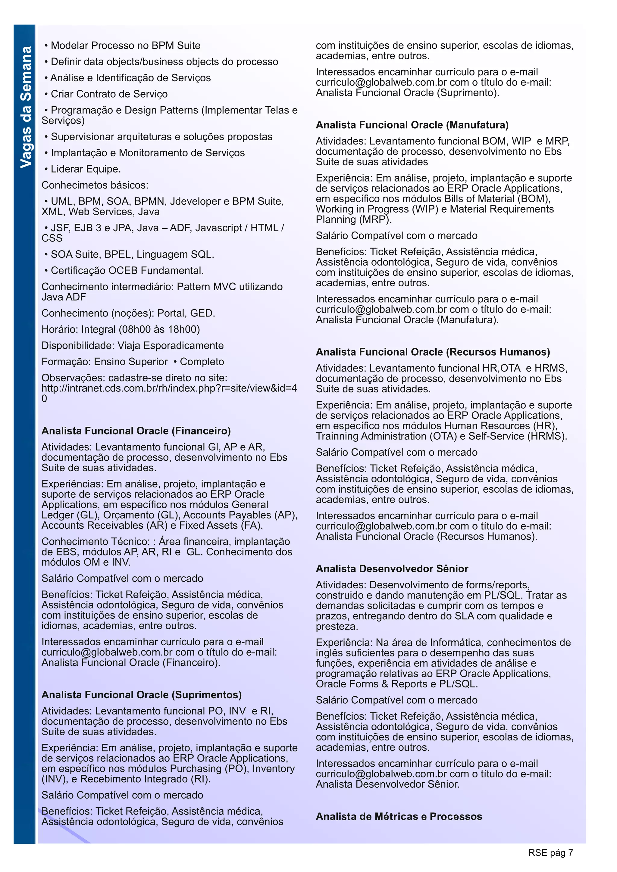 VagasdaSemana
RSE pág 7
• Modelar Processo no BPM Suite
• Definir data objects/business objects do processo
• Análise e Identificação de Serviços
• Criar Contrato de Serviço
• Programação e Design Patterns (Implementar Telas e
Serviços)
• Supervisionar arquiteturas e soluções propostas
• Implantação e Monitoramento de Serviços
• Liderar Equipe.
Conhecimetos básicos:
• UML, BPM, SOA, BPMN, Jdeveloper e BPM Suite,
XML, Web Services, Java
• JSF, EJB 3 e JPA, Java – ADF, Javascript / HTML /
CSS
• SOA Suite, BPEL, Linguagem SQL.
• Certificação OCEB Fundamental.
Conhecimento intermediário: Pattern MVC utilizando
Java ADF
Conhecimento (noções): Portal, GED.
Horário: Integral (08h00 às 18h00)
Disponibilidade: Viaja Esporadicamente
Formação: Ensino Superior • Completo
Observações: cadastre-se direto no site:
http://intranet.cds.com.br/rh/index.php?r=site/view&id=4
0
Analista Funcional Oracle (Financeiro)
Atividades: Levantamento funcional Gl, AP e AR,
documentação de processo, desenvolvimento no Ebs
Suite de suas atividades.
Experiências: Em análise, projeto, implantação e
suporte de serviços relacionados ao ERP Oracle
Applications, em específico nos módulos General
Ledger (GL), Orçamento (GL), Accounts Payables (AP),
Accounts Receivables (AR) e Fixed Assets (FA).
Conhecimento Técnico: : Área financeira, implantação
de EBS, módulos AP, AR, RI e GL. Conhecimento dos
módulos OM e INV.
Salário Compatível com o mercado
Benefícios: Ticket Refeição, Assistência médica,
Assistência odontológica, Seguro de vida, convênios
com instituições de ensino superior, escolas de
idiomas, academias, entre outros.
Interessados encaminhar currículo para o e-mail
curriculo@globalweb.com.br com o título do e-mail:
Analista Funcional Oracle (Financeiro).
Analista Funcional Oracle (Suprimentos)
Atividades: Levantamento funcional PO, INV e RI,
documentação de processo, desenvolvimento no Ebs
Suite de suas atividades.
Experiência: Em análise, projeto, implantação e suporte
de serviços relacionados ao ERP Oracle Applications,
em específico nos módulos Purchasing (PO), Inventory
(INV), e Recebimento Integrado (RI).
Salário Compatível com o mercado
Benefícios: Ticket Refeição, Assistência médica,
Assistência odontológica, Seguro de vida, convênios
com instituições de ensino superior, escolas de idiomas,
academias, entre outros.
Interessados encaminhar currículo para o e-mail
curriculo@globalweb.com.br com o título do e-mail:
Analista Funcional Oracle (Suprimento).
Analista Funcional Oracle (Manufatura)
Atividades: Levantamento funcional BOM, WIP e MRP,
documentação de processo, desenvolvimento no Ebs
Suite de suas atividades
Experiência: Em análise, projeto, implantação e suporte
de serviços relacionados ao ERP Oracle Applications,
em específico nos módulos Bills of Material (BOM),
Working in Progress (WIP) e Material Requirements
Planning (MRP).
Salário Compatível com o mercado
Benefícios: Ticket Refeição, Assistência médica,
Assistência odontológica, Seguro de vida, convênios
com instituições de ensino superior, escolas de idiomas,
academias, entre outros.
Interessados encaminhar currículo para o e-mail
curriculo@globalweb.com.br com o título do e-mail:
Analista Funcional Oracle (Manufatura).
Analista Funcional Oracle (Recursos Humanos)
Atividades: Levantamento funcional HR,OTA e HRMS,
documentação de processo, desenvolvimento no Ebs
Suite de suas atividades.
Experiência: Em análise, projeto, implantação e suporte
de serviços relacionados ao ERP Oracle Applications,
em específico nos módulos Human Resources (HR),
Trainning Administration (OTA) e Self-Service (HRMS).
Salário Compatível com o mercado
Benefícios: Ticket Refeição, Assistência médica,
Assistência odontológica, Seguro de vida, convênios
com instituições de ensino superior, escolas de idiomas,
academias, entre outros.
Interessados encaminhar currículo para o e-mail
curriculo@globalweb.com.br com o título do e-mail:
Analista Funcional Oracle (Recursos Humanos).
Analista Desenvolvedor Sênior
Atividades: Desenvolvimento de forms/reports,
construido e dando manutenção em PL/SQL. Tratar as
demandas solicitadas e cumprir com os tempos e
prazos, entregando dentro do SLA com qualidade e
presteza.
Experiência: Na área de Informática, conhecimentos de
inglês suficientes para o desempenho das suas
funções, experiência em atividades de análise e
programação relativas ao ERP Oracle Applications,
Oracle Forms & Reports e PL/SQL.
Salário Compatível com o mercado
Benefícios: Ticket Refeição, Assistência médica,
Assistência odontológica, Seguro de vida, convênios
com instituições de ensino superior, escolas de idiomas,
academias, entre outros.
Interessados encaminhar currículo para o e-mail
curriculo@globalweb.com.br com o título do e-mail:
Analista Desenvolvedor Sênior.
Analista de Métricas e Processos
 