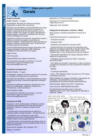 VagasdaSemana
RSE pág 12
Vagas para o perfil:
GGeerraaiiss Total de Publicações: 04
Project Controller
Região: Brasilia – 2 vagas
Escolaridade: Bacharel em Telecomunicações,
Engenharia ou áreas afins de estudos;
Descrição das atividades e responsabilidades do cargo:
Suporte e controle de projetos junto ao gerente de
projetos. Gerenciamento de relacionamento com os
clientes. Gestão dos projetos em geral: planejamento,
implementação, orçamento e qualidade dos serviços.
Gestão estratégica da equipe.
Experiência profissional requerida: Experiência ampla e
sólida em controle de projetos na indústria de
telecomunicações, metodologia PMI, gerenciamento de
equipes, controle e analise dos riscos. Conhecimento
em gerenciamento de projetos.
Cursos/Certificações/Conhecimentos específicos: MS
Project. Desejável certificação PMP. Desejável
Pós/MBA em Gerenciamento de Projetos.
Inglês Fluente
Excel Avançado
Disponibilidade para viagens frequentes
Os interessados deverão encaminhar o currículo
informando o cargo de interesse para
kenia.andrade@huawei.com
Assistente de Engenharia
Região: Brasilia – 2 vagas
Escolaridade: Superior cursando a partir do 8º semestre
ou completo em Engenharia ou áreas afins.
Descrição das atividades e responsabilidades do cargo:
Profissional irá atuar na área de engenharia (Wirelles •
RDE).
Experiência profissional requerida: Experiência como
técnico em edificações, análise de relatórios de
infraestrutura, e sites de telecom.
Muito desejável Inglês
Os interessados deverãoi encaminhar o currículo
informando o cargo de interesse para
kenia.andrade@huawei.com
Assistente de SEM
Empresa no ramo de Educação a Distância contrata
profissional para trabalhar com links patrocinados
(Adwords), métricas e análise de dados online
(Anlytics).
• Conhecimento nas ferramentas de métricas e
marketing digital: Google Analytics, Google Adwords;
• Experiência com otimização de sites para
mecanismos de busca; Fundamental experiência em
trabalho anterior com Google Adwords.
• Conhecimentos nas ferramentas de design será um
diferencial ( para fazer anúncios gráficos para rede de
display do Adwords )
Área/Local de trabalho: SIA ( Brasília / DF )
Salário: A combinar
Benefícios: VT, Plano de saúde
Envie seu CV e Pretensão Salarial para:
rh@unyleya.com.br
Vaga para início imediato!
Integração de aplicação e sistemas - Média
Nível superior completo (Experiência mínima de 6
anos).
Conhecimentos técnicos e avançados em:
• Soluções Java EE;
• Soluções .NET;
• Arquitetura de sistemas e soluções SOA;
• Desenvolvimento de soluções de integração entre
sistemas; Arquitetura Orientada a Serviços (SOA) XML,
Webservices, SOAP, WSDL, XSD, XPath e XSLT,
Artefatos para o ciclo de desenvolvimento de software.
• Necessária experiência em design utilizando SOA e
design de componentes;
• Desejável Conhecimentos em ESB - Enterprise
Server BUS IBM;
• Ser capaz de conceber e descrever a visão conceitual
e prática das soluções por meio de desenhos dinâmicos
em UML;
• BPMN;
• Tunning de aplicações;
• ALM • RTC (Rational Team Concert) e/ou TFS (Team
Foundations Service).
Saber trabalhar em equipe, autodidata, organização de
atividades, comprometimento com resultado e
capacidade de encontrar soluções para problemas.
Remuneração: Salário Fixo (CLT) + Benefícios.
Favor informar PRETENSÃO SALARIAL.
Os interessados deverão enviar e-mail para:
rh@mbra.com.br com título Integração de aplicação e
sistemas - Média.
 