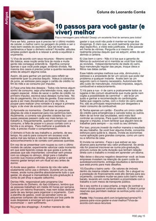Artigos
RSE pág 15
Para ser feliz, parece que é preciso ter o último modelo
de celular, o melhor carro na garagem do prédio e ser o
mais bem-vestido do escritório. Que tal rever seus
parâmetros e fazer o dinheiro sobrar? Acredite: atitudes
simples podem ajudá-lo a relaxar e ainda a equilibrar o
orçamento.
1) Viva de acordo com seus recursos - Mesmo sendo
tão básica, essa noção anda fora de moda e muita
gente não consegue entendê-la. Significa comprar
apenas o que você pode pagar, evitando dívidas. Na
maioria dos casos é preciso juntar a quantia necessária
antes de adquirir alguma coisa.
Assim, dá para ganhar um período para refletir se
realmente quer ou precisa daquilo. Adeus à cobrança
de juros, ao estresse para pagar o cartão de crédito no
fim do mês e ao consumo por impulso.
2) Faça uma lista dos desejos - Todos nós temos algum
sonho de consumo, seja uma televisão nova, seja uma
viagem especial. Antes de sacar o cartão de crédito no
primeiro impulso, escreva seus desejos numa lista. No
dia do pagamento, tire a lista da gaveta. Esse exercício
ajuda a ser mais disciplinado ao longo do mês, a
poupar para realizar uma vontade e a seguir a primeira
regra: a de viver de acordo com seus recursos.
3) Aproveite os momentos - Desfrutar as pequenas
alegrias da vida é essencial para nos sentirmos bem.
Atualmente, a correria nas grandes cidades faz com
queas pessoas passem cada vez mais tempo no
trabalho e, frequentemente, queiram compensar, com o
consumo, a falta de prazer e o pouco contato com a
família e os amigos. Para melhorar a qualidade de
vida, é preciso mudar o comportamento.
O dinheiro é fruto de seu trabalho e, portanto, de seu
tempo. Ao usá-lo para consumir em excesso você
aplica mal seu tempo e não tem resposta à falta de
autoconhecimento e de contato com pessoas queridas.
Em vez de se presentear com roupas ou com o último
modelo de celular, experimente valorizar cada momento
em que está fazendo coisas de que gosta e junto de
pessoas que são importantes: conversar sem pressa
com os colegas no almoço, dirigir para o trabalho
ouvindo sua música preferida, preparar o jantar e até
mesmo gastar tempo em um ritual só seu antes de
dormir.
4) Anote seus gastos - A maioria de nós não sabe
exatamente como usa o dinheiro. Durante um ou dois
meses, anote numa planilha absolutamente tudo o que
gastar, do aluguel e mensalidade da pós-graduação à
conta do pet shop e aquele cafezinho.
Denise Hills, responsável pelo programa Uso
Consciente do Dinheiro, do Itaú-Unibanco, lembra que
as pessoas trabalham em média 40 horas por semana
para ter um retorno financeiro, mas nem todas dedicam
parte de seu tempo para organizar o orçamento. Com
a planilha de gastos, você vai perceber como as
pequenas compras são responsáveis por boa parte de
suas despesas e enxergar em que é possível
economizar — sem sofrimento.
5) Longe dos shoppings - A melhor maneira de não
gastar o que você não pode é manter-se longe dos
shoppings. É claro que, se você realmente precisar de
algo específico, a visita está justificada. Evite passear
em frente às vitrines. Pergunte a si mesmo se
realmente precisa daquilo que vai adquirir, antes de sair
abrindo a carteira.
6) Use bem o carro - Não é à toa que a garantia de
fábrica do automóvel só é mantida se você fizer todas
as revisões. Independentemente da idade do carro,
faça manutenção regular das peças, troque óleos e
filtros nas datas certas.
Esse hábito simples melhora sua vida, diminuindo o
estresse e a ansiedade de ter um veículo que pode dar
problema a qualquer instante. Avalie bem se um
segundo carro é mesmo necessário. Automóveis têm
alto custo de manutenção, incluindo impostos, seguro,
combustível e estacionamento.
7) Vá para a rua - Ir de carro a praticamente todos os
lugares é tão comum atualmente que muita gente nem
cogita a possibilidade de caminhar — até levar um
susto e ganhar a recomendação do cardiologista.
Saiba que viagens curtas, com o motor do carro ainda
frio, são as principais responsáveis por desgastes e
maior consumo de combustível.
8) Tenha apenas um cartão - Escolha um único cartão
de crédito para emergências e cancele todos os outros.
Além de se livrar das anuidades, será mais fácil
controlar as compras. Para quem tem dificuldade em
segurar o impulso, é bom lembrar que alguém terá de
trabalhar para sempre — ou você ou seu dinheiro.
Por isso, procure investir da melhor maneira o resultado
de seu trabalho. Se você tiver alguma dívida, concentre
esforços para quitá-la e, depois, invista as economias
numa aplicação para grandes compras, como um carro
ou a reforma da casa.
9) Invista na carreira - Faça o que estiver ao seu
alcance para aumentar seu valor profissional. Se ainda
não for possível inscrever-se numa pós-graduação,
procure cursos de curta duração que tenham relação
direta com o trabalho e invista em aprender um idioma.
Não deixe o discurso negativo desanimar você: as boas
empresas investem na retenção de quem cuida do
autodesenvolvimento, entrega resultados e demonstra
que está pronto para mais desafios.
10) Escolha o bairro certo - Os valores de imóveis
dentro da mesma cidade variam muito. Se o aluguel ou
a prestação do financiamento está alto demais para seu
orçamento, considere mudar-se para outro bairro mais
barato, levando em conta também a proximidade com o
trabalho e com meios de transporte público.
Se o seu sonho é a casa própria, a regra de contrair a
menor dívida possível continua valendo. O ideal é juntar
reservas que permitam realizar os sonhos junto com o
crédito.
Fonte: http://vocesa.abril.com.br/galerias/carreira/10-
passos-para-voce-gastar-e-viver-melhor/?Viva-de-
acordo-com-seus-recursos
Coluna do Leonardo Corrêa
1100 ppaassssooss ppaarraa vvooccêê ggaassttaarr ((ee
vviivveerr)) mmeellhhoorrFica a mensagem para reflexão! Desejo um excelente final de semana para todos!
 