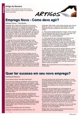 Artigos
RSE pág 16
EEmmpprreeggoo NNoovvoo -- CCoommoo ddeevvoo aaggiirr??
Adriana Cocco :: Vila Mulher
Artigo da Semana
Qualquer artigo publicado nesta seção possui o
indicativo de qual site foi retirado e sua respectiva
data de publicação.
Emprego novo, vida nova! Você não vê a hora de
começar, não é? Com a experiência já adquirida em
trabalhos anteriores e a vontade de progredir na
carreira, tudo parece que vai dar certo. Mas aquele
friozinho na barriga insiste em te perseguir, afinal você
não conhece ninguém no novo ambiente, não sabe se
vão gostar de você, se vai aprender as novas tarefas
com rapidez, e nem mesmo onde fica o banheiro!
Como agir no início desta nova fase para não dar
mancada?
1 - Logo de cara, sorria! Esta é uma regra muito
simples, diz a colunista Leila Navarro, aqui do Vila
Sucesso. "Simpatia e empatia são palavras de ordem
no novo emprego. Sorrir significa estar aberta para
aprender, para conhecer. Cria uma relação de
confiança com as pessoas e um aspecto positivo de
autoconfiança. Ser humilde também é fundamental
para aprender com quem já tem conhecimento na
empresa".
2 - Tenha iniciativa: não encha os colegas com mil
perguntas, especialmente as desnecessárias! Aquela
história de ficar fazendo mil perguntas aos outros pode
fazer de você uma grande inconveniente. Por isso,
segundo Juliana Saldanha, consultora de RH do Grupo
Somma, uma boa dica é, em primeiro lugar, procurar
observar. "Veja onde ficam os departamentos e,
principalmente, os locais por onde você terá de circular
para realizar seu trabalho. Veja onde ficam as pessoas
a quem terá de recorrer e analise a relevância de suas
perguntas. Além disso, junte várias dúvidas para tirá-las
todas de uma vez. E anote as informações. Pior que
perguntar demais e perguntar duas vezes a mesma
coisa!".
3 - Falar mal da antiga empresa? Jamais, minha amiga!
"Um profissional ético não faz isso. Além de pegar mal,
não faz sentido e caracteriza a pessoa como
fofoqueira!", diz Juliana Saldanha.
4 - Você ainda não tem intimidade para falar de sua
vida pessoal! Se você ainda está começando a
construir suas relações dentro da nova empresa, não
dá para chegar e começar a contar que seu namorado
te largou ou sobre seus planos de viagem. Segundo a
consultora de RH, "é sempre bom lembrar que o local
de trabalho não é consultório sentimental".
5 - Não queira tomar conta do pedaço fazendo críticas
prematuras ao trabalho desenvolvido. Em primeiro
lugar, é preciso conhecer e entender o funcionamento
das atividades. Uma postura crítica logo de cara conta
muito negativamente! A consultora Leila Navarro vai
além. "A habilidade de relacionamento e comunicação é
uma grande ferramenta. É preciso encontrar o ‘ponto de
elogio’ do outro, demonstrando apreciar suas
qualidades e a busca pelo aprendizado. Ter consciência
de si, do outro e do ambiente é o primeiro passo para,
depois, expor sua opinião".
Fonte: http://vilamulher.terra.com.br/emprego-novo-5-1-
37-518.html
Como Posso Causar Uma Boa Impressão?
Exponha suas melhores qualidades. Esforce-se para
causar uma boa impressão ao seu empregador e aos
seus colegas. Vista-se adequadamente para o trabalho
e aja profissionalmente. Chegue cedo ao trabalho.
Trabalhe arduamente. Só faça intervalos nos horários
apropriados. Quando tiver terminado o trabalho que
tinha que fazer, peça outras tarefas ao seu supervisor.
Não faça fofoca.
Aprenda o nome de seus colegas e reconheça-os.
Dedique tempo para conhecer seus colegas e ser
conhecido por eles. Use ocasiões apropriadas, como a
hora do almoço, para conversar com eles.
Conheça sua nova empresa. Antes de começar a
trabalhar em seu novo emprego, dedique algum tempo
para pesquisar a respeito da empresa. Descubra tanto
quanto puder sobre a história da empresa e suas
realizações.
Como Posso Planejar para Ter Sucesso?
Conheça os princípios do sucesso contínuo. Os
Serviços de Recursos de Emprego oferecem o Curso
de Autossuficiência Profissional, que ensina uma seção
sobre ser bem-sucedido depois de conseguir um
emprego. Verifique como o Curso de Autossuficiência
Profissional o ajudará a ter sucesso em seu novo
emprego.
Seja o tipo de empregado que você gostaria de
empregar. Pratique bons hábitos de trabalho e cultive
atributos positivos. Leia mais a respeito do que os
empregadores esperam de seus empregados.
Procure meios de se aperfeiçoar. Grande parte de seu
sucesso no trabalho virá por ser um empregado bem
considerado. Ser valorizado como empregado é algo
pelo qual vale a pena esforçar-se e melhorar sempre.
Ao aumentar seu valor, você vai-se tornar um candidato
melhor para o crescimento dentro de sua empresa.
Planeje como lidará com o estresse. Um novo emprego
pode ser muito estressante. Aprenda a lidar com o
estresse no local de trabalho.
Fonte: https://www.ldsjobs.org/ers/ct/articles/want-to-
succeed-in-your-new-job?lang=por
QQuueerr tteerr ssuucceessssoo eemm sseeuu nnoovvoo eemmpprreeggoo??
Intellectual Reserve
 