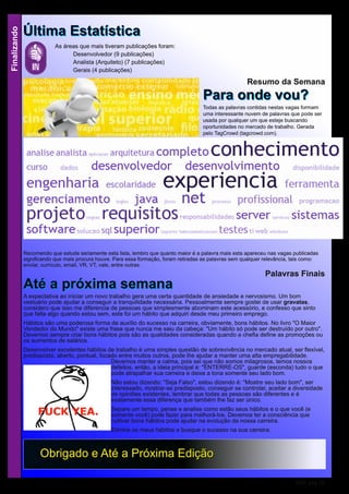 Finalizando
RSE pág 18
As áreas que mais tiveram publicações foram:
Desenvolvedor (9 publicações)
Analista (Arquiteto) (7 publicações)
Gerais (4 publicações)
ÚÚllttiimmaa EEssttaattííssttiiccaa
OObbrriiggaaddoo ee AAttéé aa PPrróóxxiimmaa EEddiiççããoo
Palavras Finais
AAttéé aa pprróóxxiimmaa sseemmaannaaA expectativa ao iniciar um novo trabalho gera uma certa quantidade de ansiedade e nervosismo. Um bom
vestuário pode ajudar a conseguir a tranquilidade necessária. Pessoalmente sempre gostei de usar gravatas,
considero que isso me diferencia de pessoas que simplesmente abominam este acessório, e confesso que sinto
que falta algo quando estou sem, este foi um hábito que adquiri desde meu primeiro emprego.
Hábitos são uma poderosa forma de auxílio do sucesso na carreira, obviamente, bons hábitos. No livro "O Maior
Vendedor do Mundo" existe uma frase que nunca me saiu da cabeça: "Um hábito só pode ser destruído por outro".
Devemos sempre criar bons hábitos pois são as qualidades consideradas quando a chefia define as promoções ou
os aumentos de salários.
Desenvolver excelentes hábitos de trabalho é uma simples questão de sobrevivência no mercado atual, ser flexível,
predisposto, aberto, pontual, focado entre muitos outros, pode lhe ajudar a manter uma alta empregabilidade.
Devemos manter a calma, pois sei que não somos milagrosos, temos nossos
defeitos, então, a ideia principal é: "ENTERRE-OS", guarde (esconda) tudo o que
pode atrapalhar sua carreira e deixe a tona somente seu lado bom.
Não estou dizendo: "Seja Falso", estou dizendo é: "Mostre seu lado bom", ser
interessado, mostrar-se predisposto, conseguir se controlar, aceitar a diversidade
de opiniões existentes, lembrar que todas as pessoas são diferentes e é
exatamente essa diferença que também lhe faz ser único.
Separe um tempo, pense e analise como estão seus hábitos e o que você (e
somente você) pode fazer para melhorá-los. Devemos ter a consciência que
cultivar bons hábitos pode ajudar na evolução da nossa carreira.
Elimine os maus hábitos e busque o sucesso na sua carreira.
Resumo da Semana
PPaarraa oonnddee vvoouu??Todas as palavras contidas nestas vagas formam
uma interessante nuvem de palavras que pode ser
usada por qualquer um que esteje buscando
oportunidades no mercado de trabalho. Gerada
pelo TagCrowd (tagcrowd.com).
Recomendo que estude seriamente esta lista, lembro que quanto maior é a palavra mais esta apareceu nas vagas publicadas
significando que mais procura houve. Para essa formação, foram retiradas as palavras sem qualquer relevância, tais como:
enviar, currículo, email, VR, VT, vale, entre outras.
 