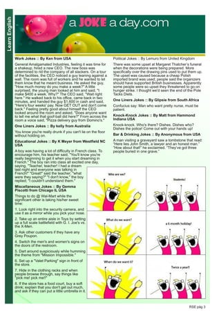 LearnEnglish
RSE pág 3
Work Jokes :: By Ken from USA
General Amalgamated Industries, feeling it was time for
a shakeup, hired a new CEO. The new boss was
determined to rid the company of all slackers. On a tour
of the facilities, the CEO noticed a guy leaning against a
wall. The room was full of workers and he wanted to let
them know that he meant business. He asked the guy,
"How much money do you make a week?" A little
surprised, the young man looked at him and said, "I
make $400 a week. Why?" The CEO said, "Wait right
here." He walked back to his office, came back in two
minutes, and handed the guy $1,600 in cash and said,
"Here's four weeks' pay. Now GET OUT and don't come
back." Feeling pretty good about himself the CEO
looked around the room and asked, "Does anyone want
to tell me what that goof-ball did here?" From across the
room a voice said, "Pizza delivery guy from Domino's."
One Liners Jokes :: By kelly from Australia
You know you're really drunk if you can't lie on the floor
without holding on.
Educational Jokes :: By K Meyer from Westfield NC
USA
A boy was having a lot of difficulty in French class. To
encourage him, his teacher said, "You'll know you're
really beginning to get it when you start dreaming in
French." The boy ran into class all excited one day,
saying, "Teacher, teacher! I had a dream
last night and everyone was talking in
French!" "Great!" said the teacher; "what
were they saying?" "I don't know," the boy
replied; "I couldn't understand them."
Miscellaneous Jokes :: By Gemma
Piscotti from Chicago IL USA
Things to do @ Wal-Mart while the
significant other is taking his/her sweet
time:
1. Look right into the security camera, and
use it as a mirror while you pick your nose.
2. Take up an entire aisle in Toys by setting
up a full scale battlefield with G. I. Joe's vs.
the X-Men.
3. Ask other customers if they have any
Grey Poupon.
4. Switch the men's and women's signs on
the doors of the restroom.
5. Dart around suspiciously while humming
the theme from "Mission Impossible."
6. Set up a "Valet Parking" sign in front of
the store.
7. Hide in the clothing racks and when
people browse through, say things like
"pick me! pick me!!"
8. If the store has a food court, buy a soft
drink; explain that you don't get out much,
and ask if they can put a little umbrella in it.
Political Jokes :: By Lemuro from United Kingdom
There was some upset at Margaret Thatcher’s funeral
when the decorations were being prepared. More
specifically over the drawing pins used to put them up.
The upset was caused because a cheap Polish
imported brand was used; people said the organizers
should have supported British businesses. Apparently
some people were so upset they threatened to go on
hunger strike. I thought we'd seen the end of the Pole
Tacks Diets.
One Liners Jokes :: By Glipsie from South Africa
Confucius say: Man who want pretty nurse, must be
patient.
Knock-Knock Jokes :: By Matt from Hammond
Indiana USA
Knock-knock. Who's there? Dishes. Dishes who?
Dishes the police! Come out with your hands up!
Bar & Drinking Jokes :: By Anonymous from USA
A man visiting a graveyard saw a tombstone that read:
“Here lies John Smith, a lawyer and an honest man.”
“How about that!” he exclaimed. “They’ve got three
people buried in one grave.”
 