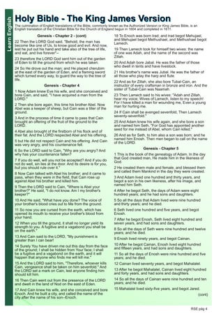 LearnEnglish
RSE pág 4
Genesis - Chapter 2 - (cont)
22 Then the LORD God said, "Behold, the man has
become like one of Us, to know good and evil. And now,
lest he put out his hand and take also of the tree of life,
and eat, and live forever"--
23 therefore the LORD God sent him out of the garden
of Eden to till the ground from which he was taken.
24 So He drove out the man; and He placed cherubim
at the east of the garden of Eden, and a flaming sword
which turned every way, to guard the way to the tree of
life.
Genesis - Chapter 4
1 Now Adam knew Eve his wife, and she conceived and
bore Cain, and said, "I have acquired a man from the
LORD."
2 Then she bore again, this time his brother Abel. Now
Abel was a keeper of sheep, but Cain was a tiller of the
ground.
3 And in the process of time it came to pass that Cain
brought an offering of the fruit of the ground to the
LORD.
4 Abel also brought of the firstborn of his flock and of
their fat. And the LORD respected Abel and his offering,
5 but He did not respect Cain and his offering. And Cain
was very angry, and his countenance fell.
6 So the LORD said to Cain, "Why are you angry? And
why has your countenance fallen?
7 If you do well, will you not be accepted? And if you do
not do well, sin lies at the door. And its desire is for you,
but you should rule over it."
8 Now Cain talked with Abel his brother; and it came to
pass, when they were in the field, that Cain rose up
against Abel his brother and killed him.
9 Then the LORD said to Cain, "Where is Abel your
brother?" He said, "I do not know. Am I my brother's
keeper?"
10 And He said, "What have you done? The voice of
your brother's blood cries out to Me from the ground.
11 So now you are cursed from the earth, which has
opened its mouth to receive your brother's blood from
your hand.
12 When you till the ground, it shall no longer yield its
strength to you. A fugitive and a vagabond you shall be
on the earth."
13 And Cain said to the LORD, "My punishment is
greater than I can bear!
14 Surely You have driven me out this day from the face
of the ground; I shall be hidden from Your face; I shall
be a fugitive and a vagabond on the earth, and it will
happen that anyone who finds me will kill me."
15 And the LORD said to him, "Therefore, whoever kills
Cain, vengeance shall be taken on him sevenfold." And
the LORD set a mark on Cain, lest anyone finding him
should kill him.
16 Then Cain went out from the presence of the LORD
and dwelt in the land of Nod on the east of Eden.
17 And Cain knew his wife, and she conceived and bore
Enoch. And he built a city, and called the name of the
city after the name of his son--Enoch.
18 To Enoch was born Irad; and Irad begot Mehujael,
and Mehujael begot Methushael, and Methushael begot
Lamech.
19 Then Lamech took for himself two wives: the name
of one was Adah, and the name of the second was
Zillah.
20 And Adah bore Jabal. He was the father of those
who dwell in tents and have livestock.
21 His brother's name was Jubal. He was the father of
all those who play the harp and flute.
22 And as for Zillah, she also bore Tubal-Cain, an
instructor of every craftsman in bronze and iron. And the
sister of Tubal-Cain was Naamah.
23 Then Lamech said to his wives: "Adah and Zillah,
hear my voice; Wives of Lamech, listen to my speech!
For I have killed a man for wounding me, Even a young
man for hurting me.
24 If Cain shall be avenged sevenfold, Then Lamech
seventy-sevenfold."
25 And Adam knew his wife again, and she bore a son
and named him Seth, "For God has appointed another
seed for me instead ofAbel, whom Cain killed."
26 And as for Seth, to him also a son was born; and he
named him Enosh. Then men began to call on the name
of the LORD.
Genesis - Chapter 5
1 This is the book of the genealogy ofAdam. In the day
that God created man, He made him in the likeness of
God.
2 He created them male and female, and blessed them
and called them Mankind in the day they were created.
3 And Adam lived one hundred and thirty years, and
begot a son in his own likeness, after his image, and
named him Seth.
4 After he begot Seth, the days ofAdam were eight
hundred years; and he had sons and daughters.
5 So all the days that Adam lived were nine hundred
and thirty years; and he died.
6 Seth lived one hundred and five years, and begot
Enosh.
7 After he begot Enosh, Seth lived eight hundred and
seven years, and had sons and daughters.
8 So all the days of Seth were nine hundred and twelve
years; and he died.
9 Enosh lived ninety years, and begot Cainan.
10 After he begot Cainan, Enosh lived eight hundred
and fifteen years, and had sons and daughters.
11 So all the days of Enosh were nine hundred and five
years; and he died.
12 Cainan lived seventy years, and begot Mahalalel.
13 After he begot Mahalalel, Cainan lived eight hundred
and forty years, and had sons and daughters.
14 So all the days of Cainan were nine hundred and ten
years; and he died.
15 Mahalalel lived sixty-five years, and begot Jared.
(cont)
HHoollyy BBiibbllee -- TThhee KKiinngg JJaammeess VVeerrssiioonnThe culmination of English translations of the Bible, commonly known as the Authorized Version or King James Bible, is an
English translation of the Christian Bible for the Church of England begun in 1604 and completed in 1611.
 
