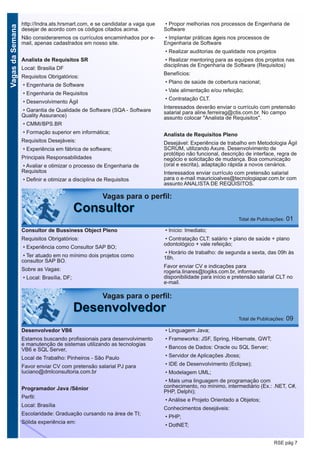 VagasdaSemana
RSE pág 7
http://Indra.ats.hrsmart.com, e se candidatar a vaga que
desejar de acordo com os códigos citados acima.
Não consideraremos os currículos encaminhados por e-
mail, apenas cadastrados em nosso site.
Analista de Requisitos SR
Local: Brasilia DF
Requisitos Obrigatórios:
• Engenharia de Software
• Engenharia de Requisitos
• Desenvolvimento Ágil
• Garantia de Qualidade de Software (SQA - Software
Quality Assurance)
• CMMI/BPS.BR
• Formação superior em informática;
Requisitos Desejáveis:
• Experiência em fábrica de software;
Principais Responsabilidades
• Avaliar e otimizar o processo de Engenharia de
Requisitos
• Definir e otimizar a disciplina de Requisitos
• Propor melhorias nos processos de Engenharia de
Software
• Implantar práticas ágeis nos processos de
Engenharia de Software
• Realizar auditorias de qualidade nos projetos
• Realizar mentoring para as equipes dos projetos nas
disciplinas de Engenharia de Software (Requisitos)
Benefícios:
• Plano de saúde de cobertura nacional;
• Vale alimentação e/ou refeição;
• Contratação CLT.
Interessados deverão enviar o currículo com pretensão
salarial para aline.ferreirag@ctis.com.br. No campo
assunto colocar "Analista de Requisitos".
Analista de Requisitos Pleno
Desejável: Experiência de trabalho em Metodologia Ágil
SCRUM, utilizando Axure. Desenvolvimento de
protótipo não funcional, descrição de interface, regra de
negócio e solicitação de mudança. Boa comunicação
(oral e escrita), adaptação rápida a novos cenários.
Interessados enviar currículo com pretensão salarial
para o e-mail mauricioalves@tecnologiapar.com.br com
assunto ANALISTA DE REQUISITOS.
Vagas para o perfil:
DDeesseennvvoollvveeddoorr Total de Publicações: 09
Vagas para o perfil:
CCoonnssuullttoorr Total de Publicações: 01
Consultor de Bussiness Object Pleno
Requisitos Obrigatórios:
• Experiência como Consultor SAP BO;
• Ter atuado em no mínimo dois projetos como
consultor SAP BO.
Sobre as Vagas:
• Local: Brasília, DF;
• Início: Imediato;
• Contratação CLT: salário + plano de saúde + plano
odontológico + vale refeição;
• Horário de trabalho: de segunda a sexta, das 09h às
18h.
Favor enviar CV e indicações para
rogeria.linares@logiks.com.br, informando
disponibilidade para início e pretensão salarial CLT no
e-mail.
Desenvolvedor VB6
Estamos buscando profissionais para desenvolvimento
e manutenção de sistemas utilizando as tecnologias
VB6 e SQL Server,
Local de Trabalho: Pinheiros - São Paulo
Favor enviar CV com pretensão salarial PJ para
luciano@dmlconsultoria.com.br
Programador Java /Sênior
Perfil:
Local: Brasília
Escolaridade: Graduação cursando na área de TI;
Sólida experiência em:
• Linguagem Java;
• Frameworks: JSF, Spring, Hibernate, GWT;
• Bancos de Dados: Oracle ou SQL Server;
• Servidor de Aplicações Jboss;
• IDE de Desenvolvimento (Eclipse);
• Modelagem UML;
• Mais uma linguagem de programação com
conhecimento, no mínimo, intermediário (Ex.: .NET, C#,
PHP, Delphi);
• Análise e Projeto Orientado a Objetos;
Conhecimentos desejáveis:
• PHP;
• DotNET;
 