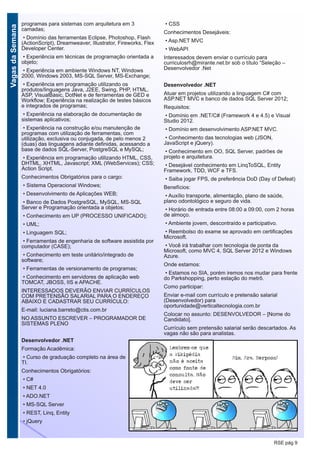 VagasdaSemana
RSE pág 9
programas para sistemas com arquitetura em 3
camadas;
• Domínio das ferramentas Eclipse, Photoshop, Flash
(ActionScript), Dreamweaver, Illustrator, Fireworks, Flex
Developer Center.
• Experiência em técnicas de programação orientada a
objeto;
• Experiência em ambiente Windows NT, Windows
2000, Windows 2003, MS-SQL Server, MS-Exchange;
• Experiência em programação utilizando os
produtos/linguagens Java, J2EE, Swing, PHP, HTML,
ASP, VisualBasic, DotNet e de ferramentas de GED e
Workflow; Experiência na realização de testes básicos
e integrados de programas;
• Experiência na elaboração de documentação de
sistemas aplicativos;
• Experiência na construção e/ou manutenção de
programas com utilização de ferramentas, com
utilização, exclusiva ou conjugada, de pelo menos 2
(duas) das linguagens adiante definidas, acessando a
base de dados SQL-Server, PostgreSQL e MySQL;
• Experiência em programação utilizando HTML, CSS,
DHTML, XHTML, Javascript; XML (WebServices); CSS;
Action Script.
Conhecimentos Obrigatórios para o cargo:
• Sistema Operacional Windows;
• Desenvolvimento de Aplicações WEB;
• Banco de Dados PostgreSQL, MySQL, MS-SQL
Server e Programação orientada a objetos;
• Conhecimento em UP (PROCESSO UNIFICADO);
• UML;
• Linguagem SQL;
• Ferramentas de engenharia de software assistida por
computador (CASE);
• Conhecimento em teste unitário/integrado de
software;
• Ferramentas de versionamento de programas;
• Conhecimento em servidores de aplicação web
TOMCAT, JBOSS, IIS e APACHE.
INTERESSADOS DEVERÃO ENVIAR CURRÍCULOS
COM PRETENSÃO SALARIAL PARA O ENDEREÇO
ABAIXO E CADASTRAR SEU CURRÍCULO:
E-mail: luciana.barreto@ctis.com.br
NO ASSUNTO ESCREVER – PROGRAMADOR DE
SISTEMAS PLENO
Desenvolvedor .NET
Formação Acadêmica:
• Curso de graduação completo na área de
TI.
Conhecimentos Obrigatórios:
• C#
• NET 4.0
• ADO.NET
• MS-SQL Server
• REST, Linq, Entity
• jQuery
• CSS
Conhecimentos Desejáveis:
• Asp.NET MVC
• WebAPI
Interessados devem enviar o currículo para
curriculosrh@mirante.net.br sob o título “Seleção –
Desenvolvedor .Net
Desenvolvedor .NET
Atuar em projetos utilizando a linguagem C# com
ASP.NET MVC e banco de dados SQL Server 2012;
Requisitos:
• Domínio em .NET/C# (Framework 4 e 4.5) e Visual
Studio 2012.
• Domínio em desenvolvimento ASP.NET MVC.
• Conhecimento das tecnologias web (JSON,
JavaScript e jQuery).
• Conhecimento em OO, SQL Server, padrões de
projeto e arquitetura.
• Desejável conhecimento em LinqToSQL, Entity
Framework, TDD, WCF e TFS.
• Saiba jogar FPS, de preferência DoD (Day of Defeat)
Benefícios:
• Auxílio transporte, alimentação, plano de saúde,
plano odontológico e seguro de vida.
• Horário de entrada entre 08:00 a 09:00, com 2 horas
de almoço.
• Ambiente jovem, descontraído e participativo.
• Reembolso do exame se aprovado em certificações
Microsoft.
• Você irá trabalhar com tecnologia de ponta da
Microsoft, como MVC 4, SQL Server 2012 e Windows
Azure.
Onde estamos:
• Estamos no SIA, porém iremos nos mudar para frente
do Parkshopping, perto estação do metrô.
Como participar:
Enviar e-mail com currículo e pretensão salarial
(Desenvolvedor) para
oportunidade@verticaltecnologia.com.br
Colocar no assunto: DESENVOLVEDOR – [Nome do
Candidato].
Currículo sem pretensão salarial serão descartados. As
vagas não são para analistas.
 