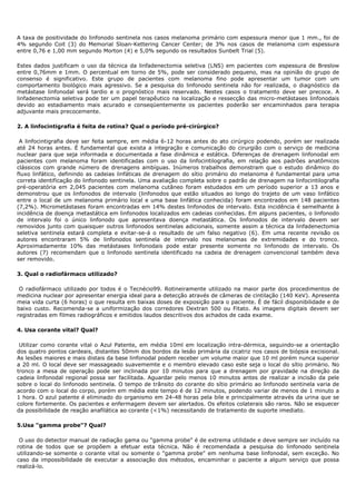 A taxa de positividade do linfonodo sentinela nos casos melanoma primário com espessura menor que 1 mm., foi de
4% segundo Coit (3) do Memorial Sloan-Kettering Cancer Center; de 3% nos casos de melanoma com espessura
entre 0,76 e 1,00 mm segundo Morton (4) e 5,0% segundo os resultados Sunbelt Trial (5).
Estes dados justificam o uso da técnica da linfadenectomia seletiva (LNS) em pacientes com espessura de Breslow
entre 0,76mm e 1mm. O percentual em torno de 5%, pode ser considerado pequeno, mas na opinião do grupo de
consenso é significativo. Este grupo de pacientes com melanoma fino pode apresentar um tumor com um
comportamento biológico mais agressivo. Se a pesquisa do linfonodo sentinela não for realizada, o diagnóstico da
metástase linfonodal será tardio e o prognóstico mais reservado. Nestes casos o tratamento deve ser precoce. A
linfadenectomia seletiva pode ter um papel terapêutico na localização e ressecção das micro-metástases linfonodais
devido ao estadiamento mais acurado e conseqüentemente os pacientes poderão ser encaminhados para terapia
adjuvante mais precocemente.
2. A linfocintigrafia é feita de rotina? Qual o período pré-cirúrgico?
A linfocintigrafia deve ser feita sempre, em média 6-12 horas antes do ato cirúrgico podendo, porém ser realizada
até 24 horas antes. É fundamental que exista a integração e comunicação do cirurgião com o serviço de medicina
nuclear para que seja informada e documentada a fase dinâmica e estática. Diferenças de drenagem linfonodal em
pacientes com melanoma foram identificadas com o uso da linfocintilografia, em relação aos padrões anatômicos
clássicos com grande número de drenagens ambíguas. Inúmeros trabalhos demonstram que o estudo dinâmico do
fluxo linfático, definindo as cadeias linfáticas de drenagem do sítio primário do melanoma é fundamental para uma
correta identificação do linfonodo sentinela. Uma avaliação completa sobre o padrão de drenagem na linfocintilografia
pré-operatória em 2,045 pacientes com melanoma cutâneo foram estudados em um período superior a 13 anos e
demonstrou que os linfonodos de intervalo (linfonodos que estão situados ao longo do trajeto de um vaso linfático
entre o local de um melanoma primário local e uma base linfática conhecida) foram encontrados em 148 pacientes
(7,2%). Micrometástases foram encontradas em 14% destes linfonodos de intervalo. Esta incidência é semelhante à
incidência de doença metastática em linfonodos localizados em cadeias conhecidas. Em alguns pacientes, o linfonodo
de intervalo foi o único linfonodo que apresentava doença metastática. Os linfonodos de intervalo devem ser
removidos junto com quaisquer outros linfonodos sentinelas adicionais, somente assim a técnica da linfadenectomia
seletiva sentinela estará completa e evitar-se-á o resultado de um falso negativo (6). Em uma recente revisão os
autores encontraram 5% de linfonodos sentinela de intervalo nos melanomas de extremidades e do tronco.
Aproximadamente 10% das metástases linfonodais pode estar presente somente no linfonodo de intervalo. Os
autores (7) recomendam que o linfonodo sentinela identificado na cadeia de drenagem convencional também deva
ser removido.
3. Qual o radiofármaco utilizado?
O radiofármaco utilizado por todos é o Tecnécio99. Rotineiramente utilizado na maior parte dos procedimentos de
medicina nuclear por apresentar energia ideal para a detecção através de câmeras de cintilação (140 KeV). Apresenta
meia vida curta (6 horas) o que resulta em baixas doses de exposição para o paciente. É de fácil disponibilidade e de
baixo custo. Recomenda-se a uniformização dos corredores Dextran 500 ou Fitato. As imagens digitais devem ser
registradas em filmes radiográficos e emitidos laudos descritivos dos achados de cada exame.
4. Usa corante vital? Qual?
Utilizar como corante vital o Azul Patente, em média 10ml em localização intra-dérmica, seguindo-se a orientação
dos quatro pontos cardeais, distantes 50mm dos bordos da lesão primária da cicatriz nos casos de biópsia excisional.
As lesões maiores e mais distais da base linfonodal podem receber um volume maior que 10 ml porém nunca superior
a 20 ml. O local deve ser massageado suavememte e o membro elevado caso este seja o local do sítio primário. No
tronco a mesa de operação pode ser inclinada por 10 minutos para que a drenagem por gravidade na direção da
cadeia linfonodal regional possa ser facilitada. Aguardar pelo menos 10 minutos antes de realizar a incisão da pele
sobre o local do linfonodo sentinela. O tempo de trânsito do corante do sítio primário ao linfonodo sentinela varia de
acordo com o local do corpo, porém em média este tempo é de 12 minutos, podendo variar de menos de 1 minuto a
1 hora. O azul patente é eliminado do organismo em 24-48 horas pela bile e principalmente através da urina que se
colore fortemente. Os pacientes e enfermagem devem ser alertados. Os efeitos colaterais são raros. Não se esquecer
da possibilidade de reação anafilática ao corante (<1%) necessitando de tratamento de suporte imediato.
5.Usa "gamma probe"? Qual?
O uso do detector manual de radiação gama ou "gamma probe" é de extrema utilidade e deve sempre ser incluído na
rotina de todos que se propõem a efetuar esta técnica. Não é recomendada a pesquisa do linfonodo sentinela
utilizando-se somente o corante vital ou somente o "gamma probe" em nenhuma base linfonodal, sem exceção. No
caso da impossibilidade de executar a associação dos métodos, encaminhar o paciente a algum serviço que possa
realizá-lo.
 