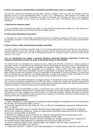 6. Qual o percentual de radioatividade considerado satisfatório para encerrar a pesquisa?
Só encerrar a pesquisa do linfonodo sentinela após encontrar contagem menor que 10% de contagem inicial no
linfonodo ex-vivo ou taxa linfonodo/basal maior ou igual a 3:1. Analisando-se 1184 pacientes no Sunbelt Trial
Melanoma (5), os autores (8,9) recomendam que todos os linfonodos com contagem de 10% ou com contagens
maiores que o linfonodo ex-vivo, devem ser retirados para que ocorra uma detecção ótima das metástases
linfonodais.
7. Qual tipo de anestesia usada?
O uso da anestesia geral é preferido para todos os sítios, fazendo exceção alguns colegas que usam bloqueio ou
anestesia local para pesquisa do linfonodo sentinela na região inguinal.
8. Internação? Ambulatório? Day-Clinic?
A internação de 1 dia é recomendada. O procedimento pode ser realizado no esquema "Day-Clinic" porém sempre
em ambiente hospitalar e nunca ambulatorial devido aos riscos baixos, porém inerentes a qualquer procedimento
cirúrgico.
9. Qual o número médio de linfonodos marcados removidos?
O número médio de linfonodos removidos é de 1,47. Em outras palavras este número significa que nem sempre o
linfonodo sentinela é único. Este número também corrobora o fato de que se deve sempre utilizar a associação do
"gamma probe" e corante vital, pois não é infreqüente encontrar um linfonodo corado e outro não corado, porém
"quente" e vice-versa.
10 e 11. Experiência com cabeça e pescoço? Membros inferiores? Membros superiores? Tronco? Em
relação às localizações anatômicas, quais as facilidades? Quais as dificuldades?
Foi unânime entre os participantes do concenso de que a pesquisa do linfonodo sentinela em cabeça e pescoço é
mais difícil, sendo o LS mais difícil de ser identificado, devido à proximidade de estruturas nobres e a possibilidade de
complicações, como também a grande variabilidade da drenagem linfática. Esta técnica pode seguramente ser
realizada nestas situações, sempre associando o azul patente ao "gamma probe" para uma melhor taxa de
identificação (10). Entre outras dificuldades, lembrar a possibilidade de tatuagem persistente em casos em que a
lesão primária já tenha sido ampliada. No caso de localização intra-parotídea do linfonodo sentinela o procedimento
deve ser realizado com a atração de um cirurgião experiente na anatomia da região ou então se ponderar os riscos
desta pesquisa do linfonodo sentinela inerentes à eventual risco de lesão de nervo facial.
No tronco a maior dificuldade relatada foi a drenagem ambígua. A variabilidade do fluxo linfático é grande. Thompson
(11) encontrou drenagem multidirecional em 49% dos casos, em 26% dos melanomas de dorso, presença de
linfonodo de intervalo intramuscular, em 20% dos melanomas peri-umbilicais drenagem para cadeia mamária interna
e algumas drenagens em dorso diretamente para linfonodo para-aórtico.
Em membros o grau de dificuldades é menor e a experiência maior, porém não se pode esquecer de que também
neste mesmo estudo de Thompson (11) é relatado que a drenagem para a cadeia linfática inguinal contra-lateral foi
encontrada em 1% dos melanomas do membro inferior, em 20% das drenagens linfáticas aberrantes do membro
inferior o local foi a fossa poplítea e alguns pacientes com melanoma em membros superiores tiveram drenagem do
antebraço direto para a cadeia supraclavicular.
Referências Bibliográficas:
1. Fadi H, Reintgen D. The progression of melanoma nodal metastasis is dependent on tumor thickness of
the primary. Ann Surg Oncol 1999; 6:144-9.
2. Cook MG, Spatz A, Brocker EB, Ruiter DJ. Thin (<1,00 mm) metastasizing melanomas. Melanoma Res
2001; 11 S18-9.
3. Crary BM, Brady MS, Lewis JJ, Coit DG. Sentinel lymph node biopsy in the management of patients
with primary cutaneous melanoma: review of a large single-institutional experience with an emphasis on
recurrence. Ann Surg 2001; 233:250-8.
4. Bleicher RJ, Foshag LS, Essner R, Morton DL. Sentinel node positivity and characteristics of thin
invasive cutaneous melanomas. In: 54th Cancer Symposium SSO; 2001.
5. McMasters KM, Edwards MJ, Ross MI, Wong SL, Reintgen DL. Sunbelt melanoma trial: frequency of
non-sentinel lymph node metastasis in melanoma. Ann Surg Oncol 2002; 9:137-41.
6. Uren RF, Howman-Giles R, et al. Interval nodes: the forgotten sentinel nodes in patients with
melanoma. Arch Surg 2000; 135:1168-72.
7. Thelmo MC, Morita ET, Treseler P, et al. Micrometastasis to in-transit lymph nodes from extremity and
 