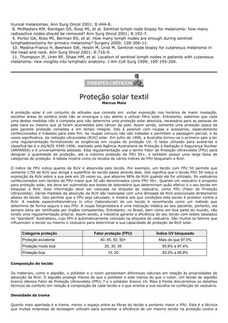 truncal melanomas. Ann Surg Oncol 2001; 8:444-8.
8. McMasters KM, Reintgen DS, Ross MI, et al. Sentinel lymph node biopsy for melanoma: how many
radioactive nodes should be removed? Ann Surg Oncol 2001; 8:192-7.
9. Porter GA, Ross MI, Berman RS, et al: How many lymph nodes are enough during sentinel
lymphadenectomy for primary melanoma? Surgery 2000; 128:306-11.
10. Medina-Franco H, Beenken SW, Heslin M, Urist M. Sentinel node biopsy for cutaneous melanoma in
the head and neck. Ann Surg Oncol 2001; 8:716-9.
11. Thompson JF, Uren RF, Shaw HM, et al. Location of sentinel lymph nodes in patients with cutaneous
melanoma: new insights into lymphatic anatomy. J Am Coll Surg 1999; 189:195-204.
Proteção solar textil
Marcus Maia
A proteção solar é um conjunto de atitudes que consiste em: evitar exposição nos horários de maior insolação,
escolher áreas de sombra onde não se enxergue o céu aberto e utilizar filtro solar. Entretanto, sabemos que cada
uma destas medidas não é completa pois não determina uma proteção solar absoluta, necessária para as pessoas de
pele clara ou mesmo que já foram acometidos pelo câncer da pele. Assim sendo, somente uma proteção opaca da
pele garante proteção completa e em tempo integral. Isto é possível com roupas e acessórios, especialmente
confeccionados e tratados para este fim. As roupas comuns não são tratadas e permitem a passagem parcial, e às
vezes significativa, da radiação ultravioleta (RUV) solar. Em julho de 1996, a Austrália tornou-se o primeiro país a ter
uma regulamentação formalizando as exigências em roupas de proteção UV. O teste utilizado para avaliá-las e
classificá-las é o AS/NZS 4399:1996, realizado pela Agência Australiana de Proteção à Radiação e Segurança Nuclear
(ARPANSA) e é universalmente adotado. Esta regulamentação usa o termo Fator de Proteção Ultravioleta (FPU) para
designar a quantidade de proteção, até a máxima proteção de FPU 50+, e também possui uma larga faixa de
categorias de proteção. A tabela mostra como os tecidos de vários índices de FPU bloqueiam a RUV.
O índice de FPU indica quanto da RUV é absorvida pelo tecido. Por exemplo, um tecido com FPU 50 permite que
somente 1/50 da RUV que atinge a superfície do tecido passe através dele. Isto significa que o tecido FPU 50 reduz a
exposição da RUV sobre a sua pele em 20 vezes ou, que absorve 98% da RUV quando ele for utilizado. Os vestuários
confeccionados com tecidos de FPU maior que 50 são denominados como FPU 50+. Quando um vestuário é proposto
para proteção solar, ele deve ser submetido aos testes de laboratório que determinam quão efetivo é o seu tecido em
bloquear a RUV. Esta informação deve ser colocada na etiqueta do vestuário, como FPU (Fator de Proteção
Ultravioleta). Várias medidas da absorção da RUV são realizadas com uma lâmpada de RUV posicionada diretamente
abaixo do tecido. Isto permite que o FPU seja calculado, e mostra sob que condições este tecido é protetor contra a
RUV. A medida espectrofotométrica in vitro (laboratorial) de um tecido é reconhecida como um método que
determina de forma segura o seu FPU. A roupa fotoprotetora é uma indicação médica ao seu paciente, portanto, ela
sempre deve ser certificada por órgãos competentes. Entretanto, no Brasil, bem como em boa parte do mundo, não
existe uma regulamentação própria. Assim sendo, a indústria garante a eficiência do seu tecido com testes baseados
no "standard" Australiano, cujo FPU é automaticamente colocado na etiqueta do vestuário. São muitos os fatores que
influenciam o tecido ou mesmo o vestuário para determinar a sua capacidade de proteção da RUV solar.
Categoria proteção Fator proteção (FPU) Índice UV bloqueado
Proteção excelente 40, 45, 50, 50+ Mais do que 97,5%
Proteção muito boa 25, 30, 35 95,9% a 97,4%
Proteção boa 15, 20 93,3% a 95,8%
Composição do tecido
Os materiais, como o algodão, o poliéster e o nylon apresentam diferenças naturais em relação às propriedades de
absorção da RUV. O algodão protege menos do que o poliéster e este menos do que o nylon. Um tecido de algodão
branco oferece Fator de Proteção Ultravioleta (FPU) 7 e o poliéster branco 16. Mais à frente discutiremos os detalhes
técnicos de conforto em relação à composição de cada tecido e o que orienta a sua escolha na confecção do vestuário.
Densidade da trama
Quanto mais apertada é a trama, menor o espaço entre as fibras do tecido e portanto maior o FPU. Esta é a técnica
que muitas empresas de tecelagem utilizam para aumentar a eficiência de um mesmo tecido na proteção contra a
 