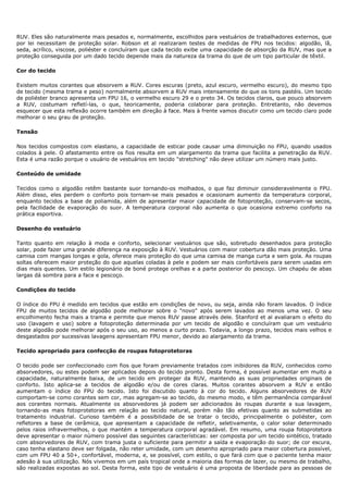 RUV. Eles são naturalmente mais pesados e, normalmente, escolhidos para vestuários de trabalhadores externos, que
por lei necessitam de proteção solar. Robson et al realizaram testes de medidas de FPU nos tecidos: algodão, lã,
seda, acrílico, viscose, poliéster e concluíram que cada tecido exibe uma capacidade de absorção da RUV, mas que a
proteção conseguida por um dado tecido depende mais da natureza da trama do que de um tipo particular de têxtil.
Cor do tecido
Existem muitos corantes que absorvem a RUV. Cores escuras (preto, azul escuro, vermelho escuro), do mesmo tipo
de tecido (mesma trama e peso) normalmente absorvem a RUV mais intensamente do que os tons pastéis. Um tecido
de poliéster branco apresenta um FPU 16, o vermelho escuro 29 e o preto 34. Os tecidos claros, que pouco absorvem
a RUV, costumam refletí-las, o que, teoricamente, poderia colaborar para proteção. Entretanto, não devemos
esquecer que esta reflexão ocorre também em direção à face. Mais à frente vamos discutir como um tecido claro pode
melhorar o seu grau de proteção.
Tensão
Nos tecidos compostos com elastano, a capacidade de esticar pode causar uma diminuição no FPU, quando usados
colados à pele. O afastamento entre os fios resulta em um alargamento da trama que facilita a penetração da RUV.
Esta é uma razão porque o usuário de vestuários em tecido "stretching" não deve utilizar um número mais justo.
Conteúdo de umidade
Tecidos como o algodão retêm bastante suor tornando-os molhados, o que faz diminuir consideravelmente o FPU.
Além disso, eles perdem o conforto pois tornam-se mais pesados e ocasionam aumento da temperatura corporal,
enquanto tecidos a base de poliamida, além de apresentar maior capacidade de fotoproteção, conservam-se secos,
pela facilidade de evaporação do suor. A temperatura corporal não aumenta o que ocasiona extremo conforto na
prática esportiva.
Desenho do vestuário
Tanto quanto em relação à moda e conforto, selecionar vestuários que são, sobretudo desenhados para proteção
solar, pode fazer uma grande diferença na exposição à RUV. Vestuários com maior cobertura dão mais proteção. Uma
camisa com mangas longas e gola, oferece mais proteção do que uma camisa de manga curta e sem gola. As roupas
soltas oferecem maior proteção do que aquelas coladas à pele e podem ser mais confortáveis para serem usadas em
dias mais quentes. Um estilo legionário de boné protege orelhas e a parte posterior do pescoço. Um chapéu de abas
largas dá sombra para a face e pescoço.
Condições do tecido
O índice do FPU é medido em tecidos que estão em condições de novo, ou seja, ainda não foram lavados. O índice
FPU de muitos tecidos de algodão pode melhorar sobre o "novo" após serem lavados ao menos uma vez. O seu
encolhimento fecha mais a trama e permite que menos RUV passe através dele. Stanford et al avaliaram o efeito do
uso (lavagem e uso) sobre a fotoproteção determinada por um tecido de algodão e concluíram que um vestuário
deste algodão pode melhorar após o seu uso, ao menos a curto prazo. Todavia, a longo prazo, tecidos mais velhos e
desgastados por sucessivas lavagens apresentam FPU menor, devido ao alargamento da trama.
Tecido apropriado para confecção de roupas fotoprotetoras
O tecido pode ser confeccionado com fios que foram previamente tratados com inibidores da RUV, conhecidos como
absorvedores, ou estes podem ser aplicados depois do tecido pronto. Desta forma, é possível aumentar em muito a
capacidade, naturalmente baixa, de um tecido em proteger da RUV, mantendo as suas propriedades originais de
conforto. Isto aplica-se a tecidos de algodão e/ou de cores claras. Muitos corantes absorvem a RUV e então
aumentam o índice do FPU do tecido. Isto foi discutido quanto à cor do tecido. Alguns absorvedores de RUV
comportam-se como corantes sem cor, mas agregam-se ao tecido, do mesmo modo, e têm permanência comparável
aos corantes normais. Atualmente os absorvedores já podem ser adicionados às roupas durante a sua lavagem,
tornando-as mais fotoprotetoras em relação ao tecido natural, porém não tão efetivas quanto as submetidas ao
tratamento industrial. Curioso também é a possibilidade de se tratar o tecido, principalmente o poliéster, com
refletores a base de cerâmica, que apresentam a capacidade de refletir, seletivamente, o calor solar determinado
pelos raios infravermelhos, o que mantém a temperatura corporal agradável. Em resumo, uma roupa fotoprotetora
deve apresentar o maior número possível das seguintes características: ser composta por um tecido sintético, tratado
com absorvedores de RUV, com trama justa o suficiente para permitir a saída e evaporação do suor; de cor escura,
caso tenha elastano deve ser folgada, não reter umidade, com um desenho apropriado para maior cobertura possível,
com um FPU 40 a 50+, confortável, moderna, e, se possível, com estilo, o que fará com que o paciente tenha maior
adesão à sua utilização. Nós vivemos em um país tropical onde a maioria das formas de lazer, ou mesmo de trabalho,
são realizadas expostas ao sol. Desta forma, este tipo de vestuário é uma proposta de liberdade para as pessoas de
 