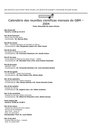pele sensível ou que tiveram câncer da pele, com garantia de proteção e manutenção da saúde da pele.
Calendário das reuniões científicas mensais do GBM –
2004
Tema: Discussão de casos clínicos
São Paulo/SP
Horário: 12:00 as 13:15 h
Dia 20 de fevereiro
Santa Casa De São Paulo
Coordenador: Dr. Marcus Maia
Dia 05 de março
IBCC – Instituto Brasileiro de Combate ao Câncer
Coordenadores: Dra. Margarida Lopes e Dr. Aldo Toschi
Dia 02 de abril
Faculdade de Medicina do ABC
Coordenadores: Dr. Francisco Paschoal e Dr. Simão Cohen
Dia 07 de maio
Universidade de Medicina De Santo Amaro – UNISA
Coordenadores: Dr. Reinaldo Tovo e Dra. Ana Cristina Fasanella
Dia 04 de junho
UNIFESP / EPM
Coordenadores: Dr. Fernando Almeida e Dr. Ivan Dunshee Santos
Dia 06 de agosto
H.C Da FMUSP – Depto Dermatologia
Coordenadores: Dr. Cyro Festa e Dra. Mirian Sotto
Dia 10 de setembro
Hospital do Servidor Público Estadual
Coordenadores: Dra. Neusa Valente e Dr. Paulo Ricardo Criado
Dia 22 de outubro
Hospital do Câncer
Coordenadores: Dr. Rogério Izar e Dr. Gilles Landman
Dia 12 de novembro
Hospital do Servidor Público Municipal
Coordenadores: Dr. Nilton Di Chiacchio e Dra. Selma Cernea
Porto Alegre/RS
Horário: 10:00 as 12:00 h
Dia 24 de março
Hospital de Clínicas de Porto Alegre
Serviço de Dermatologia
Sala 1318 – zona 13
fone: 51-3316.8571
Coordenador: Prof. Dr. Lucio Bakos
Dia 14 de abril
Hospital Mãe de Deus – subsolo
fone: 51-3230.2760
 