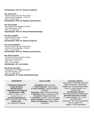 Coordenador: Prof. Dr. Gerson Junqueira
Dia 19 de maio
Hospital Santa Casa de Misericórdia
Serviço de Dermatologia – Posto G
fone: 51-3214.8163
Coordenador: Prof. Dr. Roberto Lopes Gervini
Dia 24 de junho
Ambulatório Dermatologia Sanitária
Rua João Pessoa, 1327
fone: 51-3225.5207
Coordenador: Prof. Dr. Renan Rangel Bonamigo
Dia de 11 agosto
Hospital Mãe de Deus – subsolo
fone: 51-3230.2760
Coordenador: Prof. Dr. Gerson Junqueira
Dia 15 de setembro
Hospital Santa Casa de Misericórdia
Serviço de Dermatologia – Posto G
fone: 51-3214.8163
Coordenador: Prof. Dr. Roberto Lopes Gervini
Dia 20 de outubro
Hospital de Clínicas de Porto Alegre
Serviço de Dermatologia
Sala 1318 – zona 13
fone: 51-3316.8571
Coordenador: Dr. Lucio Bakos
Dia 04 de novembro
Ambulatório Dermatologia Sanitária
Rua João Pessoa, 1327
fone: 51-3225.5207
Coordenador: Dr. Renan Rangel Bonamigo
EXPEDIENTE
Publicação trimestral do
Grupo Brasileiro
Multidisciplinar
e Multicêntrico para Estudo
de Melanoma – GBM
e-mail: gbm@gbm.org.br
www.gbm.org.br
Jornalista Responsável:
Maria Lúcia Mota. Mtb: 15.992
Editor chefe:
Dr. Fernando A. Almeida
Diretoria GBM
Presidente: Gilles Landman
1° Vice-Presidente: Marcus Maia
2° Vice-Presidente: Miguel Angelo R.
Brandão
Secretário: Mauro Yoshiaki Enokihara
1° Secretário: Gerson Junqueira Junior
Tesoureiro: Rogério Izar Neves
1° Tesoureiro: Lucia M. Yojo de Carvalho
Diretor Científico: Francisco A. Belfort
Diretor de Informática: Eduard Rene
Brechtbuhl
Comissão editorial
Ana Cristina A. Fasanella, Auro Del
Giglio, Fernando A. de Almeida,
Guilherme O. Almeida, Marcus Maia,
Miriam N. Sotto, Renato S. de
Oliveira Filho
Coordenação editorial:
Informedical Editora e Publicações
Secretaria Executiva e Cartas:
R. Joaquim Nabuco, 47 - sl 103 -
cep 04621-000
São Paulo - SP - Tel (11) 5542.8216
Fax (11) 5543.1141
Tiragem: 10.500 exemplares
 
 