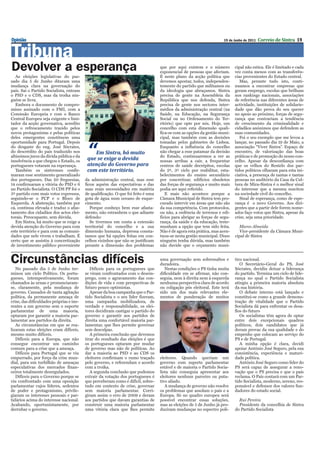 Opinião                                                                                                              19 de Junho de 2011   Correio de Sintra 19


Tribuna
Devolver a esperança                                                               que por aqui existem e o número
                                                                                   exponencial de pessoas que afectam.
                                                                                                                            cipal não estica. Ele é limitado e cada
                                                                                                                            vez conta menos com as transferên-
   As eleições legislativas do pas-                                                É neste plano da acção política que      cias provenientes do Estado central.
sado dia 5 de Junho ditaram uma                                                    devemos apostar, todos, independen-         Mas, perante tudo isto, conti-
mudança clara na governação do                                                     temente do partido que militamos ou      nuamos a encontrar empresas que
país. Sai o Partido Socialista, entram                                             da ideologia que abraçamos. Sintra       geram emprego, escolas que brilham
o PSD e o CDS, mas da troika nin-                                                  precisa de gente na Assembleia da        nos rankings nacionais, associações
guém se livra.                                                                     República que nos defenda, Sintra        de referência nas diferentes áreas de
   Embora o documento de compro-                                                   precisa de gente nos sectores inter-     actividade, instituições de solidarie-
misso assinado com o FMI, com a                                                    médios da administração central (na      dade que dão prova do seu querer
Comissão Europeia e com o Banco                                                    Saúde, na Educação, na Segurança         no apoio ao próximo, forças de segu-
Central Europeu seja exigente e limi-                                              Social ou no Ordenamento do Ter-         rança que contrariam a tendência
tador da acção governativa, acredito                                               ritório) que opte por nós. Hoje, um      de crescimento da criminalidade e
que o refrescamento trazido pelos                                                  concelho com esta dimensão quali-        cidadãos anónimos que defendem as
novos protagonistas e pelas políticas                                              fica-se com as opções da gestão muni-    suas comunidades.
deles emergentes constituem uma                                                    cipal, mas também com as decisões           Foi o seu exemplo que me levou a



                                           “
oportunidade para Portugal. Depois                                                 tomadas pelos gabinetes de Lisboa.       lançar, no passado dia 19 de Maio, a
do desgaste do eng. José Sócrates,                                                 Enquanto a influência do concelho        associação “Viver Sintra”. Espaço de
do descrédito do país traduzido nos           Em Sintra, há muito                  não chegar a esse patamar da decisão     encontro, de valorização das boas
altíssimos juros da dívida pública e da                                            do Estado, continuaremos a ver as        práticas e de promoção do nosso con-
insolvência a que chegou o Estado, os      que se exige a devida                   nossas arribas a cair, a frequentar      celho. Apesar da desconfiança com
portugueses votaram na esperança.          atenção do Governo para                 centros de saúde decrépitos, escolas     que os velhos do Restelo dos par-
   Também os sintrenses confir-            com este território.                    do 2º, 3º ciclo por reabilitar, esta-    tidos políticos olharam para esta ini-
maram esse sentimento generalizado                                                 belecimentos do ensino secundário        ciativa, a presença de tantas e tantas
dos portugueses. Das 20 freguesias,       da administração central, mas esse       por concretizar, edifícios obsoletos     pessoas no auditório da Casa da Cul-
14 confirmaram a vitória do PSD e 6       ficou aquém das expectativas e das       das forças de segurança e muito mais     tura de Mira-Sintra é o melhor sinal
no Partido Socialista. O CDS PP foi o     suas reais necessidades em matéria       podia ser aqui referido.                 do interesse que a mesma suscitou
3º partido com mais votos expressos,      de qualificação. O que foi feito é uma      E mais não acontece porque a          na sociedade civil do concelho.
seguindo-se o PCP e o Bloco de            gota de água num oceano de esque-        Câmara Municipal de Sintra tem pro-         Sinal de esperança, como de espe-
Esquerda. A abstenção, também por         cimento.                                 curado intervir em áreas que não são     rança é o novo Governo. Aos diri-
cá, continua elevada e traduz o afas-        Porque conheço bem esse afasta-       da sua competência. Com protocolos,      gentes que a partir dele forem nome-
tamento dos cidadãos dos actos elei-      mento, não estranhem o que adiante       ou não, a cedência de terrenos e edi-    ados faço votos que Sintra, apesar da
torais. Preocupante, sem dúvida.          defendo:                                 fícios para abrigar as forças de segu-   crise, seja uma prioridade.
   Em Sintra, há muito que se exige a        Se tivermos em conta a extensão       rança, da saúde e da educação, teste-
devida atenção do Governo para com        territorial do concelho e a sua          munham a opção que tem sido feita.          Marco Almeida
este território e para com as comuni-     dimensão humana, depressa consta-        Não é de agora esta prática, mas acen-      Vice-presidente da Câmara Muni-
dades que nele vivem e trabalham. É       tamos que há opções feitas em con-       tuou-se nesta gestão municipal. Disso    cipal de Sintra
certo que se assistiu à concretização     celhos vizinhos que não se justificam    ninguém tenha dúvida, mas também
de investimento público proveniente       perante a dimensão dos problemas         não duvide que o orçamento muni-


Circunstâncias difíceis                                                            uma governação sem sobressaltos e
                                                                                   duradoira.
                                                                                                                            tico nacional.
                                                                                                                               O Secretário-Geral do PS, José
   No passado dia 5 de Junho ter-            Difíceis para os portugueses que         Nestas condições o PS tinha muita     Sócrates, decidiu deixar a liderança
minou um ciclo Político. Os portu-        se viram confrontados com o desem-       dificuldade em se afirmar, não con-      do partido. Termina um ciclo de lide-
gueses, intempestivamente, foram          prego, com o agravamento das con-        seguia, nem à direita nem à esquerda     rança no qual o Partido Socialista
chamados às urnas e pronunciaram-         dições de vida e com perspectivas de     nenhuma perspectiva clara de acordo      atingiu a primeira maioria absoluta
se, claramente, pela mudança de           futuro pouco optimistas.                 ou coligação pós eleitoral. Este terá    da sua história.
governo. Cansados de tanta agitação          Apesar da boa campanha que o Par-     sido um dos mais relevantes ele-            O debate interno está lançado e
política, da permanente ameaça de         tido Socialista e o seu líder fizeram,   mentos de ponderação de muitos           constitui-se como a grande demons-
crise, das dificuldades próprias e ine-   uma campanha mobilizadora, de                                                     tração de vitalidade que o Partido
rentes a um governo sem o suporte         verdade e responsabilidade, os elei-                                              Socialista dá para enfrentar os desa-
parlamentar de uma maioria,               tores decidiram castigar o partido do                                             fios do futuro
optaram por garantir a maioria par-       governo e garantir aos partidos de                                                   Os socialistas têm agora de optar
lamentar aos partidos da direita.         direita uma confortável maioria par-                                              entre dois excepcionais quadros
   As circunstâncias em que se rea-       lamentar, que lhes permite governar                                               políticos, dois candidatos que já
lizaram estas eleições eram difíceis,     sem desculpas.                                                                    deram provas da sua qualidade e do
mesmo muito difíceis.                        A primeira conclusão que devemos                                               empenho que colocam ao serviço do
   Difíceis para a Europa, que não        tirar do resultado das eleições é que                                             PS e de Portugal.
consegue encontrar um caminho             os portugueses optaram por mudar                                                     A minha opção é clara, decidi
comum para a crise que a ameaça.          de governo mas não de políticas. Ao                                               apoiar António José Seguro, pela sua
   Difíceis para Portugal que se viu      dar a maioria ao PSD e ao CDS os                                                  consistência, experiência e maturi-
empurrado, por força da crise mun-        eleitores confirmam o rumo traçado       eleitores. Quando queriam um             dade política.
dial, para um turbilhão de ameaças        pelo governo, e referendam o acordo      governo com suporte parlamentar             António José Seguro como líder do
especulativas dos mercados finan-         com a troika.                            estável e de maioria o Partido Socia-    PS será capaz de assegurar a reno-
ceiros totalmente desregulados.              A segunda conclusão que podemos       lista não conseguia apresentar aos       vação que o PS precisa e que o país
   Difíceis para o Governo porque se      extrair da votação dos portugueses é     eleitores nenhum parceiro ou puta-       reclama. O País contará com um Par-
viu confrontado com uma oposição          que perceberam como é difícil, sobre-    tivo aliado.                             tido Socialista, moderno, sereno, res-
parlamentar cujos líderes, sedentos       tudo em contexto de crise, governar         A mudança de governo não resolve      ponsável e defensor dos valores fun-
de poder e protagonismo, privile-         sem maioria parlamentar. Corri-          os problemas que assolam o país e a      dadores do estado social.
giaram os interesses pessoais e par-      giram assim o erro de 2009 e deram       Europa. Só no quadro europeu será
tidários acima do interesse nacional.     aos partidos que davam garantias de      possível encontrar essas soluções,         Rui Pereira
Acabando, oportunistamente, por           construir uma maioria parlamentar        mas as eleições de 5 de Junho já pro-      Presidente da concelhia de Sintra
derrubar o governo.                       uma vitória clara que lhes permite       duziram mudanças no espectro polí-       do Partido Socialista
 