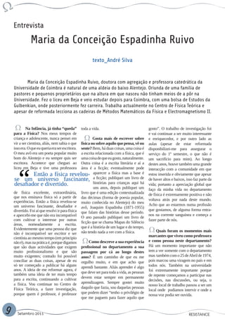 Entrevista

               Maria da Conceição Espadinha Ruivo
                                                          texto_André Silva


           Maria da Conceição Espadinha Ruivo, doutora com agregação e professora catedrática da
    Universidade de Coimbra é natural de uma aldeia do baixo Alentejo. Oriunda de uma família de
    pastores e pequenos proprietários que na altura em que nasceu não tinham meios de a pôr na
    Universidade. Fez o liceu em Beja e veio estudar depois para Coimbra, com uma bolsa de Estudos da
    Gulbenkian, onde posteriormente fez carreira. Trabalha actualmente no Centro de Física Teórica e
    apesar de reformada lecciona as cadeiras de Métodos Matemáticos da Física e Electromagnetismo II.


            Na Infância, já tinha “queda”          toda a vida.                              gosto”. O trabalho de investigação foi
    para a Física? Nos meus tempos de                                                        e vai continuar a ser muito interessante
    criança e adolescente, nunca pensei em               Gosta mais de escrever sobre        e enriquecedor, e por outro lado as
    vir a ser cientista, aliás, nem sabia o que  física ou sobre aquilo que pensa, vê ou     aulas (apesar de estar reformada
    isso era. O que eu queria era ser escritora. sente? Bem, há duas coisas, uma coisa é     disponibilizei-me para assegurar o
    O meu avô era um poeta popular muito         a escrita relacionada com a física, que é   serviço do 1º semestre, o que não é
    bom do Alentejo e eu sempre quis ser         uma coisa de que eu gosto, naturalmente.    um sacrifício para mim). Ao longo
    escritora. Acontece que cheguei ao           Outra coisa é a escrita literária e aí a    destes anos, houve também uma grande
    liceu em Beja e tive uma professora          área é a ficção; eventualmente pode         interacção com a comunidade em que
                  Então a física revelou- aparecer a física mas a base é                     estou inserida e obviamente que apesar
     se um universo fascinante, a ficção; publiquei um livro de                              de haver altos e baixos, isso faz parte da
     desafiador e divertido.                             histórias para crianças aqui há     vida; portanto a apreciação global que
                                                         uns anos, depois publiquei um       faço da minha vida no departamento
    de física excelente, extraordinária, livro que é uma edição contextualizada              de física é extremamente positiva e não
    que nos ensinava física só a partir de das décimas (forma de poesia popular,
    experiências. Então a física revelou-se muito conhecida no Alentejo) do meu              voltava atrás por nada deste mundo.
    um universo fascinante, desafiador e avô, Joaquim Espadinha (1871-1955)                  Acho que ao estarmos numa profissão
    divertido. Foi aí que resolvi ir para física que falam das histórias desse período.      que gostamos, de alguma forma entra-
    e apercebi-me que não era incompatível O ano passado publiquei um livro de               nos na corrente sanguínea e começa a
    com cultivar o interesse por outras                                                      fazer parte de nós.
                                                 ficção que se chama Mapas do Silêncio
    áreas, nomeadamente a escrita.
    Evidentemente que uma pessoa diz que que é a história de um lugar e do tempo,                 Quais foram os momentos mais
    não é incompatível ser escritor e ser não tendo nada a ver com a física.
                                                                                             marcantes que viveu como professora
    cientista ao mesmo tempo (em principio
    não é), mas na prática é, porque digamos          Como descreve a sua experiência        e como pessoa neste departamento?
    que são duas actividades que exigem profissional no departamento a sua                   Há um momento importante que não
    muito profissionalismo e que são passagem por cá ao longo destes                         tem a ver somente com o departamento
    muito exigentes; contudo foi possível anos? É um caminho de que eu me                    mas também com o 25 de Abril de 1974,
    conciliar as duas coisas, apesar de eu orgulho muito, e em que acho que                  pois marcou uma viragem no país e em
    só ter começado a publicar há alguns aprendi bastante. Aliás aprender é algo             todos nós. Também na universidade
    anos. A ideia de me reformar agora, é                                                    foi extremamente importante porque
    também uma ideia de ter mais tempo que deve ser para toda a vida, as pessoas             de repente começamos a participar nas
    para a escrita, continuando a cultivar devem estar sempre em permanente                  decisões, nas discussões, ou seja, o
    a física. Vou continuar no Centro de aprendizagem. Sempre gostei muito                   nosso local de trabalho passou a ser um
    Física Teórica, a fazer investigação, daquilo que fazia, sou daquelas pessoas            local onde podíamos intervir e onde a
    porque quem é professor, é professor que podem dizer “tenho o privilégio de              nossa voz podia ser ouvida.
                                                 que me paguem para fazer aquilo que


9     Setembro 2011                                                                                                    RESISTANCE
 